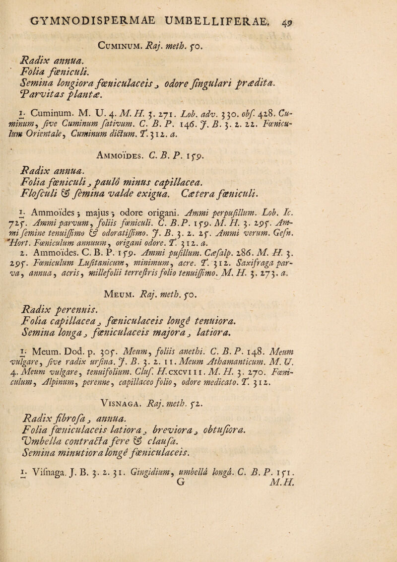 Cuminum. Raj. meth. fo. Radix annua. Folia foeniculi. Semina longiora fieniculaceis ^ odore fingulari prodita. ^Parvitas plantre. I; Cuminum. M. U. 4. M. H. J. 271. Lob. adv. 330. obf 428. Cu- minum, five Cuminum fativum. C. B. P. 146. J. P. 3. 2. 22. Fcenicu- lum Orientale, Cuminum ditium. <T. 312. 4 Ammoides. C.B.P. ifp. Radix annua. Folia foeniculi paulo minus capillacea. Flofculi & femina valde exigua. C re ter a foeniculi. 3; Ammoides 5 majus 3 odore origani. Ammi perpufilium. Lob. Ic. 727. Ammi parvum , foliis foeniculi. C.B.P. ifp. A/. //. 3. 2pf. femine tenuiffimo £5? odoratijfimo. J. B. 3. 2. 2f. Ammi verum. Gefn. *Hort. Foeniculum annuum, origani odore. 1*. 312.$. 2. Ammoides. C. B. P. i^p. Ammi pufillum. Gtefalp. 28(5. Af. /f. 3, 2pf. Foeniculum Lufitanicum, minimum, 5T. 312. Saxifraga par- annua, acris, millefolii terreftrisfolio tenuiffimo. M. H. 3. 273. a-. Meum. P07. 70. Radix perennis. Folia capillacea fieniculaceis longe tenuiora. Semina longa ^ foeniculaceis majora j latiora. F Meum. Dod. p. 30f. Meum, foliis anethi. C. B.P. 148. Meum vulgare, five radix urfina. J. B. 3. 2. 11. Meum Athamanti cum. M. U. 4. Meum vulgare, tenuifolium. Cluf. H.cxcvi 11. M. FI. 3. 270. Pa?#*- c ulum, Alpinum, perenne, capillaceo folio, odore medicato. T. 312. % Visnaga. Raj.metb. fi. Radix fibrofa j annua. Folia foeniculaceis latiora breviora j, obtufiora. cUmbella contrabla fere & claufa. Semina minutiora longe foeniculaceis. i- Vifnaga. J. B. 3. 2. 31. Gingidium, umbella longa. C. B. P. xfi. G Af.tf.