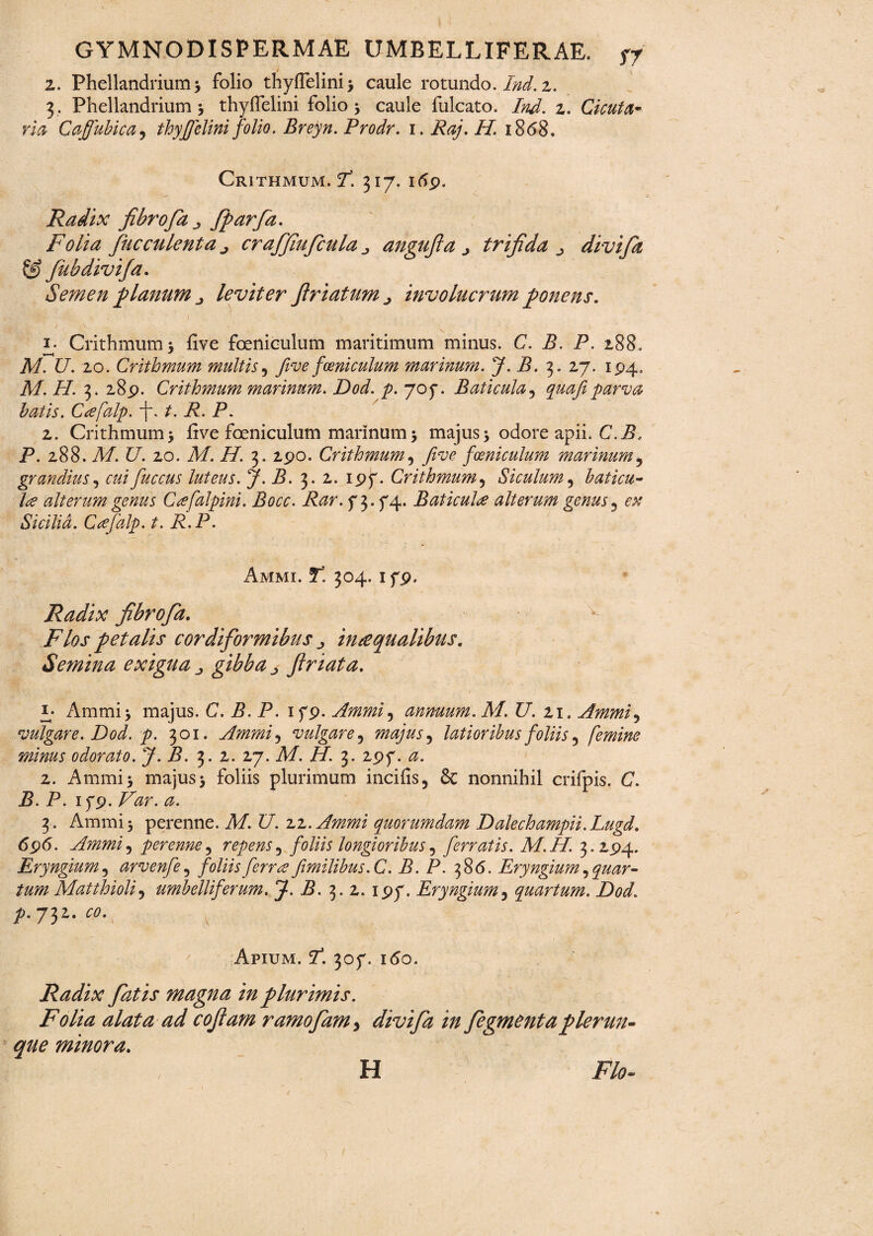 z. Phellandrium; folio thydelini > caule rotundo. Ind. z. 3. Phellandrium ; thyffelini folio; caule fulcato. Ind. z. Cicuta> via Gaffubica, thyffelini folio. Breyn. Prodr. 1. Raj. II. 1868. Crithmum. I3. 317. itfp. Radix fibrofa j, fparfa. Folia fuc culent a j craffiuficula „ angufta j trifida divifia & fiubdivifa. Semen planum leviter firiatum^ involucrum ponens. i- Crithmum; five feniculum maritimum minus. C. B. P. 188. 1 -( . M. U. 20. Crithmum multis5 five fceniculum marinum. J. B. 3. 27. 194. A/. AT. 3. 289. Crithmum marinum. Dod. p. 707. Baticula5 quafi parva hatis. Cafalp. f. t. R. P. z. Crithmum; live feniculum marinum; majus; odore apii. C.B. P. 288. M. U. 20. M. H. 3. 290. Crithmum, five fceniculum marinum? grandius, cui fuccus luteus. J.B. 3. 2. 197. Crithmum5 Siculum 5 baticu- la alterum genus Ceefalpini. Bocc. Rar. 7 3. 74. Baticula alterum genus 3 Sicilia. Cafalp. t. R.P. Ammi. T! 304.179. Radix fibrofia. /'Ytfj' petalis cordiformibus ^ inaequalibus. Semina exigua ^ ^ ftriata. Ammi; majus. C. B. P. 179. Ammi, annuum. M. U. 21. Ammi5 vulgare. Dod. p. 301. Ammi, vulgare 5 majus ^ latioribus foliis, femine minus odorato. J. B. 3. 2. 27. AA. /A. 3. 297. <0. 2. Ammi; majus; foliis plurimum incifis, & nonnihil crifpis. C. Z?. P. 179. 3. Ammi; perenne. AA. t/. 22. Ammi quorumdam Dalechampii.Lugd. 696. Ammi, perenne, repens^ foliis longioribus5 ferratis. M.H. 3.294. Eryngium, arvenfe, foliis ferree fimilibus.C. B. P. 3 8(5. Eryngium ^ quar¬ tum Matthioli5 umbelliferum. J. B. 3. 2. 197. Eryngium5 quartum. Dod. 732. £0. Apium. A. 307. 160. Radix fiatis magna in plurimis. Folia alata ad cofiam ramo fiam > divifia in fiegmenta filerun- que minora. H /70.