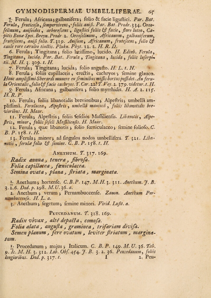 F Ferula 3 Africana $ galbanifera 3 folio & facie liguftici. Par. Bat. Ferula, fruticofa,fempervirens follis ani fi. Par. Bat. Prodr. 334. Ora?- felinum^ ani foides, arbore fcens , ligufiici foliis (fi facie ^ flore luteo, Ca- pitis Bon<e Spei.Breyn.Prodr 2. Or eofelinum , Africanum, galbani ferum, frute fcens, anifi folio. 2. 319. Anifum, Africanum, frute fcens , folio (fi caule rore caeruleo tindlis. Plukn. Phyt. 12.-2. H. R. D. 6. Ferula 3 Tingitanaj folio latiffimo, lucido. //. Edinb. Ferula, Fingit ana , lucida. Par. Bat. Ferula , Fingit ana , -lucida , foliis laferpi* Ai. M. H. 3. 309. /. //. 7. Ferula5 Tingitanaj lucida 3 folio angufto. /A L. f. i/. 8. Ferula 3 foliis capillaceis, ereftis, cachryos^ femine glauco» Hanc ampli fimi Sh er ardi munere ex feminibus miffis hortus poffidet. An feru¬ la Orientalis ,folio (fi facie cachryos. 2. Cor. 22? 7*. Voy. 2. 379. videtur. t. H1 9- Ferula 3 Africana 3 galbani fera 3 folio myrrhidis. H. A.z.iif. ILR.P. 10. Ferula 3 foliis libanotidis brevioribus $ Alpeftris; umbella ara- pliflima. Ferulacea, Alpefiris, umbella maxima, foliis libanotidis bre¬ vioribus. H. Maur. 11. Ferula 3 Alpeftris* foliis fefelios Maffilienfis. Libanotis, Alpe- flriS) minor, foliis fefeli Maffilienfis. FI. Maur. 12. Ferula 3 quae libanotis 3 folio fceniculaceo 3 femine foliofo. C. P. iy8. t. H. 13. Ferula 3 minor3 ad fingulos nodos umbellifera. 21 321, Liba¬ notis , ferula folio (fi femine. C. B. P. iy8 .t. H. Anethum. 21 317.169» Radix annua j, tenera 0 fibrofa. Folia capillacea foeniculacea. Semina ovata, plana ^ firiata ^ marginata. t. *pS .. . ' ' 1 i r- Anethum 3 hortenfe. C.B.P. 147. M.H.^. 311. Anethum. y. b, 3.2.6. Dod.p. 298. Af. (7. 36. <2. 2. xAnethum 5 verum 3 Pernambuccenfe. Zanon. Anethum Per- nambuccenfe. H. L. a. 3. Anethum 3 fegetunn femine minori. Virid. Lufit. a. Peucedanum. 21 318. 169. Radix vivax j alte depaFta, comofa. Folia alata ^ angujla j graminea trifariam divija. Semen planum ^ fere ovatum > leviter friatum margina¬ tum. L Peucedanum 3 majus 3 Italicum. C. B. P. 149. A/. C. 3*5. 9. /0. A/. /7. 3. 312. Lob. Qbfi 45*4. J. P. 3. 2, 36. Peucedanum, foliis