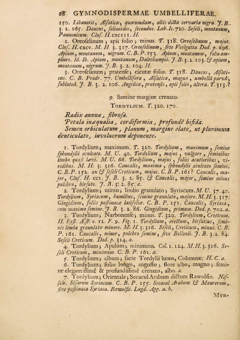ifo. Libanotis, Alfatica , quorumdam, aliis ditta cervaria nigra. J. B\~ 3. 2,. 167. Daucus, felinoides, fecundus-. Lob. Ic. 720. Se feli , montanum, Pannonicum. Cluf H. cxcn 1. H. 2. Oreofelinum 5 apii folio > minus. 7*. 318. Oreofelinum , majus. Cluf H. cxcv. A/. //• 3. 317. Oreofelinum, five Veelgutta Dod. p. 696, Apium, montanum, nigrum. C.BfiP. rfj. Apium, montanum, folio am¬ pliore. Id. Ib. Apium, montanum, Dalech ampii. J.B. 3.2.103. & apium y montanum, nigrum. J.B. 3. 2. 104. ZZ. 3. Oreofelinum^ pratenfe) cicutas folio. T. 318. Daucus, Alfati- cus. C. B. Prodr. 77. Umbellifera , Alfatica, magna , umbella parva fubluted. J. B. 3. 2. 106. Angelica, pratenfis, apii folio y altera. P. 313% p. Semine margine crenato. Tordylium. Y. 320. 170. Radix annua j fibrofa. R et ala in a qualia „ cordiformia „ profunde bifida. Semen orbiculatum planum > margine elato> ut plurimum denticulato j involucrum deponente. 1. Tordylium) maximum. Y. 320. Tordylium ^ maximum , femine fphondylii aculeato. M. U. 40. Tordylium , , vulgare , feminibus limbo. qua fi l<evi. M. U. 66. Tordylium, majus , foliis acutioribus , t/- ridibus. M. Hl y 316. Caucalis, maxima , fphondylii aculeato femine. C.B.P. 1 f 2. 0» £5? fefett Creticum, majus. C. B. P. 161 ? Caucalis, 7^- 70?*, Cluf. H. cci.J. B. 3: 2. 8f. Caucalis, major, femine mimus pulchro, hirfuto. J. B* y. 2. 8y; 2. Tordylium) minus> limbo granulato) Syriacum. A/. £7. 37.40. Tordylium, Syriacum , humilius, femine granulato, majore. M.H.y^i y; Cingi dium, foliis paftinaca: latifolia* C.B. P. 171. Caucalis, Syriaca , - cum-maximo femine. J.B. 3. 2. 8(5. Gingidium , primum. Dod.p. yoz.a, 3. Tordylium) Narbonenfe) minus. 7. 320. Tordylium, Creticum. H. Eyft. Adft\ 0. 12. Z7. p.. ZZg. 1. Tordylium y eredum, hirfutius, femi¬ nis limbo granulato? minore. A/i- Z/. 3’. 316. Se feli , Creticum , minus. C. B. P. 1 <51. Caucalis, minor y pulchro femine, five Bellonii. J. B. 3.2. 84; Sefieli Creticum. Dod.p. 314, 4. Tordylium) Apulum*, minimum, CV. 1.124. AZ.ZZ1 3. 316. dV- feli Creticum minimum. C. R. P. 161. a. 7. Tordylium) album) facie Tordylii luteo, Columnas; ZZi C. a. ne elegantiflim£ & profundillime crenato, albo. 0. 7. Tordylium) OrientalejSecaculArabum didlum Rawolfio. ZV//^ fole. Sifarum Syriacum. C.B.P. 177. Secacul Arabum & Maurorum r, five paftinaca Sytiaca., Rawolfii. Lugd. App. a. b. *
