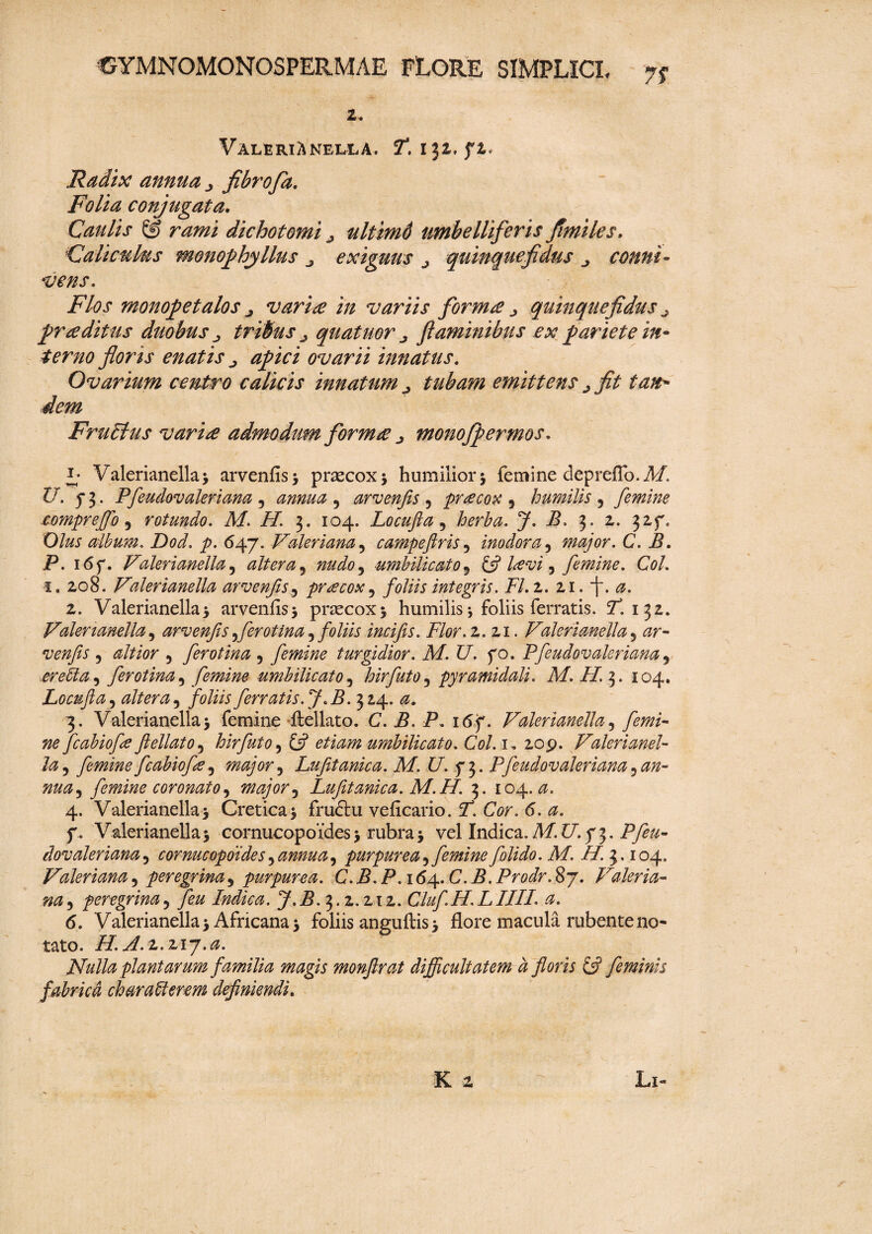 2. Valerianella. T. i 32. f t* Radix annua j fibrofa. Folia conjugata. Caulis & rami dichotomi ultimd umbelliferis fimiles. Caliculus monophyllus exiguus j quinquefidus conni* it ens. Flos monopetalos j varice in variis format quinquefidus j praeditus duobus ^ tribus ^ quatuor ^ flaminibus ex pariete in¬ terno floris enatis apici ovarii innatus. Ovarium centro calicis innatum ^ tubam emittens >fit tan¬ dem FruElus varia admodum forma j monofpermos. l Valerianella 3 arvenfis* praecox 3 humilior5 femine depreflb.Af. £7 5* 3. Pfeudovaleriana 5 annua , arvenfis ? praecox 5 humilis 3 femine compr effio 5 rotundo. M. H. 3. 104. Locufta ? y. -5.3* 2-» 32,r° Olus album. Dod. p. <547. Valeriana5 campeftris 5 inodora, major. C. B. P. 16f. V'alerianella 5 altera 5 ^0^0, umbilicato 5 £5i Icevi ^ femine. Coi. 1. 208. Valerianella arvenfis, praecox 5 foliis integris. FI. z. 11. f. a. 2. Valerianella 3 arvenfis'3 praecox 3 humilis j foliis ferratis. T*. 132. Valerianella, arvenfis ferotina 5 foliis incifis. Flor.z. 21. Valerianella 5 0r- 5 0#/0r 5 ferotina ? femine turgidior. M. U. fo. Pfeudovaleriana9 ereUa, ferotina, femine umbilicato, hirfuto 5 pyramidali. M. H. 3. 104. Locufta, altera 9 foliis ferratis ff .B. 314. 0. 3. Valerianella> femine ftellato. C. B. P. 16f. Valerianella3 /im- ^ fcabiofe ftellato 5 hirfuto5 £5? umbilicato. Coi. 1, 209. Valerianel¬ la 5 femine fcabiofe 5 major 9 Lufitanica. M. U. Pfeudovaleriana, an¬ nua ^ femine coronato, major 9 Lufitanica. M.H. 3. 104.0. 4. Valerianella 3 Cretica 3 fruftu veficario. 7. CV. <5. 0. f. Valerianella3 cornucopoides3 rubra3 vel Indica. M17.73. Pfeu¬ dovaleriana 5 cornucopoides, annua, purpurea 5 femine f olido. M. H. 3.104. Valeriana 5 peregrina5 purpurea. C. B. P. 164. C. B. Prodr. 87. Valeria¬ na 5 peregrina, Indica. J.B. 3.2.212. Cluf.H. LIIII. a. 6. Valerianella 3 Africana 3 foliis anguftis 3 flore macula rubente no¬ tato. H.J.z.zij.a. Nulla plantarum familia magis monftrat difficultatem d floris £7 feminis fabrica characterem definiendi.
