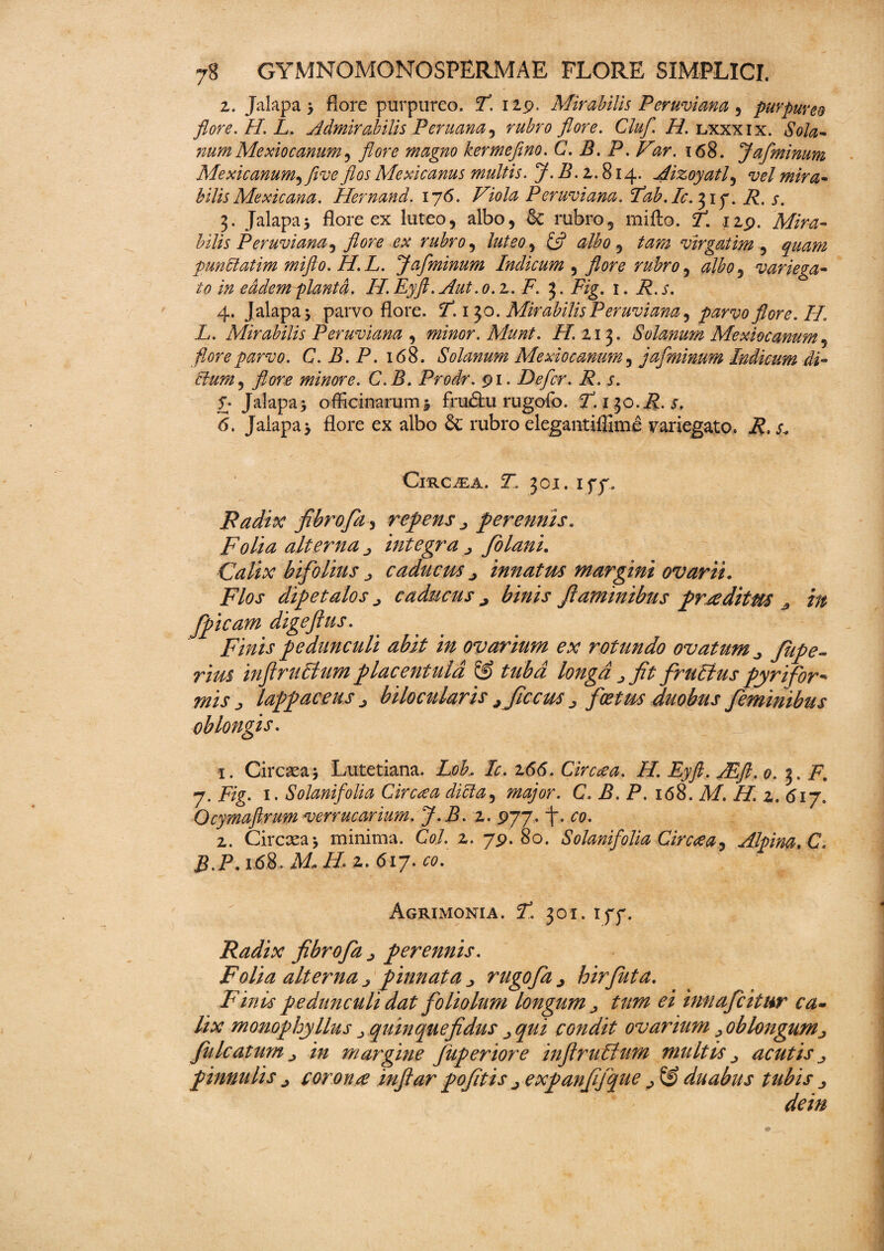 2. Jalapa 'y flore purpureo. P. 129. Mirabilis Peruviana , purpureo flore. H. L. Admirabilis Per nana, rubro flore. Cluf. H. lxxxix. Sola- numMexiocanum, flore magno kermefino. C. B. P. Var. 168. Jafminum Mexicanum^five flos Mexicanus multis. J. B. z. 814. Aizoyatl, vel mira* bilis Mexicana. Hernand. 176. Viola Peruviana. Pab. /0. 31 p. R, s. 3. Jalapa* flore ex luteo, albo, & rubro, mifto. P. 129. Mira¬ bilis Peruviana, flore ex rubro, luteo y & albo, virgatim , punblatim mifto. H.L. Jafminum Indicum , flore rubro, #/£0, variega- to eadem planta. //. Eyft. Aut.o. z. F. 3. F/g. 1. i?, j’. 4. Jalapa* parvo flore. P. 1^0. Mirabilis Peruviana ^ parvo flore. H, L. Mirabilis Peruviana , minor. Munt. //.213. Solanum Mexiocanum, flore parvo. C. B. P. 168. Solanum Mexiocanum, jafminum Indicum di¬ tium , minore. C.B. Prodr. 91. Defer. R. s. £ Jalapa* officinarum 1 fnuftu rugofo. ^.130.^. j. <5. Jalapa* A°re ex albo & rubro elegantiffime variegato, i?, & Circaea. ST, 301. 1 pp. Radix fibro fa, re f ens 3 perennis* Folia alterna j integra 3 fiolani. Calix bifolitis 3 caducus 3 innatus margini ovarii. Flos dtp et alos 3 caducus ^ binis flaminibus firce ditm 3 in fpicam digeftus. Finis pedunculi abit in ovarium ex rotundo ovatum 3 fitpe- rim infirlilium placentuld & tuba longa 3 fit frulius fiyrifor* mis 3 lappaceus 3 bilocularis jficetis foetus duobus feminibus oblongis. 1. Circaea 5 Lutetiana. Lob, Ic. z66. Circcea. H. Eyft. JEft. 0. 3. F. 7. Fig. 1. Solanifolia Circa a dicla, major. C. B. P. 168. AI. H. z. 617. Ocymaftrum verrucarium. J.B. 2. 977. j“. 00. 2. Circaea * minima. C0/. 2. 79.80. Solanifolia Cirece a, Alpina. C. B.P.16S. M*H. 2. 617. 00. Agrimonia. 7. 301. ipp. Radix fibro fa perennis. Folia alterna 3 pinnata 3 rugofa j hirfuta. Finis pedunculi dat foliolum longum £2 innafeitur ca¬ lix monofi hy Ilus 3 quin que fidus qui condit ovarium > oblongum, filicatum 3 in margine Juperiore infiruffum multis 3 acutis 3 pinnulis 3 corona infiar pofitis 3 expanfifijjue ^ & duabus tubis 3 dein