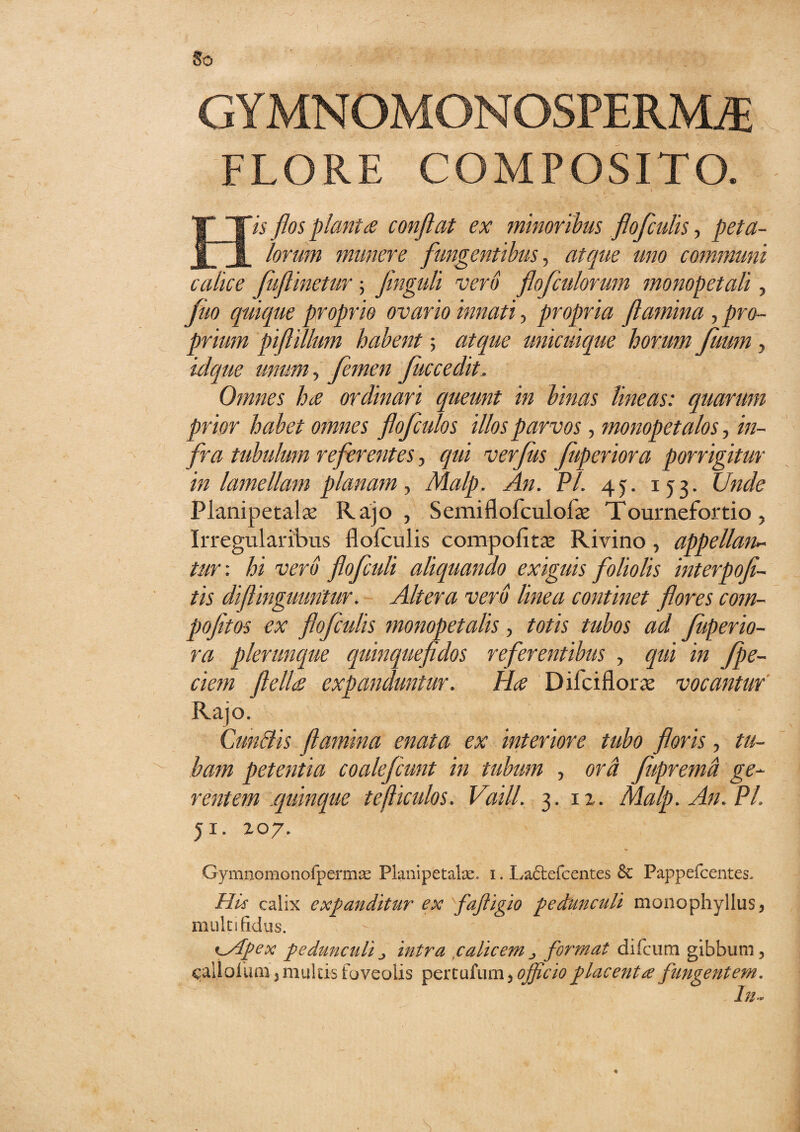 So G Y MN OMON OSPERM/E FLORE COMPOSITO. His flos piant £ conflat ex minoribus flofculis, peta¬ lorum munere fungentibus, atque uno cominuni calice fuflinetur ; finguli vero flofculorum monopetali, fuo quique proprio ovario innati, propria flamina , pro¬ prium piftillum habent; atque unicuique horum fuum, idque unum, femen fuccedit, Omnes ha ordinari queunt in binas lineas: quarum prior habet omnes flofculos illos parvos, monopetalos, in¬ fra tubulum referentes, qui verfus fuperiora porrigitur in lamellam planam, Malp. An. VI. 45. 153. Unde Planipetalx Rajo , Semiflofculofse Tournefortio, Irregularibus flofculis compofitaj Rivino , appellan¬ tur: hi vero flofculi aliquando exiguis foliolis interpofl- tis diflinguuntur. Altera vero linea continet flores com- pofetos ex flofculis monopetalis, totis tubos ad fuperio¬ ra plerunque quinquefidos referentibus , qui in /pe¬ dem flella expanduntur. Ha Difciflorx vocantur Rajo. Cun&is flamma enata ex interiore tubo floris, tu¬ bam petentia coalefcunt in tubum , ora fupremd ge¬ rentem quinque tefticulos. Vaill. 3. x z. Malp. An. VI. 51. zo7. Gymnomonofpermse Planipetalfe. i. Laftefcentes Sc Pappefcentes, His calix expanditur ex fafigio pectunculi mono phy Ilus , multifidus. ^Apex pedunculij intra calicemj format difcum gibbum, callolum, multis foveolis pertufum,^^ placent ce fungentem. In*