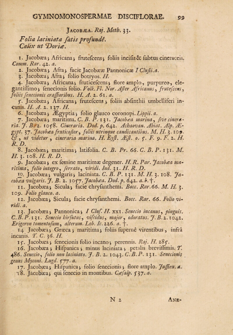 Jacobtea. Raj. Meth. 33. Folia laciniata fatis jjrofundd. Calix ut F) ori te. 1. Jacobasa* Africana * frutefcens* foliis incifisSc fubtus cineraceis. Cornm. Rar. 4z. a. I. Jacobtea* Afra* facie Jacobtete Pannonica I Clufii.a. 3. Jacobtea* Afra* folio botryos. H. 4. Jacobtea* Africana* fruticefcens * flore amplo, purpureo, ele- gantiffimo* fenecionis folio, Folk.FL Nor. Afer Africanus, frutefcens foliis fenecionis crajfioribus. H. A. z. 61. a. f. Jacobtea* Africana* frutefcens* foliis abfinthii umbelliferi in¬ canis. H. A. z. 137. H. 6. Jacobtea* PEgyptia* folio glauco coronopi.Lippii. a. 7. Jacobtea* maritima. C. B. P. 131. Jacobtea marina, five cinera¬ rio,. J. B. z. loyS. Cinerario. Dod.p. 642,. Achaovan. Abiat. Alp. JE- gypt. 37. Jacobtea fruticojior, foliis utrinque candicantibus. M. H. 3. lop, £5?, videtur , cinerario marina. P/. Eyft. JE/P 0. y. F. 9. F. z. H. R. D. 8. Jacobtea* maritima* latifolia. C. P. Pr. <5<5. C. B. P. 131. AP. PP. 3. 108.//: P. i). p. Jacobaea* ex femine maritimas degener. H. R. Par. Jacobtea ma¬ ritima , folio integro, ferrato, viridi. Ind. 31. PP P. D. 10. Jacobtea* vulgaris* laciniata. C. P. P. 131. A/. PP 3. 108. cobtea vulgaris. J. B. z. 105*7. Jacobtea. Dod.p. 642. a.b.f. II. Jacobtea* Sicula* facie chryfanthemi. Bocc. Rar.66. M. H. 3. iop. dFoUo glauco, a. iz. Jacobtea* Sicula* facie chryfanthemi. P^r. 6(5. Folio vi¬ ridi. a. 13. Jacobtea* Pannonica* / Cluf H. xxi. Senecio incanus, pinguis. C.B.P. 131. Senecio hirfutus, vifcidus, major ^ odoratus. J.B.z. 1042. Erigeron tomentofum, alterum. Lob. Ic.zz6. a. j. 14 Jacobtea* Grteca * maritima* foliis fuperne virentibus, infra incanis. P. C. 36. PP iy. Jacobtea* fenecionis folio incano* perennis. P^/. PP 287. 16. Jacobtea* Hifpanica * minus laciniata* petalis breviffimis. F. 486. Senecio, folio non laciniato. J. B. z. 1043. C.B.P. 131. Senecionis genus Myconi. Lugd. 5*77. 0. 17. Jacobtea* Hifpanica* folio fenecionis* flore amplo. Jujfieu. a, 18. Jacobtea* qui fenecio in montibus. Ctefalp. y 37. 0. N 2 Ane-