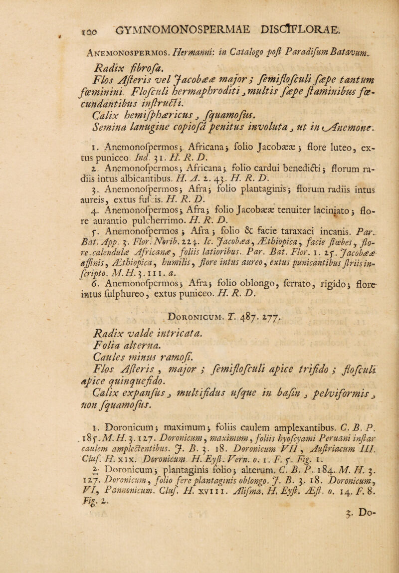 * Anemonospermos. Htrmmnr. in Catalogo poft Paradifum Batavum*. Radix fibrofa. Flos Afteris vel Jacobte# major / fiemiflofculi fiiepe tantum foeminini. Flofculi hermaphroditi ^multis fiiepe flaminibus floe- cundantibus inftrulfi. Calix hemifpharicus ^ fiquamofiks. Semina lanugine c opio fla penitus involuta ■> ut inKyPnemone* i. Anemonofpermos* Africana* folio Jacobaeae * flore luteo, ex- tus puniceo. Ind. 31. H. R. D. z Anemonofpermos * Africana*. folio cardui benedidfci * florum ra¬ diis intus albicantibus. H. A. z. 43. H. R. D. 3.. Anemonofpermos* Afra 5 folio plantaginis * florum radiis intus aureis, extus fuf is. H. R. D. 4. Anemonofpermos* Afra* folio Jacoba^ae tenuiter laciniato* flo¬ re aurantio pulcherrimo. H. R. D. p. Anemonofpermos * Afra * folio & facie taraxaci incanis. Par. Bat.App. 3. Flor.EFmb.z24. Ic. Jacob&a, ALthiopica, ftcebesy flo- re-cakndulcs Africana, foliis latioribus. ito. Flor. 1. 2f. Jacobaa affinis , ALthiopica, humilis, aureo ^ extus punicantibus ftriisin- fcripto. a. 6. Anemonofpermos3 Afra3 folio oblongo, ferrato, rigido* flore- intus fulphureo, extus puniceo. //. P. D. Doronicum. P. 487. 177» Radix valde intricata. Folia alterna. Caules minus ramofl. Flos Afleris , major ; femiflofculi apice trifido y flofculi apice quinque fido. Calix expanflus ^ multifidus ufque in bafin ^ pelviflormis j non flqu amofliis. 1. Doronicum* maximum* foliis caulem amplexantibus. C. B. P. . 18 f. M. i/. 3.12,7. Doronicum, maximum, foliis hyofcyami Peruani inftar caulem amplelientibus. J. B. 3. 18. Doronicum VII, Auftriacum III, Cluf. H. xix. Doronicum. H. Eyft.Vern. 0. 1. F. f. P/g. 1. A Doronicum* plantaginis folio* alterum. C. B. P. 184. 71/. /P 3. 127. Doronicum ^ folio fere plantaginis oblongo. J. B. 3. 18. Doronicum, Z7/, Pannonicum. Cluf, II xvm. Alifima. II Eyft. JEft, 0. 14. p. 8. 4. Do-
