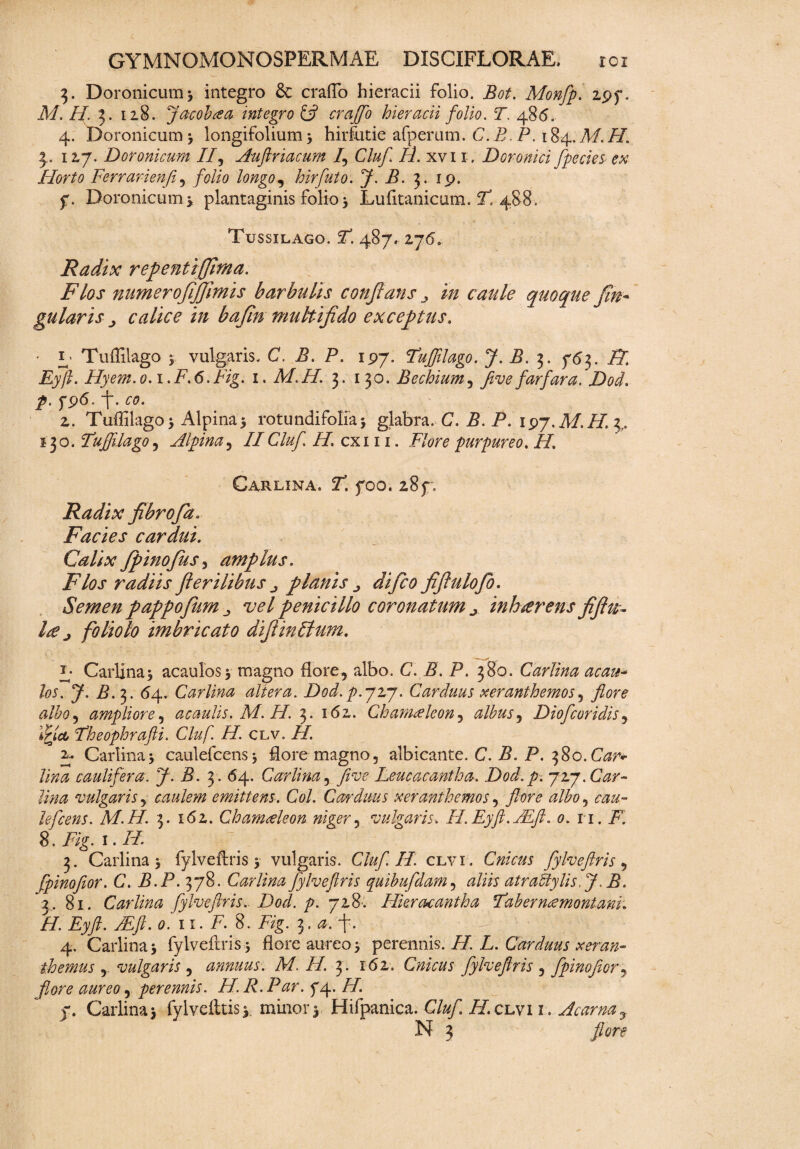 3. Doronicum) integro & craflo hieracii folio. Bot. Monfp. 297. M. H %. 128. Jacobcea mtegro £*? craflo hieracii folio. T. 486. 4. Doronicum) longifolium) hirfutie afperum. C. B. P. 184. M.H. 3. 127. Doronicum II, Auftriacum I, Cluf H. xvu . Doronici fpecies ex Horto Ferrarienfi, folio longo, hirfuto. J. B. 3. 19. 7. Doronicum y plantaginis folio ) Lufitanicum. F 488. Tussilago. F. 487. ij6\ Radix repentiffhna. Flos numerofijjimis barbulis conflans y in caule quoque fin~ gularis calice in bafin multifido exceptus. • 1 Tuffilago ) vulgaris. C. B. P. 197. Fuflilago. J. B. 3. 763. H Eyft. Hyem.o.i.F.6.Fig. 1. M.H. 3. 130. Bechium, fiivefarfara. Dod. /. 796. f. 2. Tuffilago > Alpina5 rotundifolia ) glabra. C. i?. P. 197. A/./7. 3,. 130. Fuflilago, Alpina, IICluf H, exi 11. purpureo. //. Carlina. 2. 700. 287, Radix fibrofia. Facies cardui. Calix fipinofius, amplus. Flos radiis fierilibus planis 0 di fico fifiulofio. Semen pappofiiim vel penicillo coronatum inhaerens fifiu- Ire j foliolo imbricato difiinFtum. f Carlina) acaulos) magno flore, albo. C. B. P. 380. Carlina acati- 7- £-3- 64- Carlina altera. Dod. p.jij. Carduus xeranthemos, flore albo, ampliore, acaulis. M. H. 3. 162. Chamaeleon, albus, Diofcoridis, Fheophrafii. Cluf. H. clv. H. J- Carlina * caulefcens) flore magno, albicante. C. P. 380. CWv caulifera. J- B. 3. 64. Carlina, five Leucacantha. Dod. p. jvj.Car- lina vulgaris, caulem emittens. Coi. Carduus xeranthemos, flore albo, lefcens. M.H. 3. 162. Chamaeleon niger, vulgaris. H.Eyft.Mft. 0. n. F1. 8. Fig. i.H. 3. Carlina j fylveftris) vulgaris. Cluf. II. clvi . CVz/V#* fylveftris , fpinofior. C. B.P. 378. Carlina Jylveflris quibufdam, aliis atra filis, JB. 2. 81. Carlina fylveftris.. Dod. p. 728. Hkracantha Fab er nce montani. H. Eyft. /Eft. 0. 11. F. 8. Z%. 3. f. '4 ; g|f| | • 4. Carlina 5 fylveftris 5 flore aureo j perennis. 7/. L. Carduus xeran~ themus , vulgaris , annuus. M. H. 3. 162. Cnicus fylveftris , fpinofior, flore aureo, perennis. H. R. Par. 74. /7. 7. Carlina> fylvefttis). minor) Hifpanica. Cluf H.clvi 1. Acarna,
