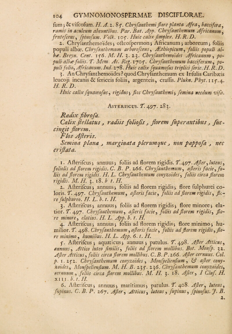 funi) &vifcofum.//. A. z. 8f. Chryfanthemiflore planta Afra, baccifera, aculeum abeuntibus. P^r. Bat. App. Chryfanthemum Africanum , frutefcens, fpinofum. Pe/.C iof. Huic calixflmplex. H.R.D. z. Chryfanthemoides5 oftcofpermon; Africanum; arboreum; foliis populi alba?. Chryfanthemum arborefceris, Aethiopicum, foliis populi al- b<e. Breyn. Cent. if6. M. H. 3. 2,3. Chryfanthemoides Africanum, po¬ puli alhte foliis. T. Mem. Ac. Reg. 1707. Chryfanthemum b acci ferum, pulifilioj Africanum.Ind. zjR.Huic calix fquamofus triplici ferie.H.R.D. ftulis Caribafrs . 1 if .4. Huic calix fquamofus , rigidus ; Chryfanthemi ; femina necdum vifa. 3. An Chryfanthemoides? quod Chryfanthemum ex In leucoji incanis fericeis foliis, argenteis, craflis. Plukn H. R. D. Asteriscus. Y 497. 2,83. Radix fibrofa. Calix ftellatus j radiis foliofls ^ florem Juperantibus ^ Jitc- cingit florem. PVtfj’ Alfleris. Semina plana ^ marginata ple?'umque ^ non pappofa criflata. 1. Afterifcus; annuus ; foliis ad florem rigidis. 2^.497. After^ luteus^ foliolis ad florem rigidis. C. B. P. 266. Chryfanthemum, afteris facie, fo¬ liis ad florem r melis. H. L. Chryfanthemum conyzdides, foliis circa florem rigidis. M. H. 3.18. b t. H. z. Afterifcus; annuus; foliis ad florem rigidis; flore fulphurei co¬ loris. P. 497. Chryfanthemum, afteris facie y foliis ad florem rigidis, fle-* re fulphureo. H. L.b.t. H. 3. Afterifcus; annuus 5 foliis ad florem rigidis; flore minore; ela¬ tior. 5T. 497. Chryfanthemum, afteris facie, foliis ad florem rigidis, ^0- minore, elatius. H. L App. b. t. H. 4. Afterifcus; annuus; foliis ad florem rigidis; flore minimo; hu¬ milior. P”. 498. Chryfanthemum, afteris facie, foliis ad florem rigidis ,flo¬ re minimo, humilius. H. L. App. 6. t. H. f. Afterifcus; aquaticus; annuus; patulus. ^.498. A fler Atticus ^ annuus, Attico luteo fimilis, foliis ad florem mollibus. Bot. Monfp. 32. After Atticus ^ foliis circa florem mollibus. C.B. P. z 66. After cernuus. Coi. p. i.zqz. Chryfanthemum conyzdides, Monfpelienfium, £5? zoides, Monfpelienfium. M, H. B. z37. 136.’Chryfanthemum conyzdides, sernuurn , foliis circa florem mollibus. M. H. 3. 18. After^ I Cluf H. xin. b.t. H. 6. Afterifcus; annuus; maritimus; patulus. fT. 408. After^ luteus, fupinus. C. B. P. 267. After) Atticus, , fupinus, fpinofus. J. B. 2.