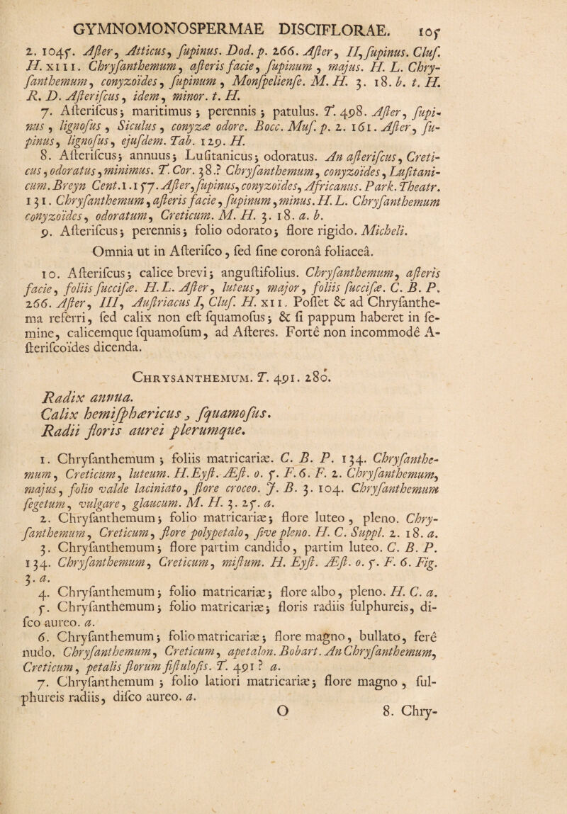 2. I04f. After ^ Atticus, fupinus. Dod.p. 166. After, If fupinus. Cluf //.xiii. Chryfanthemum, after is facie, fupinum , majus. II. L. Chry- fanthemum, ccnyzoides, fupinum , Monfpelienfe. M. H. 3. 18. b. tt II. R, D. Afterifcus , minor. t.H. 7. Allerifcus^ maritimus 5 perennis 3 patulus. /*. 498. .^kr, , Hgnofus , Siculus , conyzce odore. Bocc. Muf.p. z. 161. After , pinus, Hgnofus, ejufdem.Tab. 119. H. 8. AAerifcus3 annuus 5 Lufitanicus 5 odoratus. An after ifcus ^ Creti¬ cus 5 odoratus , minimus. P. Cor. 38.? Chryfanthemum , conyzoides , Lufituni¬ cum. Breyn Cent. 1.1 f 7. After flupinus, conyzoides, Africanus. Park. Theatr. 131. Chryfanthemum, ajieris facie , fupinum, minus. H. L. Chryfanthemum conyzoides, odoratum, Creticum. M. II 3. 18. h. 9. Afterifcus3 perennis 3 folio odorato3 flore rigido. Micheli. Omnia ut in Afterifco , fed fine corona foliacea. 10. Afierifcus3 calice brevi3 anguftifolius. Chryfanthemum, afleris facie, foliis fuccifa. H.L. After, luteus^ major, foliis fuccifr. C. B. P. z66. After, ///, Auftriacus f Cluf. H. xi 1. Pollet Se ad Chryfanthe- ma referri, fed calix non eft fquamofus3 6c fi pappum haberet in fe¬ mine, calicemque fquamofum, ad A fleres. Forte non incommode A- flerifcoides dicenda. Chrysanthemum. Y. 491. 280. Radix annua. Calix hemiffhtericus j fqudmofus. Radii floris aurei flerumqtte. * 1. Chryfanthemum 3 foliis matricariae. C. B. P. 134. Chryfanthe¬ mum , Creticum, luteum. H.Eyft. AEft. 0. f. F. 6. /. 2. Chryfanthemum, majus, folio valde laciniato, flore croceo. J. B. 3* 104. Chryfanthemum fegetum, vulgare, glaucum. M. H. 3. zy. 2. Chryfanthemum3 folio matricariae 3 flore luteo, pleno. fanthemum, Creticum, polypetalo, five pleno. II. C. Suppi, z. 18. <2. 3. Chryfanthemum3 flore partim candido, partim luteo. C. B. P. 1 34. Chryfanthemum, Creticum, miftum. H. Eyft- AI fi. 0. y. F. (5. //g. 3 • ^ • 4. Chryfanthemum3 folio matricaria^ flore albo, pleno. /Z C. <3. y. Chryfanthemum 3 folio matri cari se 3 floris radiis fulphureis, di- fco aureo. <5. Chryfanthemum3 folio matricariae3 flore magno, bullato, fere nudo. Chryfanthemum, Creticum, apetalon. Bobart. An Chry fanthemum, Creticum, petalis florum fiftulofis. P. 491 ? 7. Chryfanthemum 3 folio latiori matricariae 3 flore magno , ful¬ phureis radiis, difco aureo.