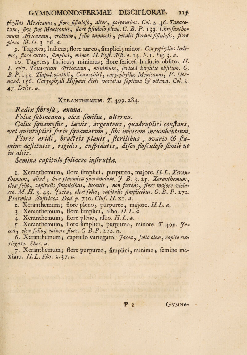 phyllus Mexicanus , flore fiftulofo, alter , polyanthos. Coi. z. 46. Fanace- tum, five flos Mexicanus , flore fiftulofo pleno. C. B. P. 133. Chryfanthe- fftum Africanum , er ellum, folio tanaceti , petalis florum fiftulofis , pleno. M.H. 3. 16. <2. p. Tagetes > Indicas5 flore aureo, fimplici 5 minor. Caryophyllus Indi¬ cus 9 flore aureo, fimplici, minor. H.Eyft.ALft. 0. 14. i7.1. 3. io. Tagetes* Indicus* minimus5 flore fericea hirfutie obflto. 77. X. 787. Tanacetum Africanum , minimum, fericed hirfutie ohfttum. C. B.P. 133. Tlapalcogathli) Coaxochitl, caryophyllus Mexicanus^ V.Her- 176. Caryophylli Hifpani di Eli varietas feptima & 0 Elava. Coi. z. 47. Defer, a. Xeranthemum. Z. 4pp. 284. Radix fibrofa > annua. Folia fubincana, 0/^ fimilia ^ alterna. Calix fquamofus j Levis ^ argenteus quadruplici conflans# vel quintuplici ferie fquamarum ^ Jlbi invicem incumbentium, Flores aridi brafteis planis , f erilibus ^ ovario fla¬ mine deflitut is ^ rigidis j cufpidatis ^ difeo flofculofo flmili ut in aliis. Semina capitulo foliaceo inflruEta. 1. Xeranthemum* flore fimplici, purpureo, majore. 77. Z. Xeran- themum, aliud ^ five ptarmica quorumdam. J. B. 3. 27. Xeranthemum, ole<e folio 1 capitulis fimplicihus, incanis , #0/2 foetens, majore viola¬ ceo. M.H. 3. 43. Jacea, olete folio ^ capitulis fimplicibus. C. B. P. 272. Ptarmica Auftriaca. Dod.p, 710. Cluf H. xi. 2. Xeranthemum i flore pleno, purpureo, majore. 77 Z. 3. Xeranthemum* flore flmplici, albo. 77. Z.^. 4. Xeranthemum* flore pleno, albo. 777,. 7. Xeranthemumj flore fimplici, purpureo, minore. 71 4pp. 7^- olete folio 1 minore flore. C. B.P. 272. <5. Xeranthemum 5 capitulo variegato. Jacea ^ folio olete^ capite va¬ riegato. Sher. a. 7. Xeranthemum * flore purpureo, fimplici, minimo 5 femine ma¬ ximo. 77.Z. Flor. 2.37.