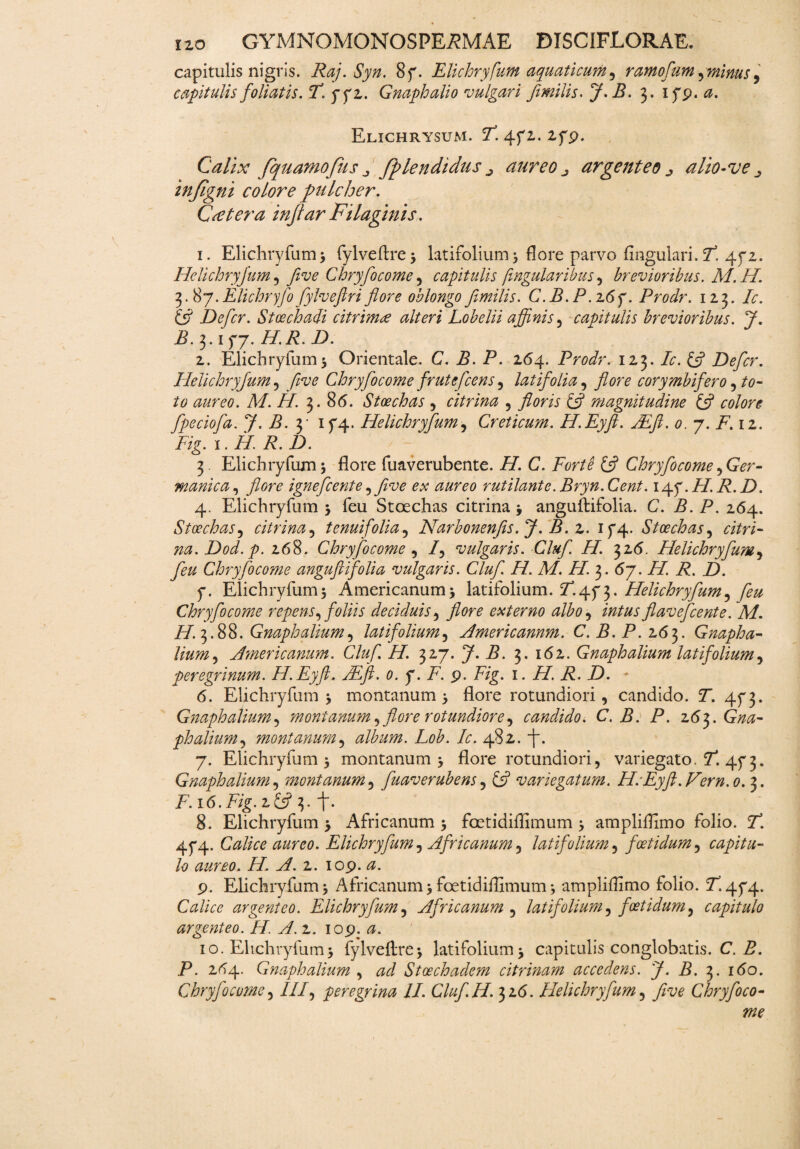 capitulis nigris. Raj.Syn. 8f. Elichryfum aquaticum, ramofum ,minus, capitulis foliatis. T. yyz. Gnaph alio vulgari fi mitis, J- B. 3. 1 yp. a. ElXCHRYSUM. 5T. 4f 1. 2fp. Calix [quamofus j fplendidus j aureo j argenteo alio-ve ^ infigni colore pulcher. C<etera injtar Filaginis. i. Elichryfum; fylveftre5 latifolium3 flore parvo fingulari.ct. 4fz. Helichryjum , five Chryfocome , capitulis ftngularibus, brevioribus. M.H. 3.87.Etichryfo fylvefiri flore oblongo femilis. C.B.P.z6y. Prodr. 123. Zr. £*? Defler. Stoechadi citrimee alteri Lobelii affinis, capitulis brevioribus. J. Z. 3.1 fj. H.R. D. z. Elichryfum3 Orientale. C. B. P. 264. Prodr. 123. A:. £5? Defler. Helichryjum, five Chryfocome frutefeens , latifolia, jfore corymbifero , to¬ to aureo. M. II. 3. 8(5. Stoechas , citrina , floris £5? magnitudine £5? 00/0?* flpeciofla. 7- Z. 3 1 f4- Helichryjum, Creticum. H.Eyft. JEflt. 0. 7. i7.12. Fig.i.H.R.D. 3 Elichryfum 3 flore fuaverubente. iZ C. Forte tfl Chryfocome ^Ger¬ manica, flore ignefeente, five ex aureo rutilante. Bryn.Cent. 14f.H.R.D. 4. Elichryfum 3 feu Stoechas citrina 3 anguftifolia. C. B. P. 264. Stoechas, citrina, tenuifolia, Narbonenfis.J. B. 2. if4- Stoechas, aVri- na.Dod.p. 268. Chryfocome, /, vulgaris. Clufl. H. 32(5. Helichryjum, /00 Chryfocome anguftifolia vulgaris. Clufl. H. M. Zf. 3. 67. //. Z. Z). y. Elichryfum3 Americanum3 latifolium. Helichryjum, feu Chryfocome repens, foliis deciduis, flore externo albo, flavefeente. M. iZ.3.88. Gnaphalium, latifolium, Americannm. C. B. P. 263. Gnapha- tium, Americanum. Cluf. H. 327. 7* -5« 3* 162. Gnaph alium latifolium, peregrinum. H.Eyft. FEft. 0. y. F. 9. F/g. 1. iZ Z. Z). - 6. Elichryfum 3 montanum 3 flore rotundiori, candido. Z. 45* 3. Gnaph alium, 'montanum, flore rotundiore, candido. C. B. P. 263. Gna¬ ph alium, montanum, album. Lob. Ic. 482. f. 7. Elichryfum 3 montanum 3 flore rotundiori, variegato. Z. 4f 3. Gnaph alium, imontanum, Juaverubens, £5? variegatum. HcEyft.Vern.o. 3. 8. Elichryfum 3 Africanum 3 foetidiflimum 3 ampliflimo folio. Z. 4P4. Calice aureo. Elichryfum, Africanum, latifolium, foetidum, capitu¬ lo aureo. H. A. 2. 109. 9. Elichryfum3 Africanum3foetidiflimum; ampliflimo folio. ^.4^4. Calice argenteo. Elichryfum, Africanum , latifolium, foetidum, capitulo argenteo. H. A. 2. 109. 0. 10. Elichryfum; fylveftre; latifolium; capitulis conglobatis. C. Z. P. 2^4. Gnaphalium , Stoechadem citrinam accedens. J. B. 3. i(5o. Chryfocome, III, peregrina II. Cluf.H. 326. Helichryfum, five Chryfoco-