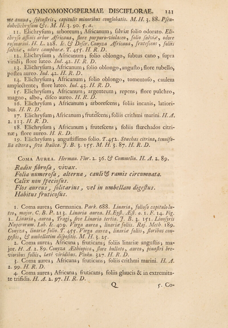 me annua, fylveftris, capitulis minoribus conglobatis. M.H. 3. 88. Pfeu- doh elichryfum &c. M. 77. 3. po. 7. a. 11. Elichryfum 3 arboreum 3 Africanum 3 falviae folio odorato. Eli- chryfo affinis arbor Africana, flore purpuro-violaceo, folio falvitey odore ro[marini. 77. L. 228. Ic. & Defer. Conyza Africana, frutefeens , foliis fdlvite , camphora. F. 477. i/, 77 7). 12. Elichryfum 3 Africanum 3 folio oblongo, fubtus cano, fupra viridi3 flore luteo. Ind. 42. H. R. 7). 13. Elichryfum3 Africanum3 folio oblongo,angufto3flore rubello, poflea aureo. Ind. 42. H. R. D. 14. Elichryfum3 Africanum3 folio oblongo, tomentofo, caulem ampledtente 3 flore luteo. Ind. 43. H. R. D. iy. Elichryfum3 Africanum3 argenteum3 repens3 flore pulchro, magno, albo, difeo aureo. H. R. D. 16. Elichryfum 3 Africanum 3 arborefcens3 foliis incanis, latiori» bus. H. R. D. 17. Elichryfum 3 Africanum 3 frutefeens 3 foliis crithmi marini. II. A. 2. 113. H. R. D. 18. Elichryfum 3 Africanum 3 frutefeens 3 foliis ftoechados citri- 11323 flore aureo. H. R. D. ip. Elichryfum 3 angultiflimo folio. 2. 472. Stcechas citrina^ tenui fo¬ lia altera, five Italica. J. B. 3. iyy. M. H. 3. 87. H. R. D. Coma Aurea. Herman. Flor. 2. 36. £5? Commelin. H. A. 2. 8p. Radix fibrofa j vivax. Folia numerofia j, alterna ^ cauli & ramis circumnata. Calix non Jfeciofius. Flos aureus „ folitarius ^ vel in umbellam digefius. Habitus frutico Jus. i. • • ' ' - S: ^'' • * f ; ' ( 1. Coma aurea 3 Germanica. Park. 688. Linaria ^ foliofo capitulo lu¬ teo , major. C. B. P. 213. Linaria aurea. H.Eyft. ALft. 0. 1. F. 14. Fig. 1. Linaria, aurea^ Fragi, five Linaria tertia. J. B. 3. 171. Linofyris Nuperorum. Lob. Ic. 409. Virga aurea , linar ite foliis. Raj. Meth. i8p. Conyza, linari te folio. F. 47 7. Virga aurea, linar ite foliis, floribus con- geftis, 6? umbellatim difpofitis. M. H. 3. 27. 2. Coma aurea 3 Africana 3 fruticans 3 foliis linariae anguftis 3 ma¬ jor. H. A. z. 8p. Conyza AEthiopica, flore bullato, aureo ^ pinaftri bre¬ vioribus foliis, viridibus. Plukn. 327. H. R. D. 3. Coma aurea 3 Africana 3 fruticans 3 foliis crithmi marini. 77. ^7, 2. pp. 77. 77 7). 4. Coma aurea 3 Africana 3 fruticans 3 foliis glaucis in extremita¬ te trifidis. 77. yf. 2. P7. 77. 77 7),
