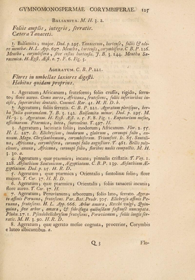 Balsamita. M. H. 3, 2. Foliis amplis integris ferratis. C reter a Tanaeeti. Balfamita* major. Dod. p.zyy. Tanacetum, hortenfe , foliis £5? odo¬ re mentha. H.L. App. 69J. Mentha, hortenfis , corymbifera. C B.P.Z16. Mentha , corymbifera , fitve coftus hortenfis. J. B. 3. 144. Mentha Sa- racenica. H.Eyft. JEft. 0. 7. i7. 6. 7/g. 3. Ageratum. C. Z. P.zzi. Flores in umbellas laxiores digefti. Habitus quidam proprius. * 1. Ageratum 5 Africanum * frutefeens* folio craflb, rigido, ferra- to j flore aureo. Co;^ aurea^ Africana, frutefeens, foliis inferioribus in- cifis, fiuperioribus dentatis. Commel. Rar. 41. H. R. D. b. E Ageratum* foliis ferratis. C. i?. P. 221. Ageratum pierifique, fer- ^ fiulia quorumdam. J. B. 3. 142. Balfamita minor. Dod. p. zpf. Af. Z/A3. 3. Ageratum. H. Eyft. ,/Eft. 0. g. F. 8. Z/g. 1. Eupatorium mefiue, officinarum. Ptarmica , lutea^ fmveolens. T.ygyj. PL 3. Ageratum 3 laciniatis foliis5 inodorum 3 Africanum. Flor. z. gg, H. L. zzj. Ic. Elichryfum, inodorum , glabrum , coronopi folio , 0»- nuum. Magn. Chryfianthemum , corymbiferum. Triumfett. Ic. 87. Santoli- na, Africana, corymbifera, coronopi folio angufliore. T. 461. Bellis poly- clonos, annua i Africana , coronopi folio, floribus nudis compaAis. M. H. 3. 30. 0. 4. Ageratum 3 qute ptarmica 3 incana 3 pinnulis criftatis. Y. Voy. x. 228. Abfimthium Santonicum, ALgyptiacum. C. B. P. 139. Abfmthium Ae¬ gyptiacum. Dod.p. zg. /i/. A1. Z>. f. Ageratum 3 quae ptarmica 3 Orientalis 3 fantolinae folio 3 flore majore. Y. Cor. 37. /7. 7. Z). <5. Ageratum 3 quae ptarmica 3 Orientalis 3 foliis tanaceti incanis 3. flore aureo. Z. Cor. 37. //. 7. Ageratum 3 Peruvianum* arboreum 3 folio lato, ferrato. Ager a- to affinis Peruana, frutefeens. Par. Bat. Prodr. 30 f. Elichryfo affinis Pe- ruana^ frutefeens. H. L. App. 666. Arbor amara, Recchi vulgfi fifuin- quina, five arbor , amara , & febrifuga quibufidam faftuofie nuncupata. Plukn. 27.1. Pfeudohelichryfum frutefeens« Peruvianum, foliis longis fer¬ ratis. M. H. 3.90. Zf.Z. Z). 8. Ageratum3 quae agerato mefue cognata, procerior. Corymbis e luteo albicantibus. 0-3 Flo