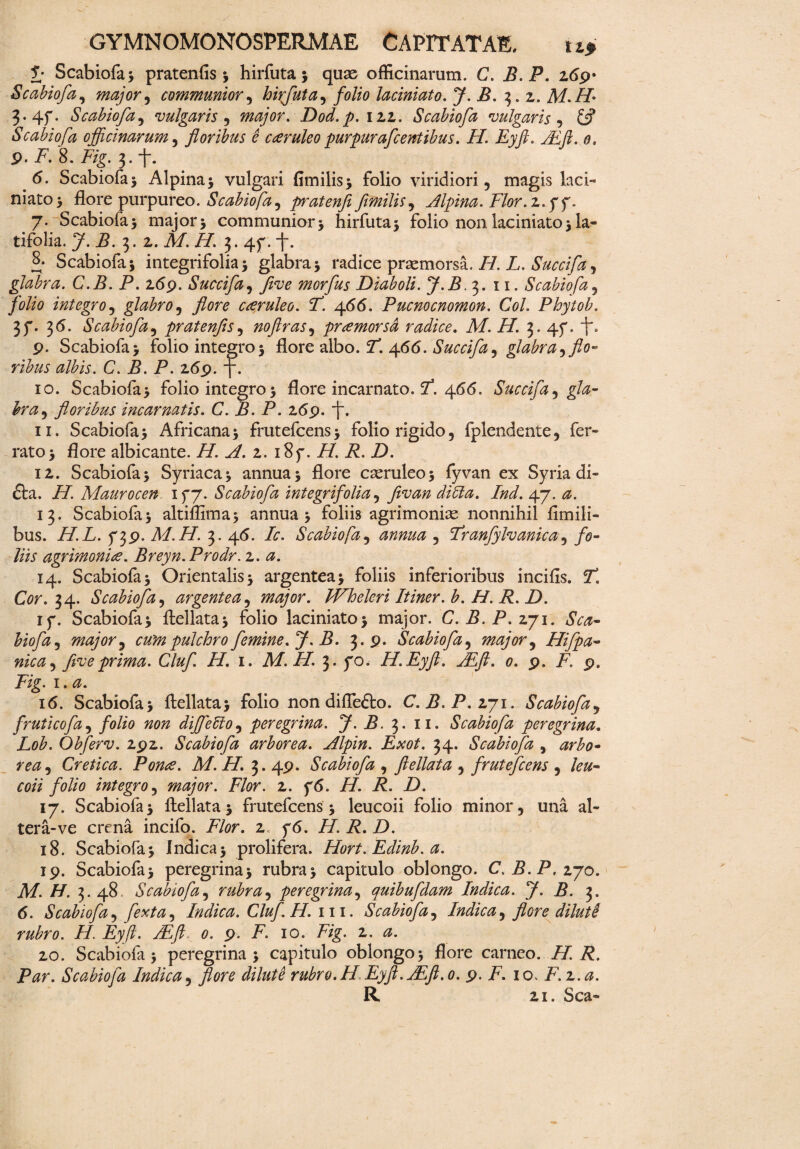 £• Scabiofa; pratenfis ; hirfuta; quae officinarum. C. B.P. z6$r Scabiofa, major, communior, hiyfuta, folio laciniato. J. B. ^.z. M.H 3- 4f• Scabiofa, vulgaris , major. Dod.p.izz. Scabiofa vulgaris , 6? Scabiofa officinarum, floribus e caeruleo purpurafcentibus. 77. Eyft. JEft. o. p. i7. 8. 7/g. 3. <5. Scabiofa 5 Alpina; vulgari fimilis; folio viridiori , magis laci¬ niato; flore purpureo. Scabiofa , prateyifi flmilis, Alpina. Flor, 2.yy. 7. Scabiofa; major; communior; hirfuta; folio non laciniato; la¬ tifolia. J. B. t>. z. M. H. 2,. 4f. i. S. Scabiofa; integrifolia; glabra; radice praemorsa. /7. L. Succifa, glabra. C.B. P. z69. Succifa, five morfus Diaboli. J.B.3. 11. Scabiofa, folio integro, glabro, flore cceruleo. F. \66. Pucnocnomon. Coi. Phytob. 3f. 3<5. Scabiofa, pratenfis, noflras, pramorsd radice. M. 77. 3. 4f. f-. 9. Scabiofa; folio integro; flore albo. 7. 466. Succifa, glabra ^flo¬ ribus albis. C. B. P. 269. 7. 10. Scabiofa; folio integro; flore incarnato. 7*. 466. Succifa^ gla¬ bra ^ floribus incarnatis. C. B. P. 2,69. j. 11. Scabiofa; Africana; frutefcens; folio rigido, fplendente, fer¬ rato; flore albicante. H. A. z. 18 f.H.R.D. iz. Scabiofa; Syriaca; annua; flore cseruleo; fyvan ex Syria di- £ta. /7. Maurocen ifj. Scabiofa integrifolia, ymz/z 7/zZ 47. 13. Scabiofa; altiflima; annua; foliis agrimonias nonnihil fimili- bus. 777. ^39. M.H. 3. 45. Zr. Scabiofa, annua , Franfylvanica, /0- 77 agrimonia. Breyn.Prodr. z. a. 14. Scabiofa; Orientalis; argentea; foliis inferioribus incifis. 7*. Cw. 34. Scabiofa, argentea, major. JVheleri Itiner, b. 77. 7. 7). iy. Scabiofa; ftellata; folio laciniato; major. C.B.P.zji. Sca¬ biofa , major 9 cum pulchro femine. J. B. 3.9. Scabiofa, major, Hifpa- nica, five prima. Cluf. 77. 1. M.H. 3. yo< H.Eyfl. JEft. 0. 9. 7. 9. Tig. 1. 16. Scabiofa; ftellata; folio non diflefto. C. B.P.zj\. Scabiofa, fruticofa, folio non diffiebio, peregrina. J.B. 3. 11. Scabiofa peregrina. Lob. Obferv. 292. Scabiofa arborea. Alpin. Exot. 34. Scabiofa , mz, Cretica. Pome. M. 77. 3. 49. Scabiofa , ftellata , frutefcens , /e&- ec/V folio integro, major. Flor. 2. y6. 77. 7. Z). 17. Scabiofa; ftellata; frutefcens; leucoii folio minor, una al¬ tera-ve crena incifo. 77r. 2. y6. H. R. D. 18. Scabiofa; Indica; prolifera. Hort. Edinb. a. 19. Scabiofa; peregrina; rubra; capitulo oblongo. C.B.P, 270. A7. 77. 3. 48. Scabiofa, rubra, peregrina, quibufdam Indica. J.B. 3. 6. Scabiofa, ferta, Indica. Cluf.H. m. Scabiofa, Indica, flore diluti rubro. 77. Eyft. ALft 0. 9. 7. 10. 7/g. 2. <3!. 20. Scabiofa; peregrina; capitulo oblongo; flore carneo. 77 i?. P#r. Scabiofa Indica, flore dilute rubro. H Eyft.jEft.o. 9. 7. 10. F.z.a. R 21. Sca-