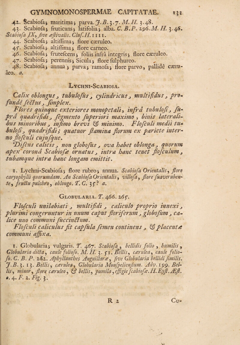 42. ‘Scabiola* maritimas parva. J.B. 3.7. M. H. 3.48. 43. Scabiofa* fruticans* latifolias alba. C. B.P. zfs.M. H. 3.46'. 'Scabiofa /X, five eeflivalis. Gluf H.i m. 44. Scabiofas altiflima* flore caeruleo. 47. Scabiofas altiflimas flore carneo. 46. Scabiofas frutefcenss foliis infra integris s flore caeruleo. 47. Scabiofas perennis s Siculas flore fulphureo. 48. Scabiofas annuas parvas ramolas flore parvo 5 pallide caeru¬ leo. $<» Lychni-Scabiosa. Calix oblongus tubulofus „ cylindricus multifidus ^ pro¬ funde feElm fimplex. Flores quinque exteriores monopetali, infra tubulofi ^ Ju~ prd quadrifidi „ figmento fuperiori maximo > binis laterali» bus minor i bm ^ infimo brevi minimo. Flofculi medii tu- bulofiquadrifidi; quatuor flamina florum ex pariete inter- mo flofculi cujufque. ‘Difius calicis j non globo Jus ^ ova habet oblonga ^ quorum npex'corona Scabiofie ornatus /Wtvz hanc tenet fiojculum ^ tubamque intra hanc longam emittit. 3. Lychni-Scabiofas flore rubros annua. Scabiofa Orientalis, flore caryophylli quorumdam. An Scabiofa Orientalis 5 villofa^ flore fuaveruben- /e, frutlu pulchro, oblongo. FC. 37? 0, Globularia. !T. 4<5<5. 2<5f. Flofculi unilabiati multifidi ^ caliculo proprio innexi ^ plurimi congeruntur in unum caput floriferum j globofum /i^ 2^0 communi Juccindtum. Flofculi caliculus fit capfula femen continens j & placenta communi affixa. 1. Globularia s vulgaris. 7. 4(57. Scabiofa 5 bellidis folio , humilis, Globularia diffa j caule foliofo. M. H. 3 . 71. Bellis^ caerulea 5 folio- fo.C. B. P. zdz. Aphyllanthes Anguillaree 3 fi ve Globularia bellidi fimilis. J.B. 3. 13. Bellis5 ccerulea5 Globularia Monfpelienfium. Adv. 199. Bel¬ lis .> minor ^ flore cceruleo 3 bellis ^ pumila ? effigie fcabiofe. H. Eyft. ALft.