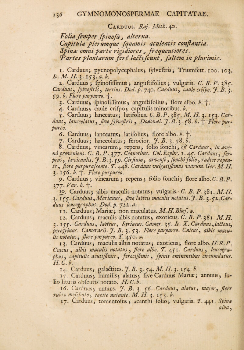 CaPvDUus. Raj. Meth. 40. Folia femper fpinofaj alterna. Capitula plerumque fqnamis aculeatis conflantia. Spinae omni parte rigidiores frequentiores. lartes plantarum fere lacie fiunt ■> faltem in plurimis. 1. Carduus5 pycnopolycephalus * fylveftris* Triumfett. 100. 103. Ic. M. H. 3. if$.a.b. 2. Carduus * fpinofiffimus 5 anguftifolius * vulgaris. C. B. P. 387. Carduus, fylveftris, tertius. Dod. p. 740. Carduus, m/pp. J. B.]. yp. b. Flore purpureo. ~j“. 3. Carduus* fpinofiffimus5 anguftifolius* flore albo. £.-f. 4. Carduus* caule crifpo* capitulis minoribus, b. 7. Carduus* lanceatus* latifolius. C.B.P. 387. M.H. 3. 173. Gzr- lanceolatus 5 five fylveftris 5 Dodonaei. J.B. 3. 78. A y. Flore pur¬ pureo. 6. Carduus* lanceatus* latifolius* flore albo. b. f. 7. Carduus* lanceolatus* ferocior. J. B. b. 8. Carduus* vinearum* repens* folio fonchi* £5? Carduus^ in ave- nd proveniens. C. i?. P. 377. Ceanothus. Col.Ecphr. 1.47. Carduus, /er- , lavic aulis. J.B. 3. fp. Cirfium, arvenfe, fonchi folio, rad/V* repen¬ te , flore purpur a f ce nt e. F. 448. Carduus vulgatijflmus viarum.Ger.M.H. 3. 176. b. -j“. Flore purpureo. p. Carduus* vinearum* repens 5 folio fonchi* flore albo. C.P.P. 377. P -f. 10. Carduus* albis maculis notatus* vulgaris. C. B. P. 381. M.H. 3. 177. Carduus ^ Marianus 9 fi ve la oleis maculis notatus. J. B. 5. yz. Car¬ duus leucographus. Dod.p. 72,2. <3. 11. Carduus * Mariae * non maculatus. Af. /f. P/a^ 0. 12. Carduus* maculis albis notatus* exoticus. C. B. P. 381. M.H. 3. 177. Carduus, laCleus, Syriacus. Camer. 37. P. X. Carduus 5laCleus^ peregrinus. Camerarii. J. B. 3. 73. Flore purpureo. Cnicus\ albis macu¬ lis notatus, flore purpureo. F. 470. 13. Carduus* maculis albis notatus * exoticus* flore albo. H.R.P. Cnicus, maculis notatus, flore albo. F. 471. Carduus, leucogra¬ phus 5 capitulis acutiflimis 5 ferociflimis 5 fpinis eminentibus circumdatus. H. C. b. 14. Carduus* galaftites. 7. P. 3. 74. Af. /P 3. 174. P 17. Carduus* humilis* alatus* five Carduus Mariae* annuus* fo¬ lio lituris obfcuris notato. //. C.A 16. Carduus* nutans. 7. B. 3. 76. Carduus, alatus9 major5 flore rubro mofchato, capite nutante. Af. i/. 3. 173. b. 17. Carduus* tomentofus * ucanthi folio* vulgaris. P. 441. Spina alba5