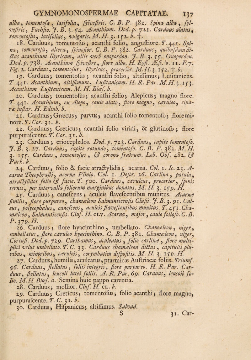 Ab a, tomentofa , latifolia, fylveftris. C. B. P. 382. Spina alba , /y/- veftris, Fuchfio. J. B. 3. 74. Acanthium. Dod.p. 721. Carduus alatus9 tomento fus, latifolius, vulgaris. M. H. 3. 15*2. A 7. 18. Carduus5 tomentofus> acanthi folio, anguftiore. ST. 441. tomentofa, altera, fpinoflor. C.B.P. 382. Carduus, quibufdamdi- Eius acanthium Illyricum, ^//A wrp onopordon. J. B. 3. f 7. Onopordon. Dod.p. 738. Acanthium fyhefire, flore albo. II. Eyft. '<?. 11. i7.7. Fig. 2. Carduus, tomento fus, Illyricus, procerior. M. II. 3. 172. ~j~. A ip. Carduus 3 tomentofus 3 acanthi folio 3 altiffimus 3 Lufitanicus. P. 441. Acanthium, ait i fimum, Lufltanicum. II. i?. P^r. Af.77 3,173. Acanthium Lufltanicum. M. II. Bloefl. b. 20. Carduus 3 tomentofus3 acanthi folio 3 Alepicus3 magno flore, P. 441. Acanthium, ex Alepo, am*/* alato, flore magno, caeruleo, rae inftar. H. Edinb. b. 21. Carduus 3 Graecus 3 parvus 3 acanthi folio tomentofo 3 flore mi¬ nore. T. Cor. 31. b. 22. Carduus3 Creticus3 acanthi folio viridi, & glutinofo 3 flore purpurafeente. P Cor. 31. A 23. Carduus 3 eriocephalos. Dod.p. 723. Carduus, capite tomentofo. y.B. 3. 27. Carduus j capite rotundo, tomentofo. C. B. P. f&z. M. H. 3. 177. Carduus , tomento fus , £5? corona fratrum. Lob. Obf. 482. £2? Park. b. 24. Carduus3 folio 8c facie atracfcylidis 3 acarna. C0/. 1. Ic. zt,. A- ,carna Theophrafti, acorna Plinio. Coi. 1. Defer. z6. Car lina , patula, atraPylidos folio £s? P. 700. Carduus, caruleus, procerior, fpinis ternisper intervalla foliorum marginibus donatus. M. H 3. 17P. //. 27. Carduus 3 canefcens 3 aculeis flavefeentibus munitus. A camae flmilis, flore purpureo 1 chamaeleon Salmanticenfis Clufii. J.B. 3. pi. CW- m, poly cephalus, canefcens, aculeis flavefeentibus munitus. P. 471. CAz- maeleon, Salmanticenfis. Cluf. H. clv. Acarna, major, caule foliofo. C. B. P. 37P. /7. 26. Carduus 3 flore hyacinthino, umbellato. Chamaeleon, niger, umbellatus, flore caeruleo hyacinthino. C. P.P. 381. Chamaeleon, Cortufi. Dod.p. 72P. Carthamus, aculeatus , folio carlinoe , flore multi¬ plici velut umbellato. F. C. 33. Carduus chamaeleon di Eius, capitulis plu¬ ribus , minoribus, caeruleis, corymbatim difpofitis. M. H. 3. 1 yp. //. 27. Carduus 3 humilis 3 aculeatus 3 ptarmicae Auftriacae foliis. Trium f. p<5. Carduus, ftellatus, foliis integris, flore purpureo. II. R. Par. Car¬ duus, ftellatus, leucoii lutei foliis. A. R. Par. 69. Carduus, leucoii fo¬ lio. M.H. Bloefl a. Semina huic pappo carentia. 28. Carduus 3 mollior. Cluf. H. cl. b. 2p. Carduus 3 Creticus 3 tomentofus3 folio acanthi 3 flore magno, purpurafeente. P. C. 31. 30. Carduus3 Hifpanicus> altiffimus. Salvad. S 31. Car-