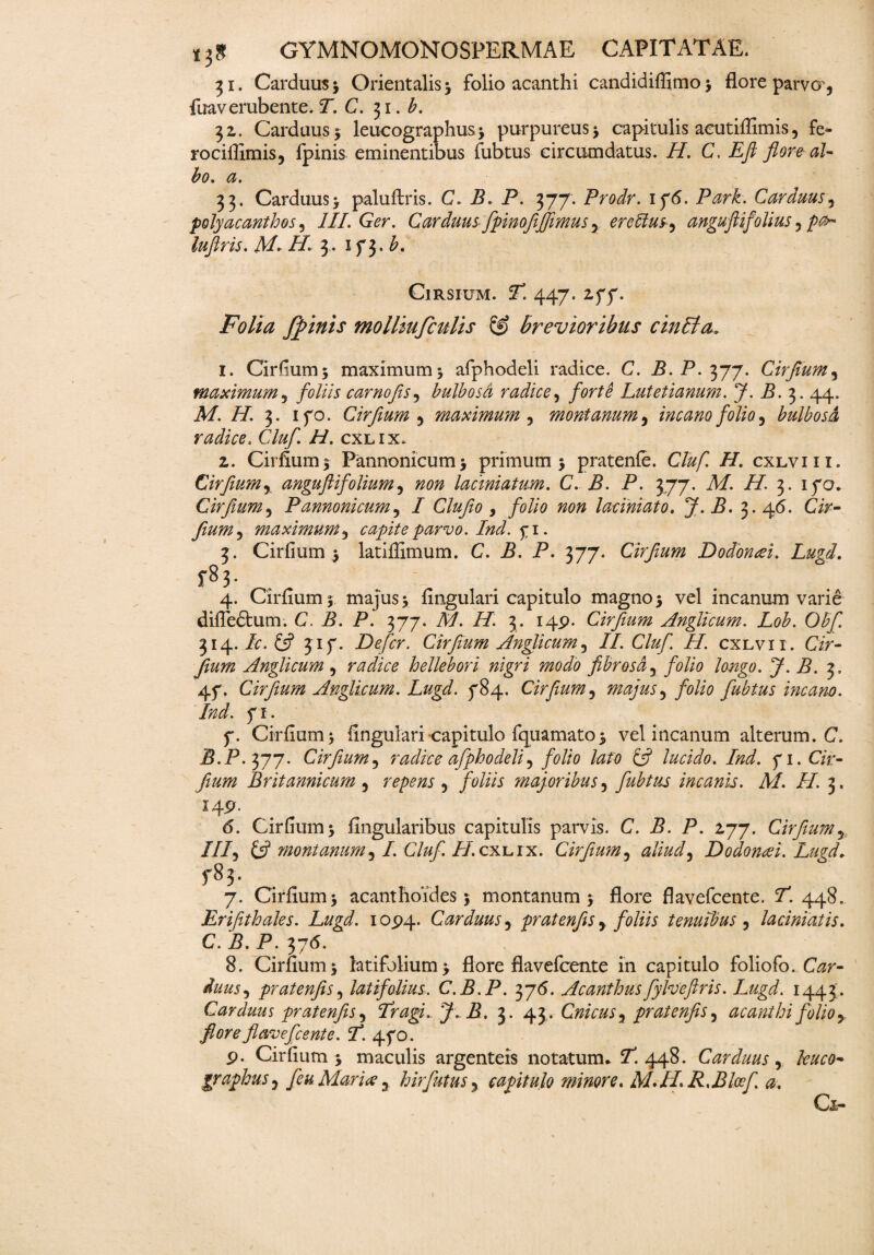 31. Carduus j Orientalis* folio acanthi candidiflimo * flore parvo', fuaverubente. T. C. 31. b. 32. Carduus* leucographus* purpureus* capitulis acutiffimis, fe- rociflxmis, ipinis eminentibus fubtus circumdatus. H. C. Eft flore al¬ bo. a. 33. Carduus* paluftris. C. B. P. 377. Prodr. 1 76. Park. Carduus, polyacanthos, III. Ger. Carduus fpinofijfimus 5 ereblusy anguflifollus 5 />0- luflris. JM- H. 3. 173. ClRSIUM. J! 447. . Folia fflinis molliufculis & brevioribus cinBa. 1. Cirfium* maximum* afphodeli radice. C. B.P.yj-j. Cirflum, maximum5 foliis carnofls, bulbosd radice, Lutetianum. J. B. 3. 44. A/. //. 3. 170. Cirfium y maximum , montanum, incano folio y bulbosd, radice. C/^ /P cxlix. 2. Cirflum* Pannonicum* primum* pratenfe. Cluf. H. cxlviii. Cirfiumr anguftifolium5 «0» laciniatum. C. P. P. 377. Af. i/. 3. 170. Cirfium, Pannonicum, / Clufio 9 folio non laciniato. J.B. 3. 46. Cir- Jiumy maximum3 capiteparvo.Ind.fi. 3. Cirfium* latiflimum. C. P. P. 377. Cirfium Dodonai. Lugd. f83- . , 4. Cirflum* majus* Angulari capitulo magno* vel incanum varie difledtum. C. B. P. 377. A/. H. 3. 149. Cirfium Anglicum. Lob. Obfi. 314. P. 317. Defer. Cirfium Anglicum5 //. Cluf. H. cxlvii. Cir- Anglicum , radice hellebori nigri modo fibrosa5 folio longo. J.B. 3. 47. Cirfium Anglicum. Lugd. 784. Cirfium, majus y folio fubtus incano. Ind. 7 J • 7. Cirfium* Angulari capitulo fquamato* vel incanum alterum. C. P.P.377. Cirfium5 radice afphodeli5 folio lato & lucido. Ind. 71. C/r- fium Britannicum 5 repens y foliis majoribus 5 fubtus incanis. M. H. 3. 149. 6. Cirfium* Angularibus capitulis parvis. C. B. P. 277. Cirfium5 ///, fcf montanum y I. Cluf. H. cxlix. Cirfium 5 aliud y Dodona i. Lugd. f8j. 7. Cirfium* acanthoides * montanum* flore flavefeente. Y. 448. Eriftthales. Lugd. 1094. Carduus 5 pratenfis y foliis tenuibus , lacimatis. C. B. P. 376. 8. Cirflum* latifolium* flore flavefeente in capitulo foliofo. C^r- pratenfisy latifolius. C.B.P. 376. Acanthus fylvefiris. Lugd. 1443. Carduus pratenfis y Tragi. J. B. 3. 43. CnicuSy pratenfis y acanthifolio y flore flavefeente. fi. 470. 9. Cirfium* maculis argenteis notatum. Y. 448. Carduus y kuco* graphusy feu Mariae 3 hirfutus 5 capitulo minore. M.IIR.Bloefi a. Gl-