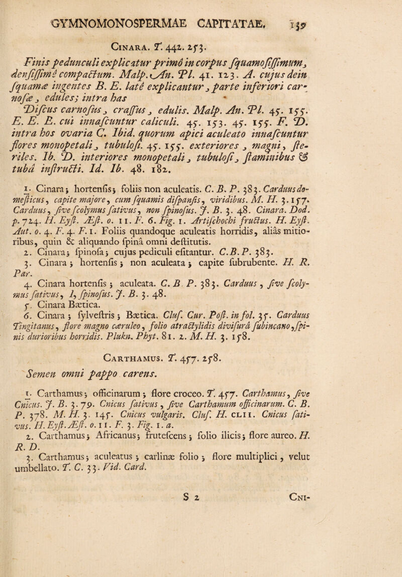 Cinara. T. 442. zf 3. Finis pedunculi explicatur primo in corpus fquamofijJlmmn3 denfijjlmi compactum. Malp.ilAn. 5P/. 41. 123» A. cujusdein fquamce ingentes B. E. late explicantur ^ farte inferiori car~ nofie j, edules; intra has Ttifcus car no Jus crajfus ^ edulis. Malp. 2V. 45*. 155. -E. -fi1. Z2. innafcuntur caliculi. 4^. 153. 4^. iyy. i*7. 2?. intra hos ovaria C. quorum apici aculeato innafcuntur flores monopetali tubulofi. 45. iyy, exteriores j magni> y?<?- riles. Ib. T). interiores monopetali ^ tubulofij flaminibus & tuba inflruPti. Id. /F 48. 182. Cinara j hortenfis* foliis non aculeatis. C. P. P. 383. Carduus do- mefticus , capite majore ^ cum fquamis difpanfis, viridibus. M. H. 3. If7* Carduus, five fcolymus fativus, #0/2 fpinofus. J. B. 3. 48. Cinara. Dod. p. 7x4. //. Eyfl. ALft. 0. 11. F. 6. F/g. 1. Artifchochi frutius. H. Eyft. Aut. 0. 4. F. 4. F.i. Foliis quandoque aculeatis horridis, alias mitio¬ ribus, quin & aliquando fpina omni deftitutis. 2. Cinara* fpinofa* cujus pediculi efitantur. C.B.P. 383. 3. Cinara * hortenfis * non aculeata * capite fubrubente. iF. i?. Par. 4. Cinara hortenfis 5 aculeata. C. P, P. 383. Carduus , /^0 /00/y- fativus, f fpinofus. J. B. 3. 48. 7. Cinara Baetica. (5. Cinara 5 fylveftris 5 Baetica. Cluf Cur. Poft. in fol.37. Carduus Fingit anus, 7W0 magno caeruleo, folio atratlylidis divifurd fubincano f pi¬ nis durioribus horridis. Plukn. Phyt. 81. z. A/. i/. 3. 1 p8. Carthamus. jT. 477. 2f8. Semen omni pappo carens. y- Carthamus* officinarum * flore croceo. F. 477. Carthamus, five Cnicus. J- B. 3. 79. Cnicus fativus , five Carthamum officinarum. C. P. P. 378. M. H. 3, 147. Cnicus vulgaris. Cluf H. cl.ii. Cnicus fati¬ vus. H. Eyfi.FEfi. 0.11. F. 3. F/g. 1.0. 2. Carthamus* Africanus* frutefcens * folio ilicis * flore aureo. /7. F. Z). 3. Carthamus * aculeatus * carlinae folio * flore multiplici, velut umbellato. F. C. 33* FzF.
