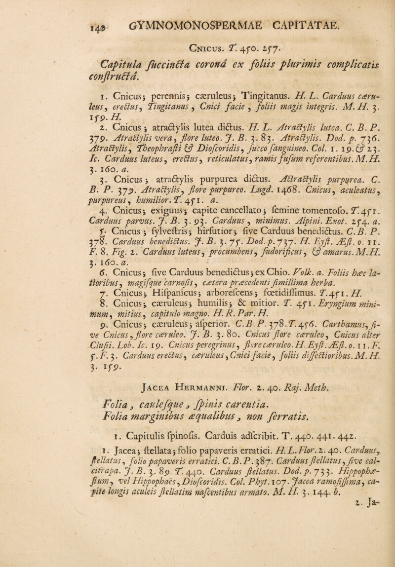 14© Cnicus. T. 470. 277. Capitula JuccinEta corona ex foliis plurimis complicatis conftruEfd. 1. Cnicus* perennis* caeruleus* Tingitanus. H. L. Carduus coru- leusj er e ftus, Tingitanus 5 C/»V/ facie ^ foliis magis integris. M. II. 3. ifp. 2. Cnicus * atra&ylis lutea di£his.vi7. L. Atraeiylis lutea. C. B. P. 379. Atraeiylis vera5 flore luteo. J. B. 3. 83. Atraeiylis. Dod. p. 73<5. Atraeiylis5 Theophrafli & Dio floridis, fanguineo. Coi. 1. 19. ^ 23. /c. Carduus luteus 5 er e eius y reticulatus ^ ramis fufum referentibus. M.H. 3. i<5o. 0. 3. Cnicus* atradylis purpurea didbus. Aeiraetylis purpurea. C> jB. P. 379. Atraeiylis, flore purpureo. Lugd. 1468. Cnicus, aculeatus, purpureus, humilior. T4.fi. a. 4. Cnicus* exiguus* capite cancellato * femine tomentofo. 7!471, Carduus parvus. J- B. 3. 93. Carduus, minimus. Alpini. Exot. 274. 0. £• Cnicus * fylveftris* hirfutior* five Carduus benedi6tus. C.A. P. 378. Carduus bene di eius. J.B. 3.77. Dod.p. 737. AT. Eyft. TEft. 0. 11. i7. 8. 2. Carduus luteus3 procumbensy fudorificus3 & amarus. M.H. 3. 160. 0. <5. Cnicus* five Carduus benedi£fus*exChio. Folk. a. Foliis h ce c la¬ tioribus^ magifque 'carnofis, cetera procedenti Jimillima herba. 7. Cnicus* Hifpanicus* arborefcens* fcetidifiimus. P.471. 8. Cnicus* caeruleus* humilis* mitior. P. 471. Eryngium mini- mum5 mitius 5 capitulo magno. H. R. Par. H. 9. Cnicus* caeruleus * afperior. C.P, P. 378.P.4f<5. Carthamus, fi¬ ve Cnicusy flore coruleo. J.B. 3.80. Cnicus flore coruleo? Cnicus alter Clufii. Lob. Ic. 19. Cnicus peregrinus, flore coruleo. H. Eyft. AEft. 0.11. R f. F. 3. Carduus ere eius3 coruleus, C#/V/ , foliis dfoetioribus. M. H 3. 179. Jacea Hermanni. 2. 40. ifo/. Meth. Folia, caulefque, fpinis carentia. Folia marginibus aqualibus, non ferratis. 1. Capitulis fpinofis. Carduis adfcribit. T. 440. 441.442. 1. Jacea* ftellata* folio papaveris erratici. H.L.Flor. 2. 40. Carduusr ftellatus, folio papaveris erratici. C.B.P. 387. Carduus ftellatus ^ five cal- citrapa. J.B. 3. 89. R 440. Carduus ftellatus. Dod. p. 733. Hippopho- fium5 vel Hippophaes 5 Diofcoridis. Coi. Phyt. 107. Jacea ramofiflima, ca¬ pite longis aculeis fle liat im nafl entibus armato. A/. //. 3. 144.