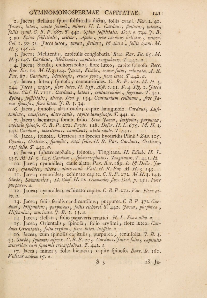 2. Jacea3 ftellata; fpina folflitialis di6ta> foliis cyani. Flor. 2. 40. Jacea , lutea, capite fpinofo , minori. /7. L. Carduus, jlellatus , luteus , foliis cyani. C. /i. i5. 387. T. 440. Spina folflitialis. Dod. p. 734. 7. /i. 3.90. folflitialis, mitior, Apula , fi ve carduus fellat us, minor. Coi. 1. 30. 31. Jacea lutea, annua, fellat a, ffl alata , foliis cyani. M* H. 3.14f. 0. 3. Jacea3 Melitenfis; capitulis conglobatis, iAzr. *SVr. 67. Af. i/. 3. 147. Carduus, Meliten [is, capitulis conglobatis. F. 441. 4. Jacea3 Sicula3 cichorii folio 3 flore luteo3 capite fpinofo. Bocc, Rar. Sic. 14. Af. ii/i 3.144. Jacea, Sicula, eructe folio, echinata. FI. R, Par. 87. Carduus, Melitenfis, eructe folio, flore luteo. T.442. 7. Jacea3 lutea 3 fpinofa 3 centaurioides. C. A. P. zyz. M. H. 3 . 144. Jacea , major, flore luteo. H. Eyft. y£/2. 11. A. 4 A/g. 1. Jacea lutea. Cluf. H.\ 111. Carduus , luteus , centaurioides , fegetum. F. 44r. Spina, folflitialis, altera. Dod.p. 134. Cent aurium collinum, flv e Ja¬ cea fpinofa, flore luteo. J. B. 3. 34. <5. Jacea 3 fpinofa 3 alato caule 3 capite lanuginofo. Carduus, Lufl- tanicus, canefcens, alato caule, capite lanuginofo. F. 441.0. 7. Jacea3 laciniata3 fonchi folio. dVT? Jacea, latifolia, purpurea, capitulo fpinofo. C. B. P. 272. Prodr. 128. Defer. H. L. 67 f. M. H. 3.. 142. Carduus, maritimus, canefcens, alato caule. T. 441. 8. Jacea3 fpinofa3 Cretica 3 an fpecies hyo(iridis Plinii ? Zan. iof . Cyanus, Creticus , fpinofus, rapi folio. H. R. Par. Carduus, Creticus, rapi folio. F. 442. a. p, Jacea 3 fphaerocephala 3 fpinofa 3 Tingitana. H. Edinb. H. L. 3 3 7, M. H. 3. 143. Carduus , fp h ter oceph alus, Fingit anus. F. 441. AT. 10. Jacea3 cyanoides 3 caule alato. /Cr. Bat. .189. Ic. £5? Defer. Ja¬ cea , cyanoides, altera, $/<^0 <^/<?. AT/. //. A. Par. M. H. 3. 143. 11. Jacea3 cyanoides3 echinato capite. C„B.P. 272. Af./A 3. 143. Stoebe, Salmantica , II. Cluf H. ix. Cyanoides flos. Dod. p. 271. Flore purpureo, a. 12. Jacea3 cyanoides3 echinato capite. C.B.P.272. AAr? bo. a. 13. Jacea3 foliis feridis candicantibus 3 purpurea C.B. P. 372. G?r- , Hifpanicus, purpureus, foliis cichorei. F. 442. Jacea, purpurea 9 Hi [panica, muricata. J. B. 3. 3 3. a. 14. Jacea 3 Aellata3 folio papaveris erratici. H. L. Flore albo. a. 17. Jacea3 Orientalis 3 fpinofa 3 folio eryfimi 3 flore luteo. Car¬ duus Orientalis, folio eryfimi, flore luteo. Ni f ole. a. 16. jacea3 cum fpinofis capitulis 3 purpurea 3 tenuifolia. J. B. 3 . 33. Stoebe, fquamis a [per is. C.B.P. 273. Carduus, Jacete foliocapitulis- minoribus cum fquamis tricufpidibus. F. 442. a. 17. Jacea 3 minor 3 folio hieracii 3 capite fpinofo. Barr.Ic, ido. Vi detur eadem 1.7. a.