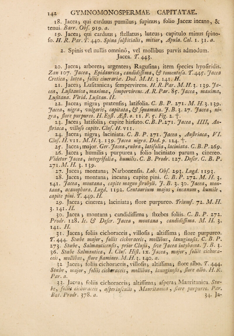 18. Jacea; qui carduus pumilus 3 lupinus 5 folio Jaceae incano5 & tenui. Barr. Obfl pip. a. ip. Jacea; qui carduus 3 ftelktus3 luteus3 capitulo minus fpino- fo. H. R. Par. F. 440. Spina folftitialis, mitior, Apula. Coi. 1. 31 .a. z. Spinis vel nullis omnino, vel mollibus parvis admodum. Jacea. F. 443. zo. Jacea 3 arborea; argentea 3 Ragufina; item fpecies hyo(iridis. Zan 107. Jacea9 Epidaurie a 3 candidiffima3 & tornent ofa. F.44P. Jacea Cretica, foliis cinerarie. Dod. M.H. 3.141.//. 21. jacea; Lufitanica; fem per virens./ZP.Z/zr. Af./Z 3. 13 p.Ja- cm3 Lufitanica, maxima9 fempervirens^ A. R. Par. 8f. Jacea, maxima3 Lufltana. Vir id. Lufitan. II. zi. Jacea3 nigra3 pratenfis; latifolia. C. Z>. P. 271. M. H. 3.13p. Jacea ^ nigra, vulgaris, capitata, £5? fquamata. J.B. 3. 27. Jacea, »/- gra 3 flore purpureo. H.Eyft. JEfl. 0. 11. F. f . Fig. 1. 23. Jacea3 latifolia3 capite liirfuto. C.B.P.271. Jacea^ IIIf Au- ftriaca, villo fo capite. Cluf. H.vn. 24. Jacea 3 nigra 3 laciniata. C. B. P. 271. , Aufiriaca, Z7/. Cluf. /Avii. A/. Z/. 3. 1 3P. Jacea nigra. Dod. p. 124. 2f. Jacea3 major. Ger. Jacea^rubra9 latifolia, laciniata. C. B.P. i6p. z6. Jacea 3 humilis 3 purpurea 3 folio laciniato parum 5 cinereo. Videtur Jacea 5 integri folia 9 humilis* C. P. Prodr. 127. Defer.. C. B. P. zyi.M. H. 3.13p. 27. Jacea 3 montana 3 Narbonenfis. /k/. 0£/i 2P3. Lugd. 11P3. 28. jacea; montana, incana; capite pini. C. B. P. iji. M. H. 3. 141. Jacea? montana5 capite'magno ftrobyli. J.B. 3. 30. Jacea, 7^0/2- to^3 acanophora. Lugd. np2. Centaurium majus 9 incanum 9 humile , capite pini. I. 449. FI. 2p. Jacea3 cinerea3 laciniata3 flore purpureo. Friumf. ji.M.FI. 3. 141. /Z 30. Jacea 3 montana 3 candidiffima 3 ftcebes foliis. C. B. P. 272. Prodr. 128. /0. £5? Defer. Jacea , montana 5 candidiffima. M. H. 3. 141. /Z 31. Jacea 3 foliis cichoraceis, villofis 3 altiflima 3 flore purpureo. 444. major ^ foliis cich orae eis, mollibus9 lanuginofs. C. B.P. 273. Stoebe, Salmanticenfis, /wr Clufii, yfoe Jacea intybacea. J.B. 3. 36. Stoehe Salmantica, /. Cluf. Hift. ix. Jacea ^ major , foliis cich ora- fm, mollibus5 flore flamine 0. M.H. 3. 140. <3. 32 Jacea3 foliis cichoraceis, villofis; altiflima; flore albo, Z. 444, Stoebe , major i foliis cichoraceis , mollibus 5 lanuginofes, flore albo. H. R. Par. a. 33. Jacea; foliis cichoraceis; altiflima; afpera; Mauritanica. dVfl?- A, foliis cichoraceis , afferiujculis ? Mauritanica , flore purpureo. Par. ita/. Prodr. 378. 34. Ja~