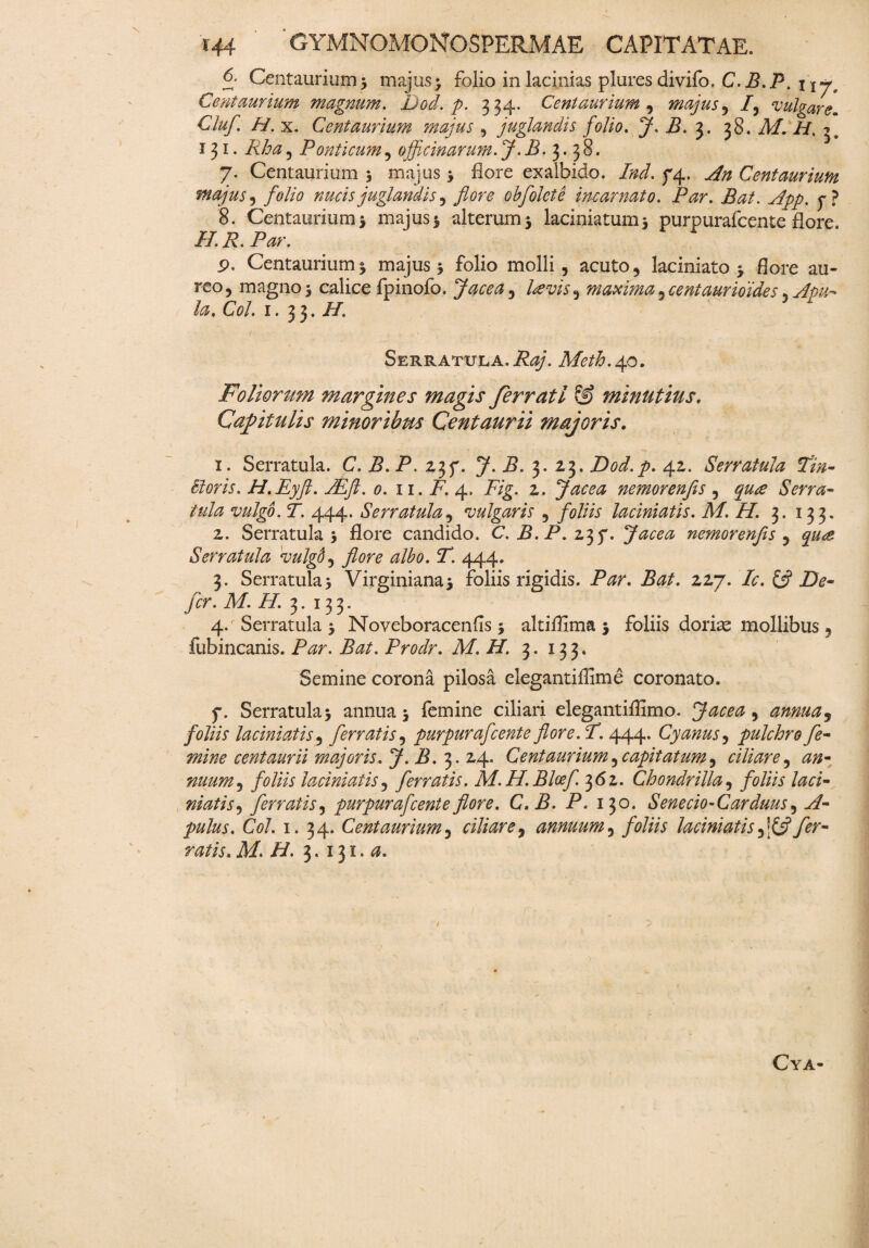 6- Centaurium; majus> folio in lacinias plures divifo. C. B. P. 117. Ceyitaurium magnum. Dod. p. 334. Centaurium , majus, /, vulgare. Clufi H. x. Centaurium majus , juglandis folio. J. B. $. 38. A/. 131. PPz5 Ponticum, officinarum. J. B. 3. 38. 7. Centaurium 3 majus 3 flore exalbido. 74. ^ Centaurium majus, folio nucis juglandis , obfolete incarnato. Par. Bat. jdpp. f ? 8. Centaurium 5 majus 3 alterum 3 laciniatum3 purpurafcente flore. //. i?. P^r. p. Centaurium 3 majus 3 folio molli, acuto * laciniato 3 flore au¬ reo, magno 3 calice fpinofo. Jace a, maxima^centaurioides^ Apu¬ la. Coi. 1. 33. H. Serratula. Raj. Meth.40. Foliorum margines magis ferrati & minutius. Capitulis minoribus Centaurii majoris. 1. Serratula. C. B. P. 23f. J. B. 3. 23. Dod.p. 42. Serratula fin- Horis. H.Eyft. JEft. 0. 11. F. 4. P/g. 2. Jacea nemorenfis , Serra¬ tula vulgo. T. 444. Serratula, vulgaris , foliis laciniatis. M. H. 3. 133. 2. Serratula 3 flore candido. C. P. P. 237. Jacea nemorenfis , Serratula vulgd, ^/£0. P. 444. 3. Serratula3 Virginiana3 foliis rigidis. P^r. P#/. 227. Ic. & De¬ fer. M. H. 3. 133. 4. Serratula 3 Noveboracenfls 3 altiflima 3 foliis doriae mollibus , fubincanis. Par. Bat. Prodr. M. H. 3. 133. Semine corona pilosa elegantiffime coronato. f. Serratula 3 annua 3 femine ciliari elegantiffimo. Jacea , annua, foliis laciniatis, ferratis, purpurafcente flore. P. 444. Cyanus, pulchro fe¬ mine centaurii majoris. J-B. 3.24. Centaurium^capitatum^ ciliare, #0- nuum^ foliis laciniatis, ferratis. M. H.Bloef. 362. Chondrilla, foliis laci¬ niatis , ferratis, purpurafcente flore. C. B. P. 130* Senecio-Carduus, yf- pulus. Coi. 1. 34. Centaurium, ciliare, annuum, foliis laciniatis ffflfer¬ ratis. M.H. 3.131.«. Cya