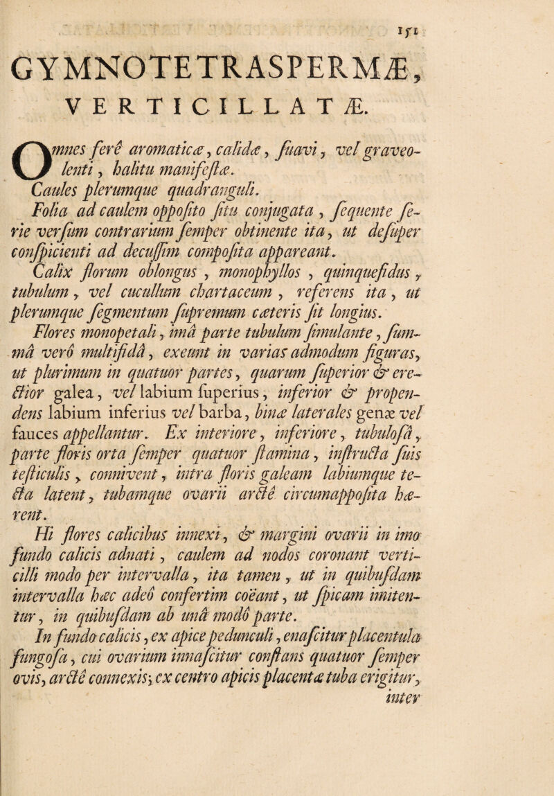 I VERTICILLATfi. Omnes feri aromatica, calida, fumi, vel graveo¬ lenti , halitu manifefta. Caules plerumque quadranguli. Folia ad caulem oppofito fetu conjugata , flquente fl- rie verfum contrarium femper obtinente ita, ut defiiper conficienti ad decujfem compofita appareant. Calix florum oblongus , monophyllos , quinquefidus 7 tubulum y vel cucullum chartaceum , referens ita, ut plerumque fegmentum fupremum cateris fit longius. Flores monopetah, ima parte tubulum fimulanfe, funi- md vero multifidi., exeunt in varias admodum figuras, ut plurimum in quatuor partes, quarum fperior & ere¬ di or galea , vel labium luperius, inferior & propen¬ dens labium inferius vel barba, bina laterales genx vel fauces appellantur. Ex interiore, inferiore, tubulofd parte floris orta femper quatuor flamina, inftruda fluis tefticulis > connivent, intra floris galeam labiumque te¬ li a latent, tubamque ovarii arde circumappofita ha- rent. Hi flores calicibus innexi, & margini ovarii in imo- fundo calicis adnati, caulem ad nodos coronant verti¬ cilli modo per intervalla, ita tamen y ut in quibufdam intervalla hac adeo confertim coeant, ut flpicam imiten¬ tur , in quibufdam ab una modo parte. In fundo calicis, ex apice pedunculi, enafciturplacentula fungoJa, cui ovarium innaflitur conflans quatuor femper ovis, arde connexis-, cx centro apicis placent atuba erigitur, inter