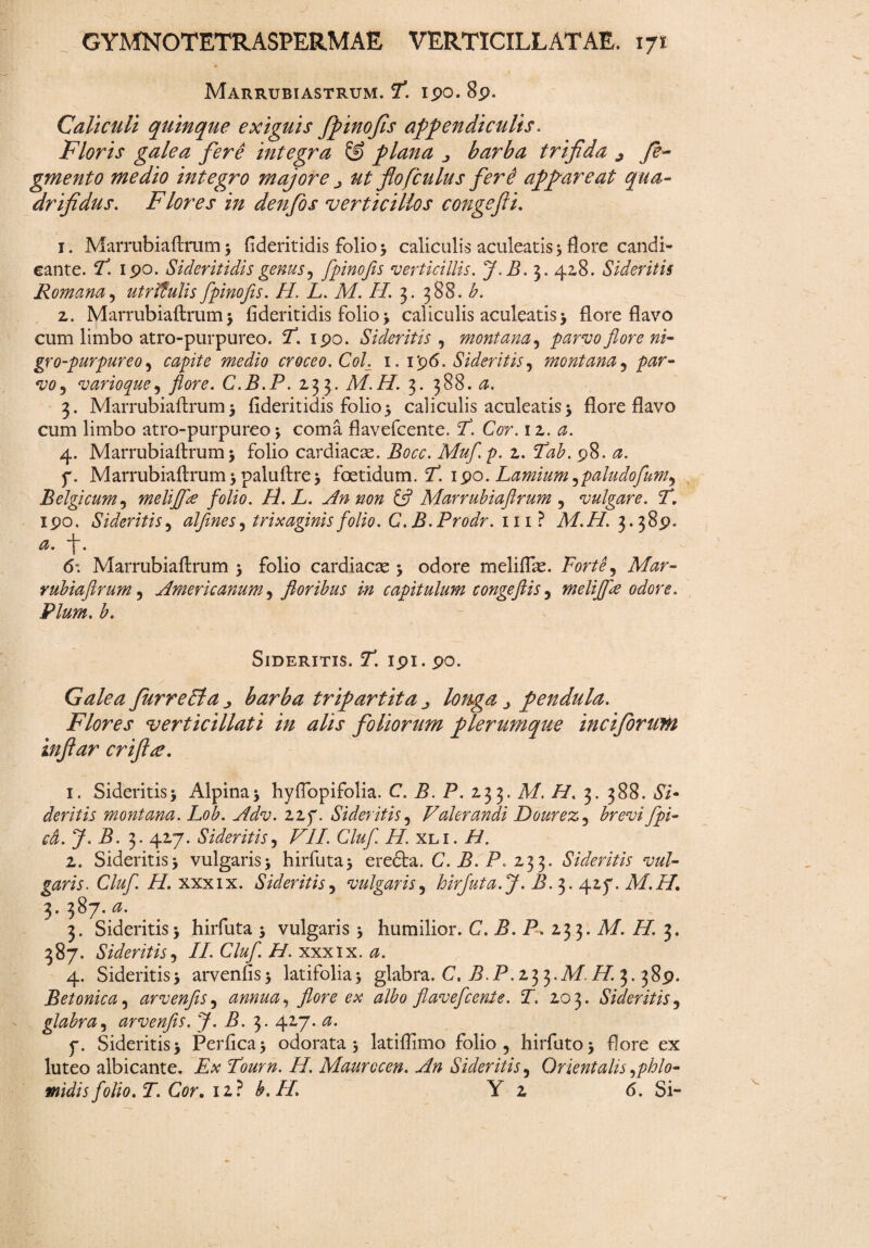 Marrubiastrum. P. ipo. Sp. Caliculi quinque exiguis fpinofis appendiculis. Floris galea fere integra & plana ^ barba trifida j fe~ gmento medio integro majore ^2 flofculus ferd appareat qua¬ drifidus. Flores in denfos 'verticillos congefii. 1. Marrubiaftrum 3 fideritidis folio 3 caliculis aculeatis 3 flore candi¬ cante. V. ipo. Sideritidisgenus, fpinofis verticillis. J.B.3. 42.8. Sideritis Romana, utrfflulis fpnofis. 22 L. M. 22 3. 388. b. 2. Marrubiaftrum5 fideritidis folio 3 caliculis aculeatis 3 flore flavo cum limbo atro-purpureo. 2*. ipo. Sideritis , montana, parvo flore ni- gro-purpureo, 70*2/0 croceo. Coi. 1. 1 '96. Sideritis^ montana, w, vario que , flore. C.B.P. 233. M.H. 3. 388. <2. 3. Marrubiaftrum 5 fideritidis folio3 caliculis aculeatis 3 flore flavo cum limbo atro-purpureo j coma flavefcente. 2. GVr. 12. 0. 4. Marrubiaftrum 3 folio cardiacas. Bocc. Mufl p. 2. p8. 0. f. Marrubiaftrum 3 paluftre3 foetidum. 2^ 1 $o. Lamium^paludofum^ Belgicum , melijfa folio. H. L. An non ifl Marrubiaftrum , vulgare. T, ipo. Sideritis , alflnes^ trixaginis folio. C. B.Prodr. m? A222 3.38P. f. 6*. Marrubiaftrum 3 folio cardiacae 3 odore meliflas. FortS, Mar¬ rubiaftrum 5 Americanum , floribus in capitulum congeflis 5 melijfa odore. Pium. b. Sideritis. 2. ipi. po. y Galea furreVta ^ barba tripartita longa pendula. Flores verticillati in alis foliorum plerumque inciforuin infiar criftee. 1. Sideritis> Alpina3 hyfibpifolia. C. P. 233. M. 22 3. 388. 67- deritis montana. Lob. Adv. zzp. Sideritis, Volerandi Dourez, £m;/ fpi- cd.J.B. 3. 427. Sideritis, VII. Cluf H'. xli. 22. 2. Sideritis3 vulgaris3 hirfuta3 ere£ta. C. P. P. 23 3. Sideritis vul¬ garis. Cluf. H. xxxix. Sideritis, vulgaris, hirfuta.J. B. 3. 417. M.H. 3. 387. 0. 3. Sideritis 3 hirfuta 3 vulgaris 3 humilior. C. B. P. 233. A2 22. 3. 387. Sideritis, II. Cluf. H. xxxix. 0. 4. Sideritis3 arvenfis 3 latifolia3 glabra. C, B.P. 23 3.212 22 3. 38P. Betonica 5 arvenfis , annua, flore ex albo flavefcente. T. 203. Sideritis , glabra, arvenfis. J. B. 3. 427. zz. p. Sideritis 3 Perfica 3 odorata 3 latiflimo folio, hirfut0 3 flore ex luteo albicante. Tourn. 22 Maurocen. An Sideritis, Orientalis rfhlo- midis folio. T. Cor. 12? b. 22 Y 2 <5. Si-
