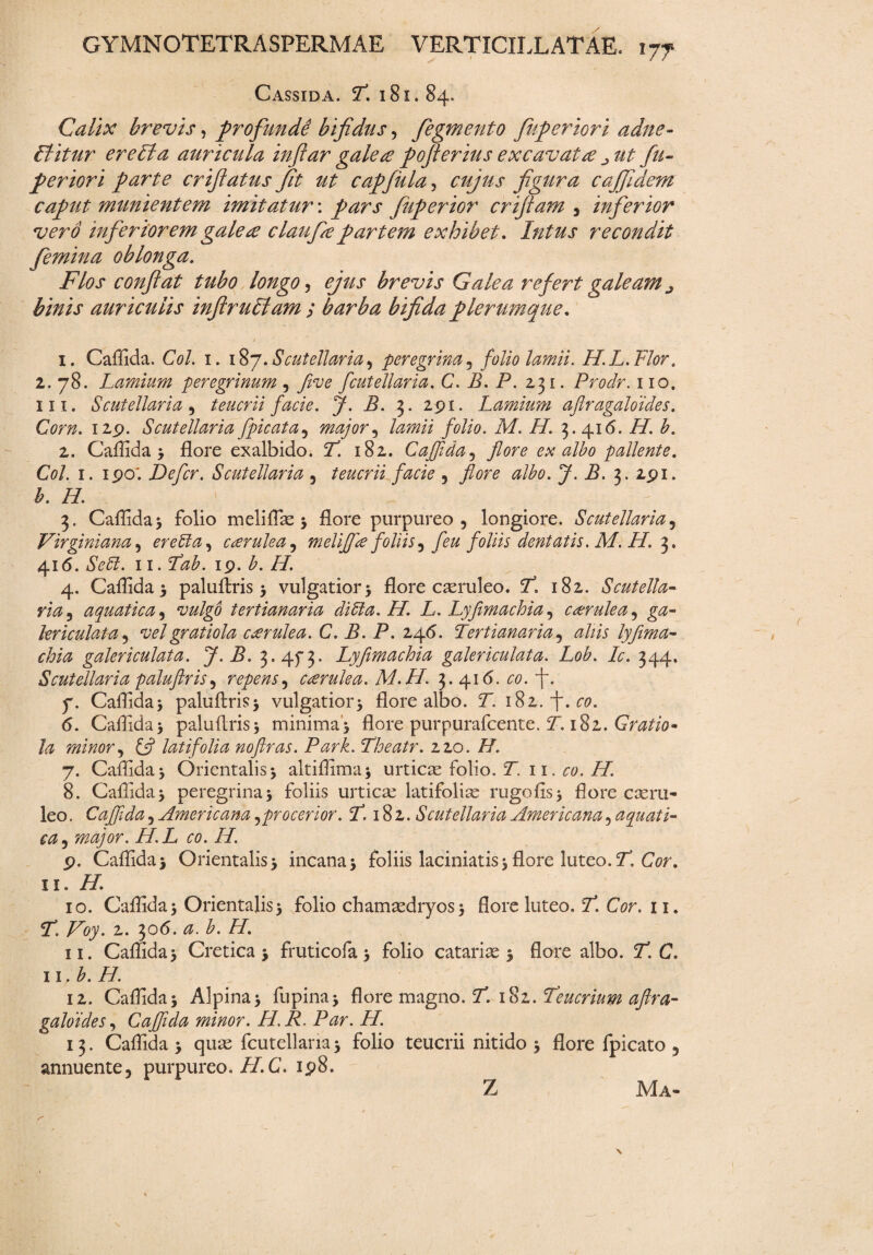 Cassida. 7*. 181.84. Calix brevis, profundi bifidus, fegmento fuperiori adne- Ititur er e Ita auricula inftar galets poflerius excavat te ^ ut fu¬ periori parte crfiatus Jit ut capfula, cujus figura cajfidem caput munientem imitatur: pars fiuperior crtfiam , inferior vero inferiorem galete claufie partem exhibet. Intus recondit femina oblonga. Flos conflat tubo longo, ejus brevis Galea refert galeam ^ binis auriculis inftrubiam ; barba bifida plerumque. 1. Caffida. Coi. 1. 187.Scutdiaria, peregrina, folio lamii. H.L.Flor. 2. 78. Lamium peregrinum , five fcutellaria. C. B. P. 231. Prodr. 110. 111. Scutellaria , teucrii facie. J. B. 3. 291. Lamium aftragaloides. CWtz. 129. Scutellaria fpicata, major ^ lamii folio. M. 77 3.416. /7. 2. Caffida 3 flore exalbido. 7. 182. Caffida, flore ex albo pallente. C0/. 1. 190; Defler. Scutellaria , teucrii facie , flore albo. J. B. 3. 291. £. 77 . \ - 3. Caffida 3 folio meliffiae 3 flore purpureo, longiore. Scutellaria, Virgini ana, er e 51 a, cterulea, meliflie foliis ^ fleu foliis dentatis. M. H. 3. 416. 11.19. b. H. 4. Caffida 3 paluflris 3 vulgatior 3 flore caeruleo. 7*. 182. Scutella- aquatica, vulgo tertianaria ditia. H. L. Lyfimachia, cterulea, lericulata, vel gratiola cterulea. C. B. P. 246. Tertianaria, aliis lyflma- galericulata. J.B. 3.45“3. Lyfimachia galericulata. Lob. Lc. 344. Scutellaria paluflris, repens, cterulea. M.H. 3.416. £0. 7. Caffida3 paluftris3 vulgatioi^ flore albo. 7. 182. f. 00. 6. Caffida3 paluflris3 minima3 flore purpurafeente. 7. 182. Gratio* la minor, £5? latifolia noftras. Park. Theatr. 220. 77 7. Caffida 3 Orientalis 3 altiffima3 urticae folio. 7 11. 00. 77 8. Caffida3 peregrina3 foliis urticae latifoliae rugofis3 flore caeru¬ leo . Caffida, Americana,procerior. T. 182. Scutellaria Americana, aquati¬ ca, major. H.L co. 77 9. Caffida 3 Orientalis 3 incana 3 foliis laciniatis 3 flore luteo. 7”, CV. 11. 77 10. Caffida3 Orientalis3 folio chamaedryos3 flore luteo. 7*. G?r. 11. 7. Voy. 2. 306. £. /7. 11. Caffida 3 Cretica 3 fruticofa 3 folio catariae 3 flore albo. 7’. C. 11. b. 77 12. Caffida3 Alpina3 fupina3 flore magno. 7. 182. Teucrium aftra- galoides, Caffida minor. H. R. Par. H. 13. Caffida 3 quae fcutellaria 3 folio teucrii nitido 3 flore fpicato , annuente, purpureo. 77 C. 198. Z Ma-