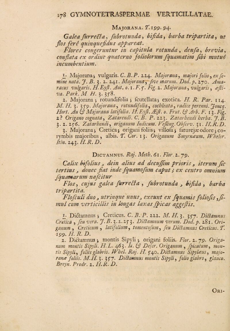 Majorana. F. ipp. P4- Galea fur repta, fubrotunda, bifida, barba tripartita y ut filos fere quin que fidus appareat. Flores congeruntur in capitula rotunda, denfia , brevia, conflata ex ordine quater no fio lio lorum fiquamatim fibi mutuo incumbentium. Majorana * vulgaris. C. B.P. 2,24. Majorana ? majori foliose* fe¬ mine nata. J. B. 3. 2. 241. Majorana, five marum. Dod.p. 270. •vulgaris. H. Eyft. Aut. o.i.F. f. Fig. 2. Majorana, vulgaris 5 t#. Park. M H. 3. 3^8. 2. Majorana j rotundifolia 5 fcutellata* exotica. /7. P. P^r. 114, M. H. 3. 3 yp. Majorana, rotundifolia, cochleata, radice perenni, jjoncq. Hort. An & Majorana latifolia. H. Eyft. AEft. 0. Frut. & Arb. F. 13. p/g. 2? Origano cognata, Z at arendi. C. B. P. 223. Z at arhendi herba. J.B. 5.2. Zf6. Z, at arhendi, origanum Indicum. Vefling.Obferv. 31. H.R.D. 3. Majorana > Cretica 5 origani foliis i villofaj faturejas odore t co¬ rymbis majoribus 3 albis. P. GV. 13. Origanum Smyrnaeum. JVheler. /jtf». 243. /7.P. Z). Dictamnus. P^. Meth. 61. P7?r. 2. 7p. Calix bifiolius de in alius ad decufifim prioris iterum ftc tertius j donec fiat inde fquamofkm caput / ex centro omnium j equam arum naficitur Flos3 cujus galea fur recta 5 fubrotunda > bifida , barba tripartita. Floficuli duo j utrinque unusexeunt ex fiquamis foliofis, fil- mul cum verticillis in longas laxas fpicas aggeflis. u Didtamnus j Creticus. C. B. P. 222. Af. //. 3. 377. Dictamnus Cretica 5 J. P. 3.2.2f 3. Dictamnum verum. Dod. p. 281. Or/- ganum , Creticum , latifolium 5 tornentofium5 /<?# Dictamnus Creticus. F. xpp. 77. P. 7). 2. Dictamnus * montis Sipyli j origani foliis. Flor. 2. 7p. Origa¬ num montis Sipyli. H.L. 463 • A. £5? Defer. Origanum 5 fpicatum, mon¬ tis Sipyli3 foliis glabris. JVhel. Raj. H. Dictamnus Sipylreus 5 7724/0- tana foliis. M. II. 3. 3f7. DiCtamnus montis Sipyli 5 folio glabro 5 glauco. Breyn. Prodr. 2. 77.P. 7X Ori-