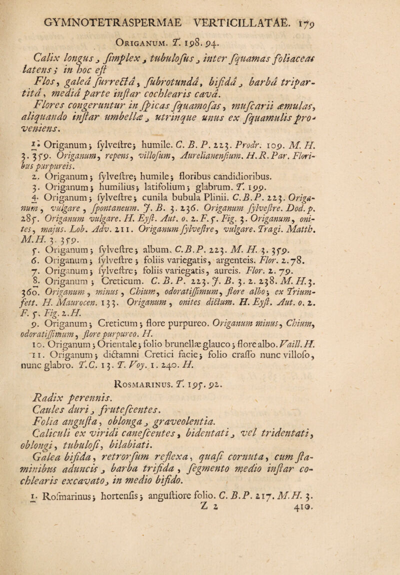 Origanum. T\ 198.94. Calix longus j fimplex j tubulofus j inter /quantas foliae esu latens y in hoc e/i Flos 3 galea fur retia , /Ubrotunda, bifida j barba tripar¬ tita , media parte inftar cochlearis cava. Flores congeruntur in /picas /quamo/as 3 mufearii <emulas\ aliquando inftar umbella? a utrinque unus ex /quantulis pro* vemens. - t *• Origanum) fylveftre) humile. C. B. P. zzj. Prodr. 109. A/. /7. 3. 3f9. Origanum r repens, villofumy Aurelianenftum. H.R.Par. Flori- Ius purpureis. z, Origanumj fylveftre) humile) floribus candidioribus. 3. Origanum) humilius) latifolium) glabrum. T! 199. 4* Origanum) fylveftre) cunila bubula Plinii. C.B.P. 22,3. Origa* num y vulgare y fpontaneum. J, B. 3.Z36. Origanum fylveftre. Dod.p. 287. Origanum vulgare. H. Eyft. Aut, 0. z.F.y. Fig. 3. Origanum y oni- tesy majus. Lob. Adv. 2.11. Origanum fylveftre y vulgare. Tragi. Matth. M.H. 3, 3fp. f. Origanum) fylveftre) album, C.B.P. Z23. Af. /7. 3. 379. 6. Origanum) fylveftre) foliis variegatis, argenteis, isfor. z. 78. 7. Origanum) fylveftre) foliis variegatis, aureis. Flor. z. 79. 8. Origanum) Creticum. C.B.P. ZZ3. 7. i?. 3. z. Z38. M. H. 3. 3 do. Origanum y minus y Chium y 0doratijftmumy flore albo) ex Trium- fett. H. Maurocen. 133. Origanum , 00//« ditium. H. Eyft. 0. z. F.f.Fig.z.H. 9. Origanum) Creticum) flore purpureo. Origanum minus y Chiumy odoratifimum y flore purpureo. FI. 1 o. Origanum) Orientale) folio brunellae glauco) flore albo. Vaill. H. 11. Origanum) didlamni Cretici facie) folio craflo nuncvillofo, nunc glabro. T.C. 13. T. Voy. 1. Z40. H. Rosmarinus. T. ipy. 92. Radix perennis. Caules duri j, frutefeentes. Folia angujta 5 oblonga graveolentia. Caliculi ex viridi cane/centes % bidentati ^ vel tridentatiy oblongi y tubulo/y bilabiati. Galea bifida y retror/um reflexa y quafi cornuta y cum fla¬ minibus aduncis j barba trifida , /egmento medio inftar co¬ chlearis excavato j in medio bifido. Rofmarinus) hortenfis) anguftiore folio. C. J5.P. Z17. A/./Z 3. Z Z 419.