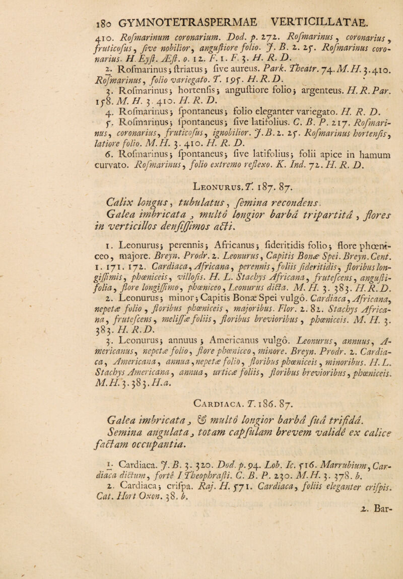 410. Rofmarinum coronarium. Dod. p. 272. Rofmarinus , coronarius y fruticofus 5 five nobilior, angufiiore folio. 7. Z. 2. 2p. Rofmarinus coro¬ narius. H.Eyft. JEft. 0. 12. F.i.F. 3. H. R. D. 2. Rofmarinus3 flriatus3 five aureus. ZWi. Zfe/r. 74,MZZ. 3.410. Rofmarinus, folio variegato.F. ipf. H.R.D. 3. Rofmarinus5 hortenfis* angufiiore folio 3 argenteus. /7.i?. 1 j8. M H. 3.410. i/. Z. Z). 4. Rofmarinus 3 fpontaneus^ folio eleganter variegato. H. R. D. f. Rofmarinus 3 fpontaneus} five latifolius. C. B. P. 217. Rofmari¬ nus , coronarius, fruticofus, ignobilior. J.B.z. if. Rofmarinus hortenfisy latiore folio. M.H. 3. 410. ZZ Z. Z). 6. Rofmarinus 3 fpontaneus 3 five latifolius 3 folii apice in hamum curvato. Rofmarinus 5 folio extremo reflexo. K. Ind. 72. //. i?. Z). Leonurus. Zi 187. 87. Calix longus, tubulatus, femina recondens Galea imbricata ^ multo longior barba tripartita , flores in verticillos denfljjimos afiti* 1. Leonurus 3 perennis 5 Africanus 5 fideritidis folio * flore phoem- ceo, majore. Breyn. Prodr. 2. Leonurus, Capitis Bon<e Spei. Breyn. Cent. 1. 171. 172. Cardiaca, Africana, perennis9foliis fideritidis, floribus lon- gifimis, ph oeni c eis, villofis. H. L. Stachys Africana , frutefcens, angufti- folia, longifimo, phoeniceo, Leonurus ditia. M.H. 3. 383.H.R.D. 2. Leonurus 3 minor 5 Capitis Bonae Spei vulgo. Cardiaca, Africana, nepetae folio , floribus phaeniceis , majoribus. Flor. 2.82. Stachys Africa¬ na , frutefcens, meifce foliis, floribus brevioribus , phoeniceis. M. H. 3. 383. ZZ ZhZ>. 3. Leonurus 5 annuus 3 Americanus vulgo. Leonurus, annuus, mericanus, nepetce folio, flore phoeniceo, minore. Breyn. Prodr. 2. Cardia¬ ca , Americana, , nepetce folio, floribus phoeniceis, minoribus. H. L. Stachys Americana 5 annua, urticce foliis, floribus brevioribus , phoeniceis. M.FI. 3. 383.H.a. Cardiaca. T. i 8<5. 87. Galea imbricata ^ & multo longior barba fud trifida. Semina angulata ^ totam caffulam brevem valide ex calice faflam occupantia. L Cardiaca. 7.Z. 3. 320. Dod.p.94. Z#£. Ic. fid. Marrubium, Car¬ diae a ditium, forte ITheophrafti. C. B. P. 230. M.H. 3. 378. b. 2. Cardiaca 3 crifpa. Raj.H.yy 1. Cardiaca, foliis eleganter crifpis. Gz/. Hort Oxon. 38. z. Bar