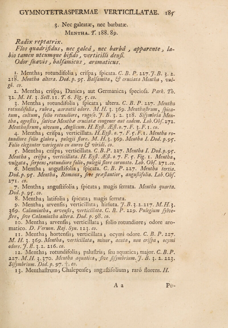 3. Nec galeatas 5 nec barbatas* Mentha. fi. i88* 89. Radix reptatrix. Flos quadrifidus, nec galea nec barba ^ apparente j la¬ bio tamen utcumque bifido ■> verticilli denfi. Odor Jiiavis j balfiamicus ^ aromaticus. £• Mentha5 rotundifolia * crifpa* fpicata. C. B. P. zzy.J.B. 3. 2. 218. Mentha altera. Dod.p. pp. Balfiamita, £5? cruciata Mentha 5 g0. 00. 2. Mentha* crifpa* Danica* aut Germanica* fpeciofa. Park. T'h. 32. M. H. 5. Sebi. 11.F. 6. Fig. f. £0. 3. Mentha* rotundifolia 5 fpicata 3 altera. C. B, P. 227. Mentha rotundifolia, rubra, aurantii odore. M.H. 3. 369. Menthaftrum ^ fipica- tum? cultum5 folio rotundiore5 rugofo.J.B. 3. 2, 318. Sifymbria Men¬ tha , agreftis, fativee Menthtf cruciat<e congener aut eadem. L0b.Obfi.z7z. Menthaflrum 5 niveum 5 Anglicum. H.Eyft. FEft. o.y.F. 3. F. 1. 00. 4. Mentha 5 crifpa* verticillata. H.Eyft. 0. 7. F. f.F.i. Mentha ro¬ tundiore folio glabro , pulegii flore. M. H. 3. 3<Sp. Mentha L Dod. p.pp. Folio eleganter variegato ex aureo & viridi, co. f. Mentha* crifpa* verticillata. C.B.P. 227. Mentha I. Dod.p.yy. Mentha , , verticillata. H. Eyft. JEfl. 0.7. F. p. Fig. 1. Mentha5 ■vulgata 5 ferpens ^rotundiore folio ^pulegii flore coronato. Lob. Obf. 271.00. 6. Mentha 5 anguflifolia * fpicata. C.B.P. 227. Mentha tertia. Dod.p. pp. Mentha, Romana5 five prtfftantior 9 anguflifolia. Lob. Obf. 271. 00. 7. Mentha 1 anguftifolia * fpicata * magis ferrata. Mentha quarta. Dod.p. pp. 00. 8. Mentha 3 latifolia * fpicata 5 magis ferrata. p. Mentha* arvenfis* verticillata* hirfuta. 7-^- 3.2.2,17. M.H. 3. 369. Calamintha5 arvenfis3 verticillata. C. B. P. 22p. Pulegium fylve- Jlre^ five Calamintha altera. Dod.p. p8. 00. 10. Mentha* arvenfis* verticillata* folio rotundiore * odore aro¬ matico. Z). Vernon. Raj. Syn. 123. £0. 11. Mentha* hortenfis* verticillata * ocymi odore. C. F. F. 227. M.H. 3. 36'p- Mentha, verticillata, minor ^ acuta, /20/2 crifpa ^ ocymi odore. J. B. 3.2. 216. 00. 12. Mentha* rotundifolia* paluftris* feu aquatica* major. C.B.P. 227. M.Z/. 3. 370. Mentha aquatica, five fifymbrium. J. B. 3. 2. 223. Sifymbrium. Dod.p. 97. f. 00. 13. Menthaflrum* Chalepenfe* anguflifolium* raro florens.F/. A a Py~ \