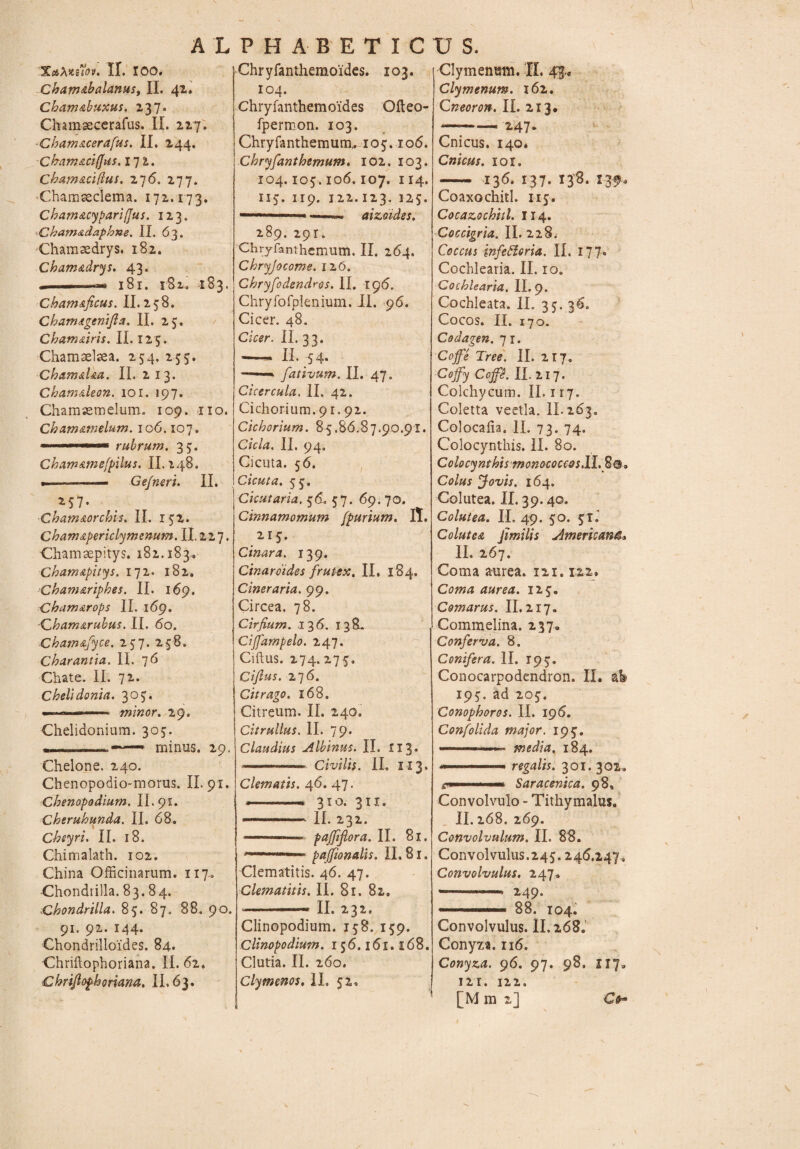 XaXiteiov. II. 100. .Cham&balanus, II. 42. Cbam&buxus. 237. Chamsecerafus. II. 227. Chatn&cerafus. II. 244. Cbamaci/Jus. 171. Cham&ciftuS' 276. 277. Chamseclema. 172.173. Cbam&cy pari (jus. 123. Cham&daphne. II. 63. Chamaedrys. 182. Cham&drys. 43. .. 1 -...ii 181. 182. 183. Chamaficus. II. 258. Cbamtgenifta. II. 25, Chamdiris, II. 125. Chamselaea. 254. 255. Cham&Ua. II. 213. Cham&leon. 101. 197. Chamaemelum. 109. no. Chamamelum. 10 6.107. 1 wwiw rubrum, 35. Chamamefpilus. 11.248. . -—— Ge/neri. II. 2-5 7* Cham&orchis. II. 152. Cham&periclymenum. II. 227. Chamaepitys. 182.183., Cham&pitys, 172. 182, Cham&riphes. II. 169, Chamarops II. 169. Chamarubus. II. 60. Chamafyce. 257. 258, Charantia. II. 76 Chate. II. 72. Chelidonia. 307. ■ *  —... minor. 29. Chelidonium. 305. > minus. 29. Chelone. 240. Chenopodio-morus. II. 91. Chenopadium. II. 91. Cheruhunda. II. 68, Cheyri. II. 18. Chimalath. 102. China Officinarum. 117. Chondtilla. 83.84. Chondrilla. 85. 87. 88. 90. 91. 92. 144. Chondrilloides. 84. Chriftophoriana. II. 62. Chriftophoriana. II. 63. Chryfanthemoides. 103. 104. Chryfanthemoides Ofteo- fpermon. 103. Chryfanthemum, 105.106. Chryfanthemum. 102. 103. 104.105.106,107. 114. 115. 119. 122.123. 125. -'■■i -- aizeides. 289. 29r. Chryfanthemum. II. 264. Chryjocome. 126. Cbryfodendros. II. 196. Chryfofplenium. II. 96. Cicer. 48. Cicer. II. 33. --- II. 54. ——' fativum. II. 47. Cicercula. II. 42. Cichorium. 91.92. Cichorium. 85.86.87.90.91. Cicla. II. 94. Cicuta. 56. Cicuta. 55. Cicutaria, 56. 57. 69.70. Cinnamomum fpurium. IT. 215. Cinara. 139. Cinaroides frutex. II. 184, Cineraria. 99. Circea. 78. Cirfium. 136. 138. Cijfampelo. 247. Ciftus. 274.275. Cifius. 276. Citrago. 168. Citreum. II. 240, Citrullus. II. 79. Claudius Albinus. II. 113 - — Civilis. II. II3. Clematis. 46. 47. -- 310. 311. II. 232. ■■ ... paffijlora. II. 81. . pajfionalis. II. 81. Clematitis. 46. 47. Clematitis. II. 81. 82. -- II. 231. Clinopodium. 158. 159. Clinopodium. 156.161.168. Clutia. II. 260. Clymenos, II. 52, Clymenmri. II. m* Clymenum. 162. Qneoron. II. 213. -247. Cnicus. 140* Cnicus. xoi. — 136.137.138.139. Coaxo chitl. 115. Cocazochitl. 114. Coccigria. II. 228. Coccus infettoria. II. 177. Cochlearia. II. 10. Cochlearia. II. 9. Cochleata. II. 35. 36. Cocos. II. 170. Codagen. 71. Coffe Tree. II. 217. Cofy CcP- II 217. Colchycum. II. 1 ij. Coletta veetla. II. 263. Colocaiia. II. 73. 74. Colocynthis. II. 80. Colocynthis monococcos.il. Colus Jovis. 164. Colutea. II. 39.40. Colutea. II. 49. 50. 51.’ Colutea jimilis Americana* II. 267. Coma aurea. 121.122. Coma aurea. 125. Comarus. II. 217. Commelina. 237, Conferva. 8. Conifera. II. 195. Conocarpodendron. II. ab 195. ad 205. Conophoros. II. 196. Confolida major. 195. ■— ■■■ ' ■ media. 184. ... regalis. 301. 302. em.- Saracenica. 98, Convolvulo - Tithymalus. II. 268. 269. Convolvulum. II. 88. Convolvulus.245.246.247, Convolvulus. 247. -- 249» ■ * 11 ■ ■■■■ 88. 104. Convolvulus. 11.268, Conyza. 116. Conyza. 96. 97. 98, 117, 121. 122. [M m 2] Ctf-