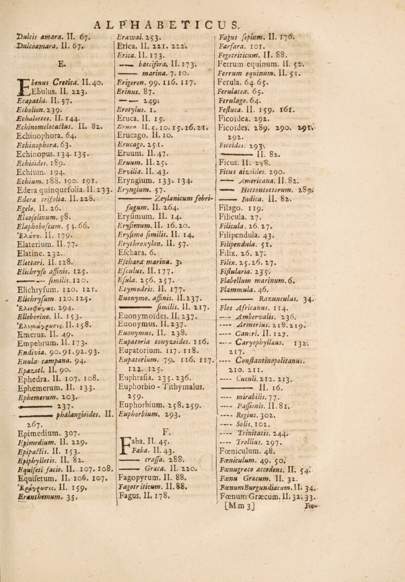 Dulcis atri ara, II. 67. Dulco amara, II. 67.- E* Ebenus Cretica. II. 40. Ebulus. II. 223. Ecapathi. II. 5 7 . Ecbolion. 2 39* Echalottes. II. 144. Echinomelocablus. II, 82» Echinophora. 64. Echinophora. 63. Echinopus. 134.135. Echioides. 189,. Echium, 194* Ecbium. 188. 190. 191. Edera quinquefolia. II. 233. Edera trif olia, II. 228. Egelo. II. 26. EUofelinum. 5-8. Elapbobefcum. 5 4. 66. 'EXxtv. II. I 79• Elaterium. II. 77* Elatine. 232.. Elettari. 11. 128. Elichryfo affinis. 125. .— ... fimiUs.no. Elichryfum. 120. 12 t. Elichryfum. 120.12.5« *EXte<pvyoi?. 294* Elleborine. II. 15 3* II* 158» Emerus. II* 49‘ Empebrum. II. 17 3* Endivia. 90.91.92,93. Enula< campana. 94, Epazotl. II. 90, Ephedra. II. 107. 108. Ephemerum.il. 133. Ephemerum. 203.- 2 3 7 * - - * phdlangioides. II. 267. Epimedium. 307. Epimedium. II. 229» Epipaftis. II. 153* Epipbylletis. II. 82. E qui feti facie, II. 107* I08. Equifetum. II. 106. 107. fJE^eVf®irts. II. 159* Eranthemum,- 35, Eravjai. 253. Erica. II. 221. 222» Erica. II. 173. bacciferdi. \\. ijy, - tnarina. 7.10. Erigeron. 99. 116. 117 • Erinus. 87. —■— 249* Erotylus. 1. Eruca. II. i$> Eruca II. $. IO< I Jv l6. 21. Erucago. II. 10. Erucago. 25 I. Eruum. II.47. Eruum. II. 255. Ervilia. II. 43* Eryngium. 133. 134* Eryngium. 57. ■— Zeylanicum febri- fugurn. II. 264. Eryfimum. II. 14, Eryfimum.il. 16.20. Eryfimo fimi lis. II. 14, Erythroxylon. II. 57. Efchara. 6. Efchara marina. 3. Efculus. II. 177* Efula. 256. 257. Etymodris. II. I 7 7. Euonymo. affinis, il.237. firr/ilis. II. 217. Euonymoides. II. 237. Euonymus. II. 237. Euonymus. II. 238. Eupatoria conyzoides, 116. Eupatorium. 117. 118. Eupatoriam. 7 9. 116. 117. 122. 125, Euphrafia. 235.236. Euphorbio - Tithymalus. 259. Euphorbium. 258.259. Euphorbiam. 293. F. aba. II. 45. laba. II. 43. - craffa. 288. — Graea, II. 220. Fagopyrum. II. 88. rdgotr iticum. II. 88. Fagus. II. 178. Fagus fepiutn. II. 176. Far far a. ioi. Fegotriticmn. IT. 88. Ferrum equinum. II. 52. Terrum equinum. II. 51. Ferula. 64.65. Ferulacea. 6 5. Ferulago. 64. Eefluca. II. 159. l6r. Ficoidea. 292. Fhcoides. 289. 290. 29IV 292. FlCoides. 20 E. --— II. 8l. Ficus; II. 258. Ficus aizoides. 290. —Americana. II. 82. ——* Bottontottorum. 289J ■■—— Indica. II. 82, Filago. 119. Filicula. 27. Filicula. 26. 27. Filipendula. 43* Filipendula. 51. Filix. 26. 27. Filix. 25.26. 27. Fiflularia. 23 5-. Flabellum marinum. 6» Flammula. 46. ——-- Ranunculus. 34* - Flos Africanus. 114. - Ambervalis. 236. Armerius. 218.219; -Cancri. II. 127. -‘Caryophyllms. 132^ 217, —- Confiantinopolitanus. 210. 211. — Cuculi. 212.213. - .. II. 16. —- mirabilis. 77. -Pajftonis. II. 8l,- -Regius. 302. -102. - Trinitatis. 244,- - Trollius. 297. Foeniculum. 48. Fxniculum. 49. 50. Fxnugr&co accedens. II; 54?- Gr&cum. II. 32. FoenumBurgundiacum. 1 Ii 34.. F oenum Graecum. IL 32* 33. [Mm 3] \