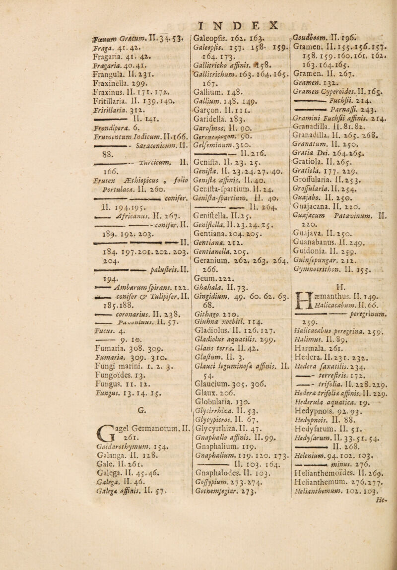 s 'Farnum GrACum.il.34*$3« F^aga. 41* 42* Fragaria. 41. 42. Fragaria. 40.41. Frangula. II. 231. Fraxinella. 299. Fraxinus. II. 171. 172. Fritillaria. II. 139.140. Fritillaria. 312. ■ --II. 141. Frondipora. 6. Frumentum Indicum. II. 166. - Saracenicum.il. 83. .— Turcicum. II. INDEX Galeopfis. 162. 163. Galeopfis. 157. 158* 139. 164. 1713- Gallitricho affinis. & 58. ‘Gallitrichum. 163. 164.165. 167. Gallium. 148. Gallium. 148. .149. Gar^on. II. 111. Garidella. 283. Garofmas. il. 90. G&rontopogon. 90* Gelfeminum. 310. »--—. II..215. Genifta. II. 23. 23. 166. Genifta. II. 23.24. 27. 40. Frutex JEthiopicus , /dio G em fi & affinis. II. 40. Portulaca. II. 260. j Genifta-fpartium. II. 24. --- conifer. Geni fla-/partium. IL 40. II. 194.195. __ Africanus. IX. 267. II. 264. 189. 192. 203. Geniftella. II.23. - conifer. II. | Genifidla. II. 23.24.25. Gentiana. 204. 205. Gentiana. 212. II. 184. 197.201. 202. 203. Gentianella. 205. 204. ■— ' paiufiris.il. 194. —• Ambarum fpirans. 122. — conifer q? Tulipifer. II. 183.188. — coronarius. II. 238. — Pavoninus. II. 57- Fucus. 4. -- 9. 1©. Fumaria. 308. 309. Fumaria. 309. 310. Fungi marini. 1. 2. 3. Fungoides. 13. Fungus. 11. 12. Fungus. 13. 14. 15. G. agel Germanorum. II. J 261. Gaidarothymum. 134. Galanga. II. 128. Gale. II. 261. Galega. II. 43.46. Galega. II. 46. Galega affinis. II. 37. Geranium. 262, 263. 264. 266. Geum. 222. Ghahala. II. 73. Gingidium. 49. 60. 61. 63. 68. Gith ago. 210. Giuhna xocbitl. 114. I Gladiolus. II. 126.127. Gladiolus aquatilis. 299. Glans terra. II. 42. Glafium. II. 3. Glauci leguminofa affinis. II. 54. Glaucium. 303. 306. Glaux. 206. Globularia. 130. Glycirrhiz,a. II. 53. Glycypicros. II. 67. Glycyrrhiza. II. 47. Gnaphalio affinis. II. 99. Gnaphalium. 119. Gnaph alium. 119. 120. 173. --- II. 103. 164. Gnaphalodes. II. 103. Goffypium.273.274. 1 Gotmmjegiar. 273. Goudhom. II. 196. Gramen. II. 133.136.137. 158.139.160.161, i6z* 163.164.163. Gramen. II. 267. Gramen. 132. Gramen Cyperdides. II. 16g. - Fuchfit. 214. ... »- Parnajfi. 243. Gramini Fuchfii affinis. 214. Granadilla. II. 81.82. Granadilla. II. 263. z68. Granatum. II. 230. Gratia Dei. 264.163.. Gratiola. II. 263. Gratiola. 177. 229. GroiTuIaria. II. 253. Grojfularia. II. 254. Guajabo. II. 25G. Guajacana. II. 210. Guajacum Patavinum, II. 220. Guajava. II. 230. Guanabanus. il. 249. Guidonia. II. 259. Guinfepungar. 212. Gymnocrithon. II. 133. ! «. manthus. II. 149. | il. Halicacabum. II. 66. I ——---peregrinum. 259. •Halicacabut peregrina. 239. Malimus. II. 89, Harmala. 261. Hedera. II. 231. 232. Hedera faxatilis.z34. -- terreftris. 172. -trifolia. II. 228.229. Hedera trifolia affinis. II. 229. Hederula aquatica. 19. Hedypnois. 92.93. Hedypnois. II. 88. Hedyfarum. II. 31. Hedyforum. II. 33. 51. 34. - II. 268. Helenium. 94.102. 103. .—— minus. 176. Helianthemoides. II. 269. Helianthemum. 276.277. He liant hemum. 1 o 2.103. Hs-