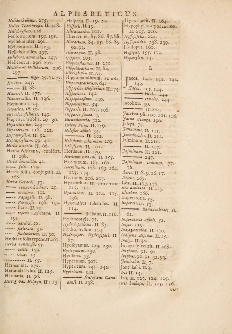 AL PHA BETIC0 S. Helianthmum. 2p$. Helice Theophrafii. II. 218. Hdichryfum. 126. Heliotropium. 190.191. Helleborailer. 296. H ellebori ne. II. 173, Helkboroides. 297. Hellebororanunculus. 297. Helleboras. 296 297. HsHelorus Helleborum. 296. 297. — - ^.37.72.73. Helxine. 247. -II. 88. Hemcris. II. 177* Hemerocallis. II. 136. Plemionitis. 24. Hepatica. »6. 30. Hepatica fiellaris. 149. Hepatica trifolia. 29 30. Hepaticus flos. 243. Hepatarium, Il8. 122. Heptaphyllon. II. 92. Hsptaphyllum. 39. 40. Herba acinofa. II. 66. Herba Africana-, conifera. II. 198. Herba benedicta. 42. ■—* felis. 174. Herba foliis, conjugatis, XJ. 168. Herba Gerar di. 73. - — H&morrhoidum. 29. ■—=— maxima. 102. —— Papagalli. II,, 98. Paralyfis. 198. 199. -Paris. II. .72. —~ — repens Africana. II. 191. Sardoa. 32.- -[celerata. 32. ..ftudioforum. II. 90. Herba trifolia repens.ir.267. Herba vensnofa. yy. -*■— 179, - .WM. 2y. — II. y S' Hermannia. 273. Hermodadlylus. II. 125*. Herniaria. n. 96. Hertog van Holfiyn. II.I 13. I Hefperis. II. 19. 20. Hefperis. II. 19. Rieracantba. IOI. Hieracium. 8y. 86. 87.88. Hieracium. 84. 8y. 88» 89. _ 92-93- Hicrazyne. II. 38. Hippion. 207. Hippocafianum. II 230. Hippclapathum. 11,-84. tttpfoglofTnn J[ Hippomarathrum. n. 2.64. Hippomarathrum. 64. Hippophae Diofcoridis. H.i 74, Hippophaes. 140. Hippophaeftum. 140. Hippo felinum. 54.. Hippuris. II. 107. 108. Hippuris faxea. 4. Hirundinariat. 312. Holcus Plinii. II, 179. Holofleo affinis. 34. *-—‘ II. 102. Holofleum minimum. 209. Holojlium. uc 101. Hordeum. II. 179. Hordeum nudum, IL 177. Horminum. 167. 166. Hormmum. iy8. 163. 164. 16f. !74. Hottonia. 206. 207. Hyacinthus. n. m. m. II3- II4. Hyacinthus. IL II4. Ilf. , 13^ Hyacinthus tuberofus. II. i! 4. ——■ ftellatus. II. 116, Hydrocotyle. 71. Hydrolapathum. II. §y. Hydrophyllon. 204. Hydropi per. Hydropiperi. II. 87. Hyofcyamus. 229. 230. Hyofcyamus. 230. Hyoferis. 93. Hypecoum. 307. Hypericum. 241. 242. Hypericum. 242, 1 frutefeens Cana- denfe.il, 238. Hypocheeris. IL - 264. H ypophyllocarpodendrom • II. 207. 206. Hyjfppifolia. 222. Hy ([opioides. 238. 23.9, Hyilopus. 160. Hyffiopus. iyy. 172. HypoxyUn. 14,. h Jacea. 140. 141-. 142, 143. Jacea. riy. 144.  ■1 * bieulor. 2.44. f-’—— tricolor. 244. Jacobsea. 99. * —• JL264. i Jacobaa.98.100. ior. 116;. facua Hcauga. 190. Jalapa. 77. januarius. n. j j j# [afminoides. II. 212. Jafminum. 11.216. ;————. 11. 217. Jafminum. II, 221, 247. Jafminum indicum. fiJ 78. Meris. II. 8. 9. 16. 17. Ibifcus. 269. Ilex. IL 177. 178. ilex aculeata. II. 219, illecebra. 286. Imperatoria. 3*3. Imperatoria, 7:3, - r Panunculoi des, U’. 62. ImperaterU affinis. 72. Impia. II9. Inajaguacuiba. U.. 170. Indigena Alpium. II. x 7. Indigo. II. 34. Indigo fylveftris. 11.268.' Intybum. 91. 92. /»•^^.90.91.92.93, Jondraha. Ij 7. Jonthlafpi. XI. 3. A/* II. 14. Iris. II. 123. 124. 125. Iris bulbofa. II. 127. 126*7 lms