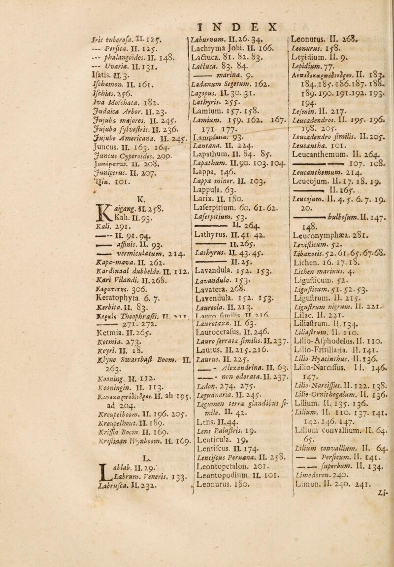 — ■Perfica, IX. 125*. phalangoides. II. 14B. — Uvaria. II. 131. liatis. 11.3. Jfch&mon. II. 161. Ifchias. 276. Jva Mofchata. 182. Judaica, Arbor, II. 23. Jujuba majores. II. 247* Jujuba fylvefiris. II. 236. Jujube Americana. II. 247. juncus. II. 163. 164. Juncus Cyperoides. 299* juniperus. II. 208. Juniperus. II. 207. i 01. K. aigang.l L278. ,Kali. II.93. Kali. 291. —IL 91.94. •— affinis. II. 93. — vermiculatum. 214. Kapa-mava. II. 262. Kardinaal dubbelde. II. II2. Kjtri Vilandi. II. 268. KioxriTtis. 306. Keratophyta 6. 7. Kerbita.il. 83. KtgicU Theophrafii. TT ^tt --—• 271. 272. Ketmia. II. 267. Ketmia. 273. Keyri. II. 18. i£lyne Swartbaft Boem. II. 263. Kooning. II. II2. Kconingin. II. 113* IC CJV&KOt P7Tob ivelgov. II. ab 195. ad 204. Kreupelboom. II. 196. 20y. Kreupelhout, II. 189. Kriffia Boem. II. 169. Knfii/ian IVynboom. II. 169. L. Lablab. II. 29.' Labrum. Veneris, 133. Juabriijca. II. 232* INDEX Lachryma Jobi. II. 166. La&uca. 81. 82. 83. Ladtuca. 83. 84. -- marina. 9. Ladanum Segetum, 162. Lagopus. II. 30. 31. Lathyris. 275% Lamium. 177. 178. Lamium. 179* 162. 167* I7I* I7.7* Lampiai»a. 93* Lantana. II. 224. Lapathum. II. 84. 87. Lapathum. II, 90. 103.104. Lappa. 146. Lappa minor. II. 103. Lappula. 63. Larix, n. 180. Laferpitiuin. 60. 61. 62. Laferpitium. 73. ■■■■...- lh 264. Lathyrus. II. 41. 42. -II. 267. Lathyrus. II. 43.47. —*- II.27. Lavandula. 172. 173. Lavandula. 173* Lavatera. 268. Lavendula. 172. 173. Laureola. II. 213* T ,'mm fimilis. IT. 21^. Laurotaxa. II. 63. Laurocerafus. II. 246. Lauro ferrata fimilis.il. 2$ J. Laurus. II. 217.216. Laurus. II. 227* . -.. - Alexandrina. II. 63. non odorata.il. 237. Ledon. .274* 277. Leguanaria. II. 247. Legumen terra glandibus fi- mile. II* 42« Lens. II.44. Lens Paluftris. 19. Lenticula. 19. Lentifcus. II. 174. Lentifcus Peruana. II. 278. Leontopetalon. 201. Leontopodium. IL 101. ,j Leonurus. 180. Leonurus. 178. Lepidium. II. 9. Lepidium. 77. AirfihoxctQTffabsvfyev.W. 184. I 87. 186.187. l88. 189. I90. I9I.I92. I93. 194- Lefmin. II. 217* Leucadendros. II. 19$• 196° 198. 207. Leucadendro fimilis. 11.207* Leucantha. IOI. Leucanthemum. II. 264. ——— .107. 108. Leucanthemum. 214. Leucojum. II. 17. 18.19. .II. 267. \ Leucojum. II. 4. 7. 6. 7. 19, 20. ■r bulbofum.il. 147. 148. Leuconymphaea. 281. Levi/licum. 72. Libanotis. 72. 61.67* 67*68. Lichen. 16. 17.18. Lichen marinus. 4. Ligufticura. 72. Liguflicum. 71. 72. 73. Liguftrum. II. 217. Ligufirum nigrum. II. 221. Lilac. II. 221* Liliaftrum. 11.134. Liliafirum. II. 110. Lilio-Afphodeiiis.il. no. Lilio-Eritillaria. II.141. Lilio-Hyacinthus. II. 136. Liiio-Narcilfus. 11. 146. . x47- Lilio-Narcijfus. II. 122. 138. Lilio - Qrnithogalum. II. 136» Lilium. II. 137. 136. Lilium. II. no. 137. 141. 142.146. 147. Lilium convallium. II. 64. ps- Lilium convallium. II. 64. -Perficum. II. 141. -. fuperbum. II. 134. Limcdoron. 240. Limon. II. 240. 241. Lx-