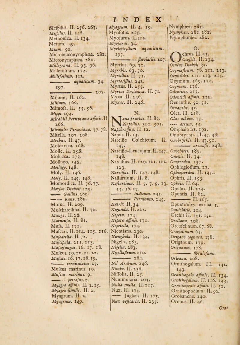 Mefpirus. II. 256. 267. ^Aefpilus. II. 248. Methonica. II. 134, Metum. 49. Meum. 50. Microleuconymphaaa. 281. Micronymphaea. 282. Millegrana. II. 93. 96» Millefolium. 112. Millefolium* 112. — .... aquaticum. 34. 197. », r— ■ ■ ...—i 207. Milium. II. 162. Milium. 166. Mimofa. II. 55. 56. Mippi. 294. Mirabili Peruviana affinis. II 2 66. Mirabilis Peruviana. 77.78. Mitella. 207. 208. Mochus. II.47. Moldavica. »68. Molle. II. 258. Molucca. 173. Mollugo. 148. Mollugo. 148. Moly. II. 146. Moly. II. 145. 146'. Momordica. II. 76.77. Morfus Diaboli. 129. Gallina. 209. —— Rana. 282. Morus. II. 209. Mofchatellina, II. 72. Mungo. IL284 Murucuja. II. 81. Mufa. II. 171. Mufcari. II. 114. 115. 116. :Mufcateila. II. 72. Mufcipula. 211. 213. Mu/cofungus. 16. 17. 18. Mufcus. 19.20. 21.22. Mufcus. 16. 17. 18.19. — - corniculatus. .27. Mufcus marinus. 10. Mufcus marinus. 9. --- - petrofus.z. Myagro affinis. 1L 2.15. Myagro fimilis. II, 2. Myagrum. II. 2. My agrum. 149. index Myagrum. II. 4. 15. Myofotis. 215. Myofurus. II. 102. Myofurus. 34. Myriophyllum aquaticum. 197. «———— —- fluviatile. 207, Myrrhis. 69. 70. Myrrhis. 63. 70. Myrtillus. II. 71. Myrtociflus. 242. Myrtus. II. 255. Myrtus Zeylanica. II. 71.. Myxa. II. 246. Myxas. II. 246. N. Natta frufius. II. 83. Napellus. 300. 301. NapobraJJica. II. 12. Napus. II. 13. Narciffo Colchicum. II. 147. Narciflfo-Leucojum.II. 147. 148. Narciffus. II. 120.121.122. 123. Narciffius. II. 147. 148. Nafturtium. II. 8. Nafiurtium. II. 5. 7. 9. 13. 15. 16.17. • - Indicum. 245. ■ ■ ■— Peruinum. 245. Natrix II. 34. Negunda. II. 2.22.. Nepeta. 174. Nepeta affinis. 170. Nepetella. 174. Nicotiana. 230. Nienghala. II. 134. Nigella. 283. Nigella. 283. Ntgellaflrum. 2 io. —— 284. Nil Arabum. 246. Nimbo. II.236. NifTolia. II. 25. Nummularia. 203. Nulla mulla. 11.217. Nux. II. 175. -Juglans. II. 175. Nux veficaria. II. 235. Nymphsea. 281. Nymph&a. 281.282; Nymphoides. 282. O. chrus. II.43. Qcofolt. II. 234. Oculus Diaboli. 35. Ocymaftrum. 78. 212. 213. Ocynoides. 2ir. 213. 215, Ocymum. 169. 170. Ocymum. 176. Odontitis. 213. Odontidi affinis. 212. Oenanthe. 50. 51, Oenanthe. 45. Olea. II. 218. Olus album. 75. - atrum. 54. Omphalodes. 192. Onobrychis. II.47. 48; Onobrychis. II. 47.51. —— arvenfis. 248;. Qnochites. 189. O nonis. 11.34. Onopordon. 137» OphiogloiTum. 27. Ophiofcordon.il. 145». Ophris. II. 153. Gphris. II.64. Opulus. II. 224. Opuntia. II. 82. ~ IL265. Opuntoides marina. 1.. Oquichitle. 114. Orchis II. 151. 152.. Qrellana. 208. Oreofelinum. 67.68. Oreofelinum. 6 5. Origano cognata. 178. Origanum. 179. Origanum. 178. —- — ■■ — fibrulofum. Orleana. 208. Ornithogalum. 11. 142. M3- Ornithogalo affinis. II. 134. Ornithogalum. II.116. 143. Ornithopodio affinis. II. 52,, Ornithopodium; IL 50. Orobanche. 240-. Orobus. II. 46. Qrt*