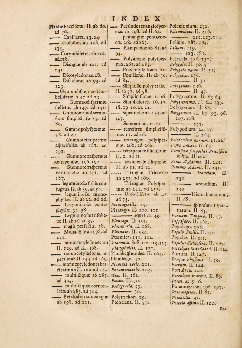 ad 7 6. Capillares. 13.244 —» capitatae, ab 128. ad J35* — Corymbiferae, ab 123. ad128. — Diangiae ab 221. ad 241. _* Dicotyledones.28. _ Difciflorae. ab 93. ad 123. — Gymnodifpermae Um- belliferae. a 47.ad 73. — Gummodifpermae» flellatae. ab 147. ad 151. — G u mno m o n 0 fp e rm as flore fimplici ab 73. ad 80. — Gumnopolyfpermae. 28. ad 47. _ Gumnotetrafpermae afperifoliae ab 187. ad 197. — Gumnotetrafpermae tetrapetalae. 196.197. —. Gumnotetrafpermae verticillatae ab 151. ad 187. —- leguminofae foliis con¬ jugatis.II. ab 39.ad 57. ~ leguminofae. mono- pbyllae. II. ab 22. ad 26. Leguminofae penta- ! phyllae. 37. 38- _ Leguminofae trifolia- taell. ab 26. ad 37. _ magis perfe&ae. 28. —— Monangiae ab 198. ad 221. I — monocotyledones ab II. 109. ad II.. 168. monocotyledones ap¬ petite ab II. 154. ad 169. — monocotyledones bra fteataeabll. 109.ad 154. — multifiliquae ab 285. ad 305. — multifiliquae cornicu¬ latae ab:285. ad 304. —. Petalodes monoangiae ab 198. ad in. I N D E X mae ab 198. ad II, 64. —— pentangiae pentacoc- cae. 262.ad 267. —— Planipetate ab 81. ad 94- — Polyangiae polylper- m*. 267.ad 287. - Polycotyledones. 20. — Pomiferae. II. ab 76. ad 84. .Slliquofae polypctate. II.ab 37. ad 58. - Slmptliciflimae. 1. 16. .- Simpliciores. 16.17. 18.19.20.21:22. .. Squamofaeab 135.ad 147. -Submarinae. 1 — it. .- terreftres fimpliciffi- mae. 11. ad 16. - tetrangiae polvfper- mae. 260. ad 262. .- tetrapetalae liliculofae. II. 1. ad 11. - tetrapetale filiquofae. II. ab ir. ad 22. .- Triangiae Tricoccae ab 232, ad z6o. - Triangiae Polyfper- mx ab 241. ad 253. - Umbelliferae ab 47: ad 73. Plantagmella. 45* Plantago. II. 100. ior. -— aquatica. 45. Plantago. II* 101. Platanaria. II. 168. Platanus. II. 234. Ptarmica* iii. 112. Ptarmica. 808.112.115.125. Platyphyllos. II. 177. Plumbaginoides. il. 264., Plumbago. 77. Plumula veris. 201. Pneumonamhe. 205. m*. II. 162. Pocan. II. 70. Podagraria. 53. -- 70. Polytrichom. 25.. Poinciana. II. 57;. Polemonium.il. 216. ■■ 2n.213.2r4J Polium. 183. 184; Polium. 119. -- 123. i8r. Polygala. 236. 237,’ Polygala. II. 50. 5 * Polygalo affine. II. 5 rJJ Polygalon. 236. -- II. 5 iT Polyganon. 236. -II. 47. Polygonatum. II. 63.64; Polygonatum. II. 64; 139» Polygonum. II. 88v . Polygonum. II. 89. 93. 96U 107. 108. '-- 277. Polypodium. 24. 25. Polytrichon aureum. 21. ili Poma amoris. II. 69. Pomifera feu potius Prunifenu * Indica. II. 262. Pomo d'Adamo. II. 241; Pomum Adamt. II. 241. - ■ Arantium. II, 230. --— arenofum. IU 250. *-— Hieruchuntanum«. II. 68. —— - fpinofum Opun-- tiatum. II. 83. Ponnam Tangera. II. 57. Poppajaro. II. 264.. Populago. 298. Populo fimilis: 11.211. Populus. II. 2ir. Populus 'Tulipifera. II. 262'. Porcelyne Srandaard. II. 114., Porrum. II. 143. Porque Phyfi que. II. 70. Porrum. II. 144, Portulaca. 220. Portulaca marina. II. 89. Porus. 4. 5. 6. Potamogeton. 196. 1970- Potamogston. II. 87. Potentilla. 41. Poterio affinis. II. 100. P4*