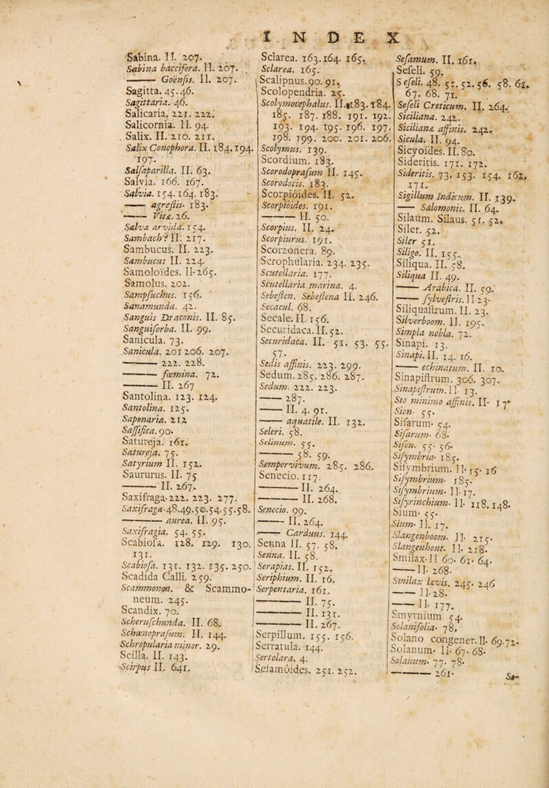 Sabina. 11 207* Sabina b acci fer a. 11 207. -«. Goenjis. 11 207. Sagitta. 45.46. Sagittaria. 46. Salicaria, 221. 222. Salicornia. 11 94. , Salix. II. 210. 211. Salix Conophora. II. 1,84.194. 197. ; Salfaparilla. II. 63. Salvia. 166. 167. Salvia. 154.164.183. ' ■■■ agr effis- 183. -- Vita. 26. Salva arvida. 154. Sambadri II. 217. Sambucus. II. 223. Sambucus II. 224. Samoloides. 11* 265. Samolus. 202. Sampfuchus. 156. Sanamunda. 42. Sanguis Draconis. II. 85. Sanguiforba. II. 99. Sanicula. 73. Sanicula. 201206. 207. — -222. 228. --foemina. 72. -- II. 267 Santolina. 123. 124. Santolina. 125. Sapenarm. 212 Saffifica. 90. Satureja. i6r. Satureja. 75. Satorium II. 152. Saururus. II. 75 -II. 267.. Saxifraga-222. 223. 277. Saxifraga• 48.49.50.54.5 5.5 8. — -aurea. 11.9;. Saxifragia. 54. 55. Scabiofa. 128. 129. 130. I3.r- Scabiofa. 131. 132. 135. 250. Scadida Calli. 259. Scammonea. & S.cammo- neum. 245. Scandix. 70. Scherufchunda. II. 68. Schoenoprafum. II. 144. Scloropularia minor. 29. Scilla. II. 143. -Scirpus II. 641, 1 N D E Sclarea. 163.164. 165. Sciar ea. 165. 1 Scalipnus.90.91., Scolopendria. 25. Scolymocephalus. II.ti83. l84. 185. 187. 188. 191. 192. 193. 194. 495. 196. 197. 198. 199. 200. 201. 206. Scolymus. 139. Scordium. 183. Scorodoprafum II. 145. Scoro dotis. 183. Scorpioides. II. 52» Scorpioides. 191. — -11 50. Scorpius. II. 24, Scorpiurus. 191. Scorzonera. 89. Scrophularia. 234. 235. S cutellaria. 177. Scutellaria marina. 4. Sebeflen. Sebejhna II. 246. Seca cui. 68. Secale. II156. Securidaca.il. 52. Securidaca. II. 51. 53. .55. 57. Sedis affinis. 223.299. Sedum. 285. 286. 287. Sedum. 222. 223. — 287. -II. 4, 91. -- aquatile. II. 132. Seleri. 58. Setinum. 55. -58. 59. Sempervivum.. 285. 286. Senecio. 117. -II. 264. — -II. 268. Senecio. 99. -II. 264. -- Carduus. 144. Senna II. 57. 58, Senna. II. 58. fer api as. II. 152. Seriphium. II. 16. [ Serpent ari a. i6i„ j-ir. 75. I-II. 13 r. -II. 267. j Serpillum. 155. 156, | Serratula. 144. : Sertolara. 4. i Sdam6id.es. 251. 252. X Sefamum. II. 161. Sefeli. 59. Sefeli. 4%. 51. 52,56. 58.61* 67. 68. 71. Sefeli Creticum. II. 264.; Sicili ana. 242. Siciliana affinis. 242- Sicula. II. 94. Sicyojdes. II. 80. Sideritis. 171. 172. Sideritis. 73. 153. 154. 162, ffli- Sigillum Indicum. II. 139. —7- Salomonis. II. 64. Silaum. Silaus. 5r. .52« Siler. .52. Siler 51. Siligo. II. 155, Siliqua. II. 58. Siliqua II. 49. -Arabica. II. 59; ——— fylvefiris. 11 23* Siliqualtrum. II. 23. Silverboom. II. 195. Simpla nobla. 72. Sinapi. 13. Sinapi. II. 14, 16. “7— echinatum. II ro„ Sinapiftrum. 306. 307. .Sinapifrum. 11- 13. Sio minimo affinis. II- j 7* Sion■ 55. Sifarum* 54. Sifarum• 68* Sifon. 55. 56* Sifymbria• 185. Sifymbrium. 11-15- 16 Sifymbrium• 185. Sifymbrium• 11-17. Stfyrinchium. 1L '118.148- Sium- 55. 11 17. Slangenboom. ]]. 215* Slangenhout. 11. 218. Smilax-11 60« 6i* 64. ——H.268. Smilax Uvis. 245. 246  11- 28* 7-11 177. Smyrnium 54. Solanifolia• 78, Solano congener. 11 69.72« Solanum* 11 67* 68- Solanum. 77. 78* -261-