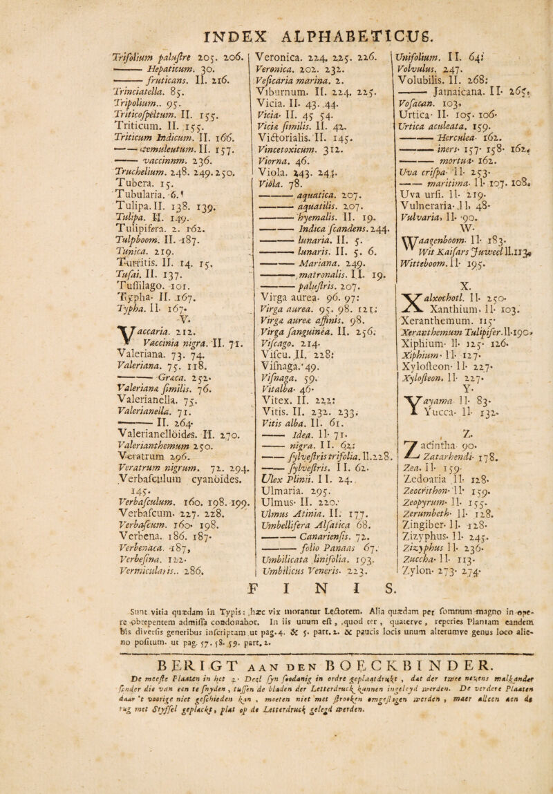 INDEX ALPHABETICU6. Trifolium palufre 205. 206. •-Hepatitum. 30. -fruticans. 11. 216. Trinciatella. 85. Tripolium.. 95. Triticofpeltum. II. 153. Triticum. II. 155. Triticum Indicum. II. 166. — — demuleutum. II. 157. ——- vaccinum. 236. Truchelium. 248. 249.250. Tubera. 15. Tubularia. 6.^ Tulipa. II. 138. 139. Tulipa. II. 149. Tulipifera. 2. 1-62. Tulpboorn. II. 187. Tunica. 219. Turritis. II. 14. 15. Tufai. II. 137. Tuffilago. ior. Typha- II. i6y. Typha. 11- 167« V- accaria. 212. Vaccinia nigra. II. 71. Valeriana. 73. 74. Valeriana. 75. 118. *---Graea. 252* Valeriana fmilis. 76. Valerianella. 75. ValerianeiU. 71. --II. 264* Valerianelloicks. II. 270. Valerianthemum 250. Veratrum 296. Veratrum nigrum. 72. 294. yerbafculum cyanoides. 145. Verbafculum. 160. 198. 199. Verbafcum. 227. 228. Verbafcum. 160* 198. Verbena. 186. 187* Verbenaca. -187, Verbefina. 12-2- Vermicular is.. 286. Veronica. 224. 225. 216. i Veronica. 202. 232. Ve ficaria marina. 2. Viburnum. II. 224. 225. Vicia. IL 43. .44. Vicia• II. 45 54. Vicia fimilis. II. 42. Vidorialis.il. 145. Vincetoxicum. 3I2* Vior na. 46. Viola. 243. 244. Viola. 78. — --aquatica. 207. .-aquatilis. 207. -'hyemalis. II. 19. -Indica fcandens. 244. -lunaria. II. 5. -—— lunaris. II. 5. 6. -Mariana. 249. ■■, matronalis. II. 19. -palufris. 207. Virga aurea- 96. 97: Virga aurea. 95. 98. 121; Virga, aurea affnis. 98. Virga fanguinea. II. 25 6: Vifcago. 214. Vifcu. JI. 228.* vifnaga/49. Vifnaga. 59. Vitalba■ 46* Vitex. II. 222: Vitis. II. 232. 233. Vitis alba. II. 61. -Idea. 11* 71. - nigra. I I. 62: —•— fylvefris trifolia. 11.2 2 8. —— fylvefris. II. 62. Ulex Plinii. II. 24. Ulmaria. 295. Ulmus- II. 220: Ulmus At inia. II. 177. Umbellifera Alfatica 68. — -Canarienfs. 72. -folio Panaas 67. Umbilicata linifolia. 193. Umbilicus Veneris• 22 3. INIS. Unifolium. II. 641 Volvulus. 247. Volubilis. II. 268; -Jamaicana. II* 267« Vofacan. 103» Urtica- II- 105. io<5* Urtica aculeata. 159. -Herculea• 162. -——iners• 157* 158* 162* -mortua 162. Uva crifpa■ '11- 253- -maritima• 11- 107* 108* Uva urfi. 11- 219. Vulneraria-i L 48* Vulvaria» 11- -90. W- 1SXJ aagenboom• 11- 183. Wit Kaifars fuweel IL113* Witteboom.il• 195. X. Xalxothotl. 11- 250* Xanthium» 11- 103. Xeranthemum. 115* Xeranthemum Tulipifer. W-iqo* Xiphium- 11- 125- 126. Xiphium' 11- 127- Xylofteon- 11- 227* Xylofieon. 11- 227* Y- Yayanm 11- 83» Yucca- 11- 132* . - z- Zadntha- 90* Zatarhendi• 178. Zea. II- 159- Zedoaria 11- 128* Zeocrithon' 11* 159. Zeopyrum• 11. 153. Zerumbeth' 11- 128. Zingiber-11. 128* Zizyphus- 11- 245. zizyphus ll. 236. 11- 113. Zylon- 273- 274* Sunt.vitia qtrnlam in Typis: thxc vix morantur Le&orem. Alia qusdam per fommim magno in ope¬ re-obrepentem admifla condonabor. In iis unum cft , ,quod ter, quaterve , reperies Planiam eandem bis diverfis generibus inferiptam ut pag.4. & J* part. 1. bc paucis locis unum alccrumve genus loco alie* no politum, ut pag. 57.58. 59. part. 1. BERIGT A A N D E N BQECKBINDER. De meefte plaaUn in het z • Dep. fyn foodanig in orche gepl.uttdTH^t , dnt der turee nei;ens malpjtnder fpnder die van een te fnyden , tuffen de Oladen der Letterdrud^gunnen ingeleyd ujcrdtn. De verdere Plaate» doAr ’t voorige niet gefchieden /<jn , moeten niet met Jfroe^en erngejhgen iverden > maer allcen *cn de tug met Styffel gcpUcpt, pUt oJ> de Letterdruc$ gelcgd axrden.