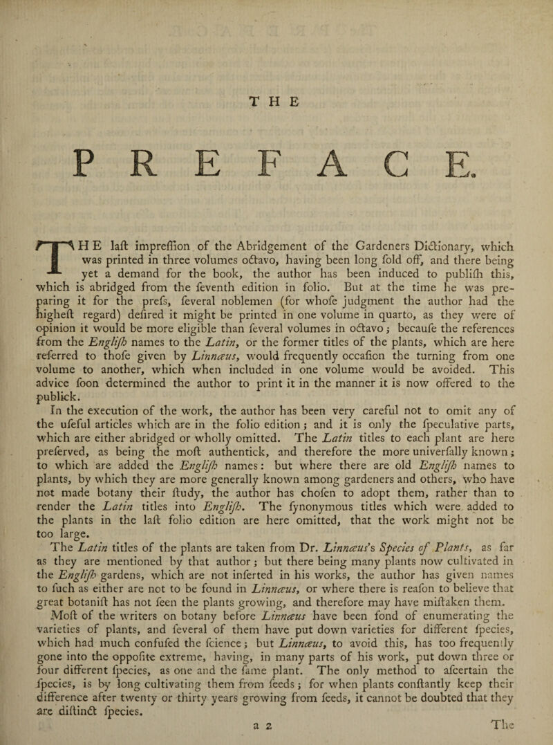 TH E laft impreffion of the Abridgement of the Gardeners Dictionary, which was printed in three volumes odtavo, having been long fold off, and there being yet a demand for the book, the author has been induced to publish this, which is abridged from the feventh edition in folio. But at the time he was pre¬ paring it for the prefs, feveral noblemen (for whofe judgment the author had the higheft regard) dehred it might be printed in one volume in quarto, as they were of opinion it would be more eligible than feveral volumes in octavo j becaufe the references from the Englijh names to the Latin, or the former titles of the plants, which are here referred to thofe given by Lhinaeus, would frequently occafion the turning from one volume to another, which when included in one volume would be avoided. This advice foon determined the author to print it in the manner it is now offered to the publick. In the execution of the work, the author has been very careful not to omit any of the ufeful articles which are in the folio edition; and it is only the fpeculative parts, which are either abridged or wholly omitted. The Latin titles to each plant are here preferved, as being the moft authentick, and therefore the more univerfally known; to which are added the Englifi names: but where there are old Englijh names to plants, by which they are more generally known among gardeners and others, who have not made botany their fludy, the author has chofen to adopt them, rather than to render the Latin titles into Englijh. The fynonymous titles which were added to the plants in the lafi folio edition are here omitted, that the work might not be too large. The Latin titles of the plants are taken from Dr. Linnaeus's, Species of Plants, as far as they are mentioned by that author; but there being many plants now cultivated in the Englijh gardens, which are not inferted in his works, the author has given names to fuch as either are not to be found in Linnaeus, or where there is reafon to believe that great botanift has not feen the plants growing, and therefore may have miiiaken them. Moft of the writers on botany before Linnaeus have been fond of enumerating the varieties of plants, and feveral of them have put down varieties for different fpecies, which had much confufed the fcience; but Linnaeus, to avoid this, has too frequently gone into the oppofite extreme, having, in many parts of his work, put down three or four different fpecies, as one and the fame plant. The only method to afeertain the fpecies, is by long cultivating them from feeds; for when plants conflantly keep their difference after twenty or thirty years growing from feeds, it cannot be doubted that they are diftindt fpecies. a 2 The