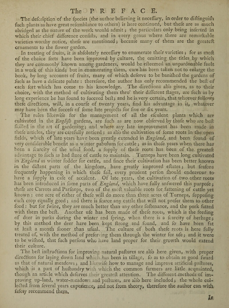 The defcription of the fpecies (the author believing it neceffary, in order to didinguifli fuch plants as have great refemblance to others) is here continued, but thefe are as much abridged as the nature of the work would admit; the particulars only being inlerted in which their chief difference confids, and in every genus where there are remarkable varieties worthy notice, thefe are mentioned ; became many of them are the greateffc ornaments to the flower garden. In treating of fruits, it is abfolutely neceffary to enumerate their varieties ; for as moil of the choice forts have been improved by culture, the omitting the titles by which they are commonly known among gardeners, would be edeemed an unpardonable fault in a work of this kind; but in enumerating them, care has been taken not to enlarge the book, by long accounts of fruits, many of which deferve to be banifhed the gardens of fuch as have a delicate palate : therefore, the author has only recommended the bed of each fort which has come to his knowledge. The directions alfo given, as to their choice, with the method of cultivating them thro’ their different dages, are fuch as by long experience he has found to fucceed bed; and he is very certain, that whoever follows thefe directions, will, in a courfe of twenty years, find his advantage in it, whatever may have been the fuccefs of fome late projects for five or fix years. The rules likewife for the management of all the efculent plants which are cultivated in the. EngltJJj gardens, are fuch as are now obferved by thofe who are bell; drilled in the art of gardening; and where any late improvement has been made in thefe articles, they are carefully noticed : as alfo the cultivation of fome roots in the open fields, which of late years have been greatly extended in England, and been found of very conflderable benefit as a winter pabulum for cattle; as in thofe years when there has been a fcarcity of the ufual food, a fupply of thefe roots has been of the greateft advantage to fuch as had dore of cattle to maintain. Turneps have been long cultivated in England as winter fodder for cattle, and fince their cultivation has been better known in the difiant parts of the kingdom, have greatly improved edates; but feafons frequently happening in which thefe fail, every prudent perfon fhould endeavour to have a fupply in cafe of accident. Of late years, the cultivation of two other roots has been introduced in fome parts of England, which have fully anfwered this purpofe; thefe are Carrots and Parfneps, two of the mod valuable roots for fattening of cattle yet known : one acre of either of thefe will do more than three acres of Turneps, fuppofing each crop equally good; and there is fcarce any cattle that will not prefer them to other food : but for fwine, they are much better than any other fudenance, and the pork fatted with them the bed. Another ule has been made of thefe roots, which is the feeding of deer in parks during the winter and fpring, when there is a fcarcity of herbage; by this method the deer have been kept drong and found, and fo have been fat at lead a month fooner than ufual. The culture of both thefe roots is here fully treated of, with the method of preferving them through the winter for ufe; and it were to be wifhed, that fuch perfons who have land proper for their growth would extend their culture. The bed indruCtions for improving, natural padures are alfo here given, with proper dire&ions for laying down land which has been in tillage, fo as to obtain as good fward as that of natural meadows; and likewife how to manage and improve artificial padures, which is a part of hufbandry with which the common farmers are little acquainted, though an article which deferves their greated attention. The different-methods of im¬ proving up-land, water-meadows and padures, are alfo here included; the whole col¬ lected from feveral years experience,, *md not from theory, therefore the author can with fafefcy recommend them.