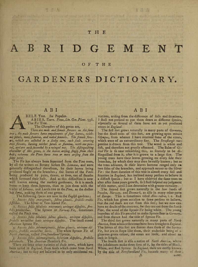 ABRIDGEMENT O F T H E GARDENERS DICTIONARY. A B I BELE Tree. See Populus. ABIES, Town. Pinus, Lift. Gen. Plant. 956. The Fir Tree. The Characters of this genus are. There are male and female flowers on the fame tree ; the male flowers have empalements of four leaves, with- tut petals, many famina, and naked fummits. The female flow- #rs, which are collected in a fcaley cone, each fcale covering two flowers, having neither petals or flamina, with one poin- tal, and are each fucceeded by a winged nut. The dflingui/hing character of this genus, is the leaves arifing flngly from their hafe; whereas the Pines have two or more arifing from the fame point. The Fir has always been feparated from the Pine trees, by all the writers on Botany before Dr. Linnaeus, and were generally diftinguilhed therefrom, by their leaves being roduced fingly on the branches ; the leaves of the Pines eing produced by pairs, threes, or fives, out of fheaths which furround their bafe. And as this diitindtion is now well known among the nurfery gardeners, fo it is much better to keep them feparate, than to join them with the Cedar of Libanus, and Larch tree to the Pine, as the dodor has done, making them of one genus. The following Species are now in the Englijh gardens; 1. Abies foliis emarginatis, fubtus glaucis, flrobilis ered/is fcfJU'ibus. The Silver or Yew-leaved Fir. 2. Abies foliis fubulatis mucronatis utrinque difpofltis, flro¬ bilis pendentibus. The Spruce or Norway Fir, fometimes called the Pitch tree. 3. Abies foliis fubulatis fubtus glaucis, utrinque difpofltis, fly chilis uncialibus laxis utrinque difpofltis. The imall coned American Spruce Fir. 4. Abies foliis fubemarginatis, fubtus glaucis, utrinque dif¬ pofltis, flrobilis uncialibus laxis. The white Spruce Fir of forth America, called Newfoundland Spruce. 5. Abies foliis fubemarginatis, bifariam difpofltis, flrobilis fuorotundis. The American Hemlock Fir. There are fome other varieties of thefe trees, which have been raifed in England, from feeds which came from North America ; bist as they are believed to be only accidental va- A B I nations, arifing from the difference of foils and fituations, I fhall not pretend to put them down as different fpecies, efpecially as feveral of them have not as yet produced cones in England. The firft fort grows naturally in many parts of Germany, but die fineft trees of this fort, are growing upon mount Olympus, from whence I have received fome of the cones, which were of an extraordinary fize. The Straflurgb tur» pentine is drawn from this tree. The wood is white and loft, and therefore not gieatly efleemed. The Balm of Gi¬ lead Fir is fo near refembling this, as fcarcely to be di- ftinguifhed from it, after it is grown to a large fize. The young trees have their leaves growing on every fide their branches, by which they may then beeafily known ; but as the trees advance, fo their leaves become ranged only o* two fides of the branches, and approach nearer to the Silver Fir : the fhort duration of this tree in almolt every foil and fituation in England, has inclined many perfons to believe ie a diftinft fpecies; but as I have obferved the fame trees to alter after fome years growth, fo I fhall fufpend my judgment of this matter, until I can determine with greater certainty. The fecond fort grows naturally in the low lands of Sweden, Norway, and Denmark, as alfo in many other parts of Europe. This is fometimes titled Abies rubra, i. e. Red Fir, which has given occafion to fome perfons to believe, that the red deals are cut from this fort; but we now can have no doubt of the contrary, for they are cut from the Scotch Pine, the wood of the Spruce Fir being white. The young branches of this Fir are ufed to make Spruce Beer in Germany, and from thence had the title of Spruce Fir. The third fort grows naturally in many parts of North America, from whencethecones have been brought to England. The leaves of this fort are fhorter than thof'e of the Spiuee Fir, but are in fliape like them, their underfide being of a glaucous green colour, the cones are loofe, and about au inch in length. The fourth fort is alfo a native of North America, where the inhabitants make three forts of it, by the titles of Black, White, and Red Spruce. In England, thefe are mollly known by the tide of Newfoundland Fir, bccaufe many of their . A cones