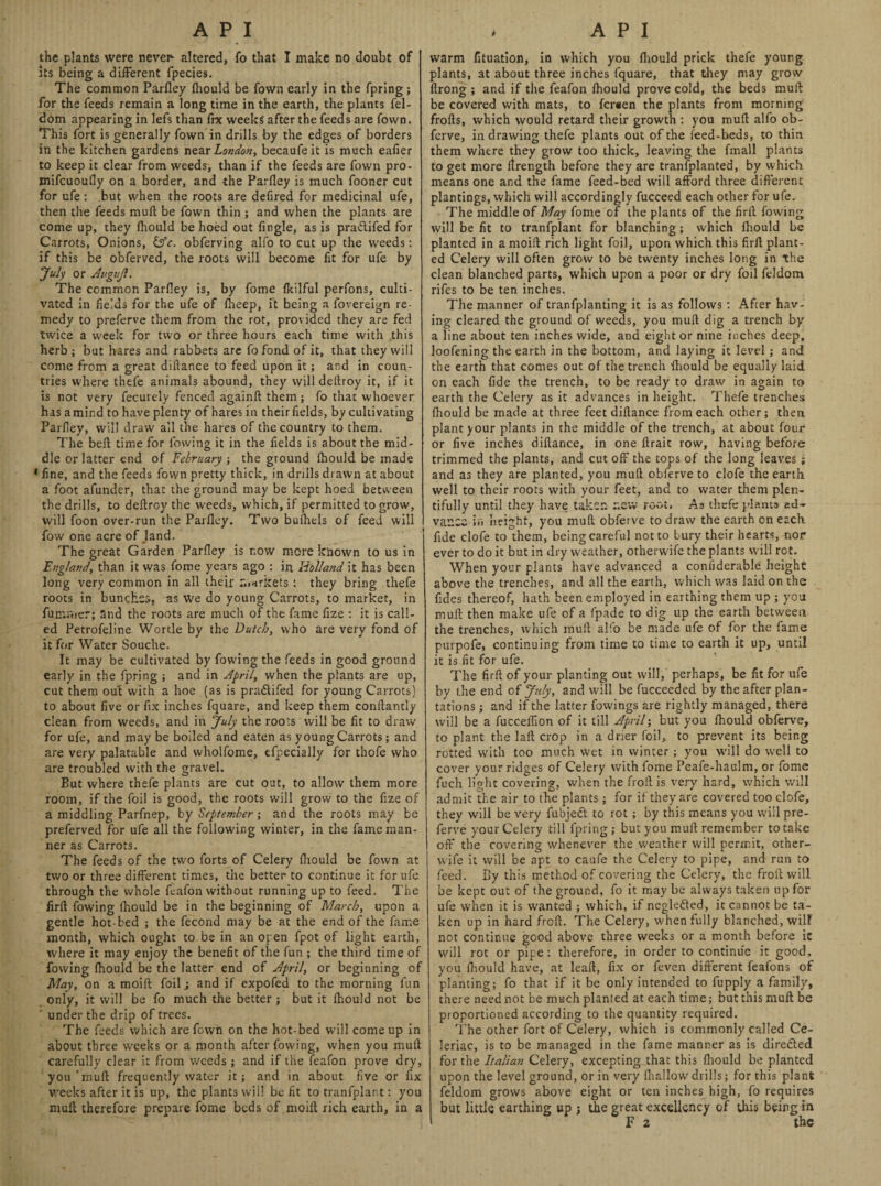 the plants were never- altered, fo that I make no doubt of its being a different fpecies. The common Parfley fhould be fown early in the fpring ; for the feeds remain a long time in the earth, the plants fel- dom appearing in lefs than ire weeks after the feeds are fown. This fort is generally fown in drills by the edges of borders in the kitchen gardens near London, becaufe it is much eafler to keep it clear from weeds, than if the feeds are fown pro- mifcuoufly on a border, and the Parfley is much fooner cut for ufe : but when the roots are defired for medicinal ufe, then the feeds muft be fown thin ; and when the plants are come up, they fhould be hoed out Angle, as is pra&ifed for Carrots, Onions, obferving alfo to cut up the weeds: if this be obferved, the roots will become At for ufe by July or Augujl. The common Parfley is, by fome fkilful perfons, culti¬ vated in flelds for the ufe of fheep, it being a fovereign re¬ medy to preferve them from the rot, provided they are fed twice a week for two or three hours each time with this herb ; but hares and rabbets are fo fond of it, that they will come from a great diftance to feed upon it; and in coun¬ tries where thefe animals abound, they will deltroy it, if it is not very fecutely fenced againft them; fo that whoever has a mind to have plenty of hares in their fields, by cultivating Parfley, will draw all the hares of the country to them. The bell time for lowing it in the Aelds is about the mid¬ dle or latter end of February ; the ground Ihould be made 1 Ane, and the feeds fown pretty thick, in drills drawn at about a foot afunder, that the ground may be kept hoed between the drills, to deftroy the weeds, which, if permitted to grow, will foon over-run the Parfley. Two bufhels of feed will fow one acre of Jand. The great Garden Parfley is now more known to us in England, than it was fome years ago : in Holland it has been long very common in all their markets : they bring thefe roots in bunches, as We do young Carrots, to market, in funtnier; and the roots are much of the fame Aze : it is call¬ ed Petrofeline Wortle by the Dutch, who are very fond of it for Water Souche. It may be cultivated by fowing the feeds in good ground early in the fpring ; and in April, when the plants are up, cut them out with a hoe (as is pra&ifed for young Carrots) to about flve or Ax inches fquare, and keep them conflantly clean from weeds, and in July the roots will be At to draw for ufe, and may be boiled and eaten as young Carrots; and are very palatable and wholfome, efpecially for t’nofe who are troubled with the gravel. But where thefe plants are cut out, to allow them more room, if the foil is good, the roots will grow to the Aze of a middling Parfnep, hy September •, and the roots may be preferved for ufe all the following winter, in the fame man¬ ner as Carrots. The feeds of the two forts of Celery fliould be fown at two or three different times, the better to continue it for ufe through the whole feafon without running up to feed. The Arfl fowing fliould be in the beginning of March, upon a gentle hot-bed ; the fecond may be at the end of the fame month, which ought to be in an open fpot of light earth, where it may enjoy the beneAt of the fun ; the third time of fowing fliould be the latter end of April, or beginning of May, on a moift foil; and if expofed to the morning fun only, it will be fo much the better ; but it fliould not be ' under the drip of trees. The feeds which are fown on the hot-bed will come up in about three weeks or a month after fowing, when you mull carefully clear it from weeds ; and if the feafon prove dry, you 'mud frequently water it; and in about Ave or Ax weeks after it is up, the plants will be At to tranfplant: you mull therefore prepare fome beds of moilt rich earth, in a warm Atuation, in which you fliould prick thefe young plants, at about three inches fquare, that they may grow flrong ; and if the feafon fliould prove cold, the beds mull be covered with mats, to fersen the plants from morning frofts, which would retard their growth : you muft alfo ob- ferve, in drawing thefe plants out of the feed-beds, to thin them where they grow too thick, leaving the fmall plants to get more itrength before they are transplanted, by which means one and the fame feed-bed will afford three different plantings, which will accordingly fucceed each other for ufe. The middle of May fome of the plants of the Arfl fowing will be At to tranfplant for blanching; which fhould be planted in a moift rich light foil, upon which this Arfl plant¬ ed Celery will often grow to be twenty inches long in the clean blanched parts, which upon a poor or dry foil fcldom rifes to be ten inches. The manner of tranfplanting it is as follows : After hav¬ ing cleared the ground of weeds, you muft dig a trench by a line about ten inches wide, and eight or nine inches deep, loofening the earth in the bottom, and laying it level; and the earth that comes out of the trench fliould be equally laid on each Ade the trench, to be ready to draw in again to earth the Celery as it advances in height. Thefe trenches fhould be made at three feet diftance from each other; then plant your plants in the middle of the trench, at about four or Ave inches diftance, in one ftrait row, having before trimmed the plants, and cut off the tops of the long leaves ; and as they are planted, you muft obferve to clofe the earth well to their roots with your feet, and to water them plen¬ tifully until they have taker. r.cw root. As thefe plants ad¬ vance in height, you muft obferve to draw the earth on each fide clofe to them, being careful not to bury their hearts, nor ever to do it but in dry weather, otherwife the plants will rot. When your plants have advanced a conflderable height above the trenches, and all the earth, which was laid on the Ades thereof, hath been employed in earthing them up ; you muft then make ufe of a fpade to dig up the earth between the trenches, which muft alfo be made ufe of for the fame purpofe, continuing from time to time to earth it up, until it is At for ufe. The Arfl of your planting out will, perhaps, be At for ufe by the end of July, and will be fucceeded by the after plan¬ tations ; and if the latter fowings are rightly managed, there will be a fucceflion of it till April; but you fhould obferve, to plant the lalt crop in a drier foil,, to prevent its being rotted with too much wet in winter ; you will do well to cover your ridges of Celery with fome Peafe-haulm, or fome fuch light covering, when the froft is very hard, which will admit the air to the plants; for if they are covered too clofe, they will be very fubjedt to rot ; by this means you will pre¬ ferve your Celery till fpring ; but you muft remember to take off the covering whenever the weather will permit, other- wife it will be apt to caufe the Celery to pipe, and run to feed. By this method of covering the Celery, the froft will be kept out of the ground, fo it may be always taken up for ufe when it is wanted ; which, if ncgledted, it cannot be ta¬ ken up in hard froft. The Celery, when fully blanched, will not continue good above three weeks or a month before it will rot or pipe: therefore, in order to continue it good, you fhould have, at leaft, Ax or feven different feafons of planting; fo that if it be only intended to fupply a family, there need not be much planted at each time; but this muft be proportioned according to the quantity required. The other fort of Celery, which is commonly called Ce- leriac, is to be managed in the fame manner as is directed for the Italian Celery, excepting that this fliould be planted upon the level ground, or in very fhallow drills; for this plant feldom grows above eight or ten inches high, fo requires but little earthing up ; tfie great excellency of this being in