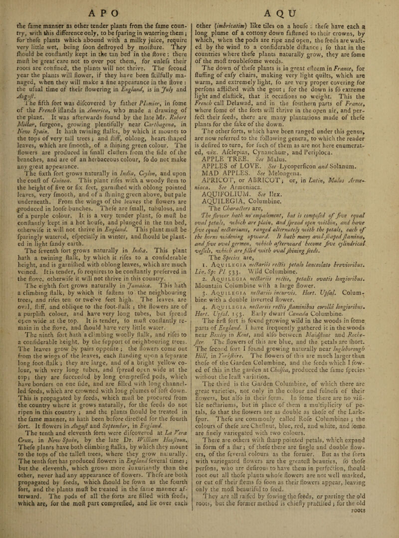 the Tame manner as other tender plants from the fame coun¬ try, with this difference only, to be fparing in watering them; for'thefe plants which abound with a milky juice, require very little wet, being foon deftroyed by moifture. They fhould be conliantly kept in the tan bed in the ftove: there muft be great care not to over pot them, for unlefs their roots are confined, the plants will not thrive. The fecond year the plants will flower, if they have been fkilfully ma¬ naged, when they will make a fine appearance in the ftove : the ufual time of their flowering in England, is in July and Jugnft. The fifth fort was difcovered by father Plumier, in fome of the French iflar.ds in America, who made a drawing of the plant. It was afterwards found by the late Mr. Robert Millar, furgeon, growing plentifully near Cartbagcna, in New Spain. It hath twining ftalks, by which it mounts to the tops of very tall trees ; and ftiff, oblong, heart-fhaped leaves, which are fmooth, of a fhining green colour. The flowers are produced in fmall clullers from the fide of the branches, and are of an herbaceous colour, fo do not make any great appearance. The fixth fort grows naturally in India, Ceylon, and upon the coaft of Guinea. This plant rifes with a woody ftem to the height of five or fix feet, garnifhed with oblong pointed leaves, very fmooth, and of a fhining green above, but pale underneath. From the wings of the leaves the flowers are produced in loofe bunches. Thefe are fmall, tubulous, and of a purple colour. It is a very tender plant, fo muft be conliantly kept in a hot hcufe, and plunged in the tan bed, otherwife it will not thrive in England. This plant muft be fparingly watered, efpecially in winter, and fhould be plant¬ ed in light fandy earth. The feventh fort grows naturally in India. This plant hath a twining ftalk, by which it rifes to a confiderable height, and is garnifhed with oblong leaves, which are much veined. It is tender, fo requires to be conliantly prel'erved in the ftove, otherwife it will not thrive in this country. ']'he eighth fort grows naturally in Jamaica. This hath a climbing ftalk, by which it fallens to the neighbouring trees, and rifes ten or twelve feet high. The leaves are oval, llifF, and oblique to the foot-flalk ; the flowers are of j a purplilh colour, and have very long tubes, but fpread open wide at the top. It is tender, fo muft conliantly re¬ main in the ftove, and fhould have very little water. The ninth fort hath a climbing woolly ftalk, and rifes to a confiderable height, by the fupport of neighbouring trees. The leaves grow by pairs oppofite ; the flowers come out from the wings of the leaves, each handing upon a feparate long foot-ftalk ; they are large, and of a bright yellow co¬ lour, with very long tubes, and fpread open wide at the top; they are fuccteded by long comprefted pods, which have borders on one fide, and are filled with long channel¬ led feeds, which are crowned with long plumes of foft down. This is propagated by feeds, which mull be procured from the country where it grows naturally, for the feeds do not ripen in this country ; and the plants fnould be treated in the fame manner, as hath been before direded for the fourth fort. It flowers in Augujl and September, in England. The tenth and eleventh forts were difcovered at La Vera Cruz, in New Spain, by the late Dr. William Houjioun. Thefe plants have both climbing ftalks, by which they mount to the tops of the talleft trees, where they grow naturally. The tenth fort has produced flowers in Englandfeveral times; but the eleventh, which grows more luxuriantly than the other, never had any appearance of flowers. Thefe are both propagated by feeds, which fhould be fown as the fourth fort, and the plants muft be treated in the fame manner af¬ terward. The pods of all the forts are filled with feeds, which are, for the moil part comprefted, and lie over each Other (imlrkatim) like tiles on a houfe : thefe have each a long plume of a cottony down fattened to their crowns, by which, when the pods are ripe and open, the feeds are waft¬ ed by the wind to a confiderable diftance ; fo that in the countries where thefe plants naturally grow, they are fome of the molt troublefome weeds. The down of thefe plants is in great efteem in France, for fluffing of eafy chairs, making very light quilts, which are warm, and extremely light, fo are very proper covering for perfons affiibled with the gout; for the down is fo extreme light and elaftick, that it occafions no weight. This the French call Delawad, and in the fouthern parts of France, where fome of the forts will thrive in the open air, and per¬ fect their feeds, there are many plantations made of thefe plants for the fake of the down. The other forts, which have been ranged under this genus, are now referred to the following genera, to which the reader is defired to turn, for fuch of them as are not here enumerat¬ ed, viz. Afclepias, Cynauchum, and Periploca. APPLE TREE. See Malus. APPLES of LOVE. See Lycoperficon and Solanum. MAD APPLES. See Melongena. APRICO T, or ABRICOT ; or, in Latin, Malus Arme~- niaca. See Armeniaca. AQUI FOLIUM. See Ilex. AQUILEGIA, Columbine. The Char alters are, The flower hath no empa/ement, but is compofed of five equal oval petals, which are plain, and fpread open within, and have five equal neclariums, ranged alternately with the petals, each of the horns widening upward. It hath many awl-JhapedJlamina, and five oval germen, which afterward become five cylindrical vefiels, which are filled with oval jhining feeds. The Species are, 1. A qjj i l E c i a neSlariis reSiis petalo lanceolato brevioribus. Lin. Sp: FI 533- Wild Columbine. 2. Aquilegia neSlariis refiis, petalis ovatis longioribus. Mountain Columbine with a large flower. 3. Aquilecia neSlariis incurvis. Hort. XJpfal. Colum¬ bine with a double inverted flower. 4. Aquilegia neSlariis re SI is Jiaminibus corolla longioribus. Hort. Upfial. 153. Early dwarf Canada Columbine. The firft fort is found growing wild in the woods in fome parts of England. I have frequently gathered it in the woods near Bexley in Kent, and alfo between Maidfione and Roche- fier The flowers of this are blue, and the petals are ihort. The fecond fort 1 found growing naturally near Ingleborough Hill, in Torhjhire. The flowers of this are much larger than thofe of the Garden Columbine, and the feeds which I flow¬ ed of this in the garden at Cbefiea, produced the fame fpeties without the lean 'ariation. The third is the Garden Columbine, of which there are great varieties, not only in the colour and fulnefs of their flowers, but alfo in their form. In fome there are no visi¬ ble neClariums, but in place of them a multiplicity of pe¬ tals, fo that the flowers are as double as thofe of the Lark- fpur. Thefe are commonly called Rofe Columbines ; the colours of thefe are Cheftnut, blue, red, and white, and fome are finely variegated with two colours. There are others wiih lharp pointed petals, which expand in form of a ftar ; of thefe there are Angle and double flow¬ ers, of the feveral colours as the former. But as the forts with variegated flowers are the greateft beauties, fo thofe perfons, who are defirous to have them in perfection, fhould root out all thofe plants whofe flowers are not well marked, or cut off their Hems fo foon as their flowers appear, leaving only the moll beautiful to feed. They are all raifed by flowing the feeds, or parting the old roots, but the former method is chiefly praiiiled ; for the old roots