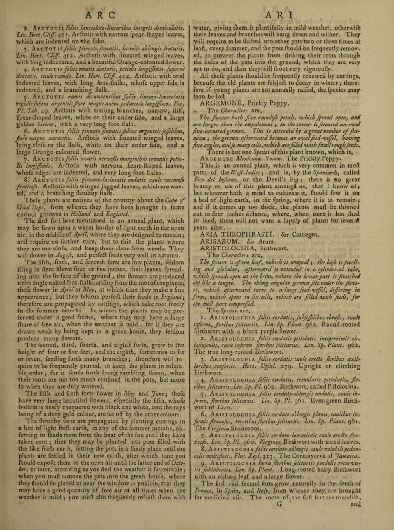 ARC t. ArCTOTIS foil is lanceolate-lincaribus integris denticulath. tin. Hort. Cliff. 412. Arftotis with narrow fpear-fhaped leaves. Which are indented on the Tides. 3. Arctotis foliis pinnato-Jinuatis, laciniis ohlongis deniatis. Lin. Hort. Cliff. 412. Ardlotis with finuated winged leaves, with long indentures, and a beautiful Orange-coloured flower. 4. Arctotis foliis ovatis dentatis, petiolis longiJJhnis, fuperne 'dentatis, caule ramofo. Lin. Hort. Cliff'. 412. Arttotis with oval indented leaves, with long foot-ftalks, whofe upper fide is indented, and a branching ftalk. 5. Arctotis ram is decumbentibus foliis lineari - lance olat is Yigiais fubtus argenteisfore magno aureo pcduncula longijjimo. Fig. PI. Tab. 49. Arttotis with trailing branches, narrow, ftiff, fpear-fhaped leaves, white on their under fide, and a large golden flower, with a very long foot-ftalk. 6. Arctotis foliis pinnato JinuatisJulius argenteisfeffilibus, fore magno aurantio. Ardlotis with finuated winged leaves, lying clofe to the ftalk, white on their under fide, and a large Orange-coloured flower. 7. Arctotis foliis ovatis nervefis marginibus craiatis petio - Its lovgiffimis. Ar&otis with nervous heart-lhaped leaves, Whofe edges are indented, and very long foot ftalks. 8. Arctotis foliis pinnato-laciniat is undatis caule racemofo fruticofo. Ar&otis with winged jagged leaves, which are wav¬ ed, and a branching fhrubby ftalk. Thefe plants are natives of the country about the Cape of Good Hope, from whence they have been brought to Tome Curious gardens in Holland and England. The Juft fort here mentioned is an annual plant, which may be Town upon a warm border of light earth in the open air, in the middle of April, where they are defigned to remain; and require no farther Care, but to thin the plants where they are too clofe, and keep them clean from weeds. They will flower in Auguf, and perfect feeds very well in autumn. The fifth, iixth, and feventh forts are low plants, feldom rifing in ftem above four or five inches, their leaves fpread- ing near the furface of the ground ; the flowers are produced Upon Tingle naked foot-flalks arifingfrom the rootof theplants; thefe flower in April or May, at which time they make a fine appearance ; but they feldom perfeft their feeds in England; therefore are propagated by cuttings, which take root freely in the fummer months. In winter the plants may be pre- ferved under a good frame, where they may have a large Ihare of free air, when the weather is mild ; for if they are drawn weak by being kept in a green-houfe, they feldom produce many flowers. Thefecond, third, fourth, and eighth forts, grow to the height of four or five feet, and the eighth, fometimes to fix or feven, fending forth many branches; therefore will re¬ quire to be frequently pruned, to keep the plants in tolera¬ ble order ; for it fends forth ftrong rambling Ihoots, when their roots are not too much confined in the pots, but more fo when they are duly watered. The fifth and fixth forts flower in May and June ; thefe have very large beautiful flowers, efpecially the fifth, whofe bottom is finely chequered with black and white, and the rays being of a deep gold colour, are fet off by the other colours. The flirubby forts are propagated by planting cuttings in a bed of light frefli earth, in any of the fummer months, ob- ferving to Ihadethem from the heat of the fun until they have taken root; then they may be planted into pots filled with the like frefh earth, fetting the pots in a fhady place until the plants are fettled in their new earth, after which time you fhould expofe them to the open air until the latter end of Octo¬ ber, cr later, accoiding as you find the weather is favourable; when you muft remove the pots into the green-houfe, where they lhou!dbe placed as near the window as poffible, that they may have a good quantity of free air at all times when the weather is mild ; you muft alfo frequently refrefli them with A R I water, giving them it plentifully in mild weather, otherwife their leaves and branches will hang down and wither. They will require to be fhifted into other pots two or three times at leaft, every fummer, and the pots fhould be frequently remov¬ ed, to prevent the plants from ftriking their roots through the holes of the pots into the ground, which they are very apt to da, and then they will fhoot very vigoroufly. All thefe plants fhould be frequently renewed by cutting$> becaufe the old plants are fubjedl to decay in winter; there¬ fore if young plants are not annually raifed, the fpecics may foon be loft. ARGEMONE, Prickly Poppy. The Characters are, The flower hath five roundijh petals, which fpread open, and are larger than the empalement ; in the center is fituated an oval five-corneredgermen. Tins is attended by a great number of fia- mina ; the germen afterward becomes an ovalfeed-vejfel, having five angles, andfo many cells, which are filled with fmall roughfeeds. There is but one Species of this plant known, which is, Argemone Mexicana. Tourn. The Prickly Poppy- This is an annual plant, which is very common in molt parts of the Weft-Indies ; and is,-by the Spaniards, called Pico del Inferno, or the Devil’s Fig ; there is no great beauty or ufe of this plant amongft us, that I know of; but whoever hath a mind to cultivate it, fhould fow it on a bed of light earth, in the fpring, where it is to remain j and if it conics up too thick, the plants muft be thinned out to four inches diftance, where, when once it has flied its feed, there will not want a fupply of plants for fever at years after. ARIA THEOPHRASTI. See Crataegus. ARISARUM, See Arum. ARISTOLOCHIA, Birthwort. The Characters are, The fewer is of one leaf, which -is unequal; the bafe is fwell- ing and globular, afterward is extended in a cylindrical tube, which J'preads open at the brim, where the lower part is fir etched out like a tongue-. The oblong angular germen fits under the flow¬ er, which afterward turns to a large feed-vefftl, differing in form, which opens in fix ceils, which are filed with feeds, fot the mo ft part -compreffed. The Species are, 1. Aristolochia foliis cordatis, fubfiffilibus obtufts, eault infirmo,fioribus folitariis. Lin. Sp. Plant. 962. Round-rooted Birthwort with a black purple flower. 2. Aristolochia foliis cordatis petiolatis integerrimis ob- tufiufculis, caule infirmo floribus folitariis. Lin. Sp. Plant. 962. The true long-rooted Birthwort. 3. Aristolochia foliis cordatis caule ereCio fioribus axil- laribus confertis. Hort. Upfal. 279. Upright or climbing Birthwort. 4. Aristolochia foliis cordatis, crenulatis petiolatis, fio¬ ribus folitariis. Lin. Sp. PI. 962. Birthwort, called Piftolochia. 5. Aristolochia foliis cordato-oblongis undatis, caule in¬ firmo, fioribus folitariis. Lin. Sp. PI. 961. Ever-green Birth- wort of Crete. 6. Aristolochia foliis cordato-oblongis plants, caulibus in- firmis fiexuofus, teretibus fioribus folitariis. Lin. Sp. Plant. 961. The Virginia Snakeroot. 7. Aristolochia foliis cordato-lanceolatis caule ereCio fru¬ ticofo. Lin. Sp. PL 960. Virginia Birthwort with eared leaves. 8. Aristolochia foliis cor da to - ohlongis caule value Hi pedun- culismultifioris. Flor. Zeyl. 323. The Contrayerva of Jamaica. 9. Aristolochia hirta fioribus folitai iis pendulis recurva- tis fublabiaiis. Lin. Sp. Plant. Long-rooted hairy Birthwort with an oblong leaf and a large flower. The firft and fecond forts grow naturally in the fouth of France, in Spain, and Italy, from whence they, are brought for medicinal ufe. The roots of the firft fort are roundilh, G an^t