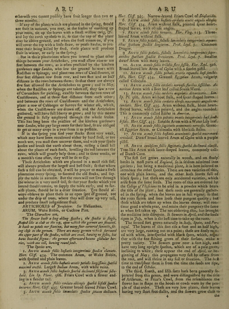 mherwife you cannot pofiibly have fruit longer than two or three months. If any of the plants which are planted in the fpring, fhould not fruit in autumn, you may, at the feafon of earthing up your roots, tie up the leaves with a. fmall willow twig, &c. and lay the earth up clofe to it, fo that the top of the plant may be above ground, and when the froft comes on, if you will cover the top with a little draw, or peafe-hauhn, to pre¬ vent their being killed by froil, thefe plants will produce fruit in winter, or early in the fpring. But in thole plantations where you intend to plant other things between your Artichokes, you mud allow nine or ten feet between the rows, as is often pradifed by the kitchen gardeners n$ar London, who low the ground be:weei with Radifhes or Spinage, and plant two rows cf Cauliflowers, at four feet didance row from row, and two feet and an half didance in the rows between them ; fo that there are always five feet allowed for the Artichokes to grow ; and in May, when the Radifhes or Spinage are taken ofF, they fow a row of Cucumbers for pickling, exadly between the two rows of Cauliflowers, and at three feet didance from each other; and between the rows of Cauliflowers and the Artichokes, plant a row of Cabbages or Savoys for winter ufe, which, when the Cauliflowers are drawn off, and the Artichokes gathered, will have full liberty to grow; and by this means the ground is fully employed through the whole feafon. This has long been the pra&ice of the kitchen gardeners near London, who pay large rents for their land, fo are obliged to get as many crops in a year from it as poffible. If in the fpring you find your docks fhoot very weak, which may have been occafioned either by hard froil, or too much wet, you mud then uncover them, and with your fpade ioofen and break the earth about them, raiding a fmall hill about the plants of each flock, levelling the red between the rows, which will greatly help them ; and in three weeks, or a month’s time after, they will be fit to flip. Thofe Artichokes which are planted in a moifl rich foil, will always produce the larged and bed fruit; fo that where fuch a foil can be obtained, it will be proper to makeafrefh plantation every fpring, to fucceed the old docks, and fup- ply the table in autumn. But the roots will not live through the winter in a very moifl foil, fo that your flocks which you intend fhould remain, to fupply the table early, and to fur- nifh plants, fhould be in a drier fituation. You fhould al ways obferve to plant thefe in an open fpot of ground, not under the drip of trees, where they will draw up very tall, and produce fmall infignificant fruit. ARTICHOKES of Jerufalem. See Hclianthus. ARUM, Wake Robin, or Cuckow Pint. The Characters are, The flower hath a long oblong fpatha ; the fpadix is /ingle, jbaped like a dub at the top, upon which the germen are /tuated. It hath no petals nor fiamina, but many four-cornered fummits,fl¬ ing clofe to the germen. There are many germen which furroicnd the upper part of the fpadix, which are oval, having no jtyles, but have bearded figma; the germen afterward become globular her Ties, with one cell, having roundfeeds. The Species are, 1. Arum acaule foliis hafatis integerrimis fpadice clavato. Hart. Cliff. 434. The common Arum, or Wake Robin, with fpotted and plain leaves. 2. Arum acaule foliis hafatis acutis petiolis longiffmis fpatha maxima erefia. Larged Italian Arum, with white veins. 3. Arum acaule foliis hafatis fpatha, dcdinatd fliformi fubu- lata. Lin. Sp. Plant. 966. Friars Cowl with a flower end¬ ing in a flender tail. 4. Arum acaule foliis cordato-oblongis fpatha bifda fpadice incurvo. Hort. CJff. 435. Greater broad-leaved Friars Cowl. 5. Arum acaule foliis lanocolatis fpadice /etaceo dedinato, Hort. Clff. 34) • Narrow-leaved Friars Cowl of Diofcoridit. 6. Arum acaule foliis hafato-eordatis acutis angulis obtufis. Hort. Cliff. 434. Arum without flalk, pointed fpear heart- fhaped leaves, with obtufe angles. 7. Arum acaule foliis ternatis. Tlor. Virg. 113. Three¬ leaved Arum without flalk. 8. Arum foliis pedatis, foliolis lanceolatis integerrimis cequan- tibus fpatham fpadice longiorem. Prod. Leyd. 7. Common Dragon. 9 Arum foliis pedatis, foliolis lanceolatis integerrimisfuper- antibus fpatham fpadice brcviorem. Prod. Leyd. 7. Smaller dwarf Arum with many leaves. 10. Arum acaule foliis trilobis fore feffle. Flor. Zeyl. 326. Broad-leaved low Arum of Ceylon with a fcarlet piflil. 11. Arum acaule foliis peltatis ovatis repandis bafifemibi- fidis■. Hort. Clff. 434. Greatell Egyptian Arum, vulgarly called Colocafia. 12. Arum acaule foliis cor da tie nervofs foribus feffilihus. A- merican Arum with a Beet leaf called Scunk Weed. 13. Arum acaule foliis cordatis angulatis divaricatis. List. Sp. PI. 966. Arum without dalk, and fpear-fhaped leaves. 14. Arum acaule foliis cordatis obtufis mucronatis angulis rt- iundatis. Hort. Clff. 435. Arum without dalk, blunt heart- fhaped leaves, which are pointed, and the angles rounded. This is commonly called Edder in America. 15. Arum acaule foliis peltatis bvatis integerrimis bafi fenrt- bfidis. Hort. Clff. 453. Eatable Arum with a Water Lily leaf. 16. Arum acaule foliisJ'agittatis acuminatts nervofs. Great- efl Egyptian Arum, or Colocafia with blackifh flalks. 17. Arum acaulefoliis hafatis acuminatisfpatha mucronatd revolutd. Dwarf broad-leaved Arum of Ceylon with a purple piflil. 18. Arum caulefcens foliis fdgittatis fpatha dtclinata claufd. Tree like Arum with lance^fhaped leaves, commonly call¬ ed Dumb Cane. The fil'd fort grows naturally in woods, and on fhady* banks in mod parts of England, fo is feldom admitted into gardens; but being a medicinal plant, it is here inferted to introduce the other fpecies. There are two varieties of this, one with plain leaves, and the other hath leaves full of black fpots; but thefe are only accidental varieties, which arife from the fame feeds. The roots of this are ordered by the College of Phyficians to be ufed in a powder which bears the title of the plant; but thefe roots are generally gathen- ed in the fpring, when the leaves are in full vigour, fo that the roots fhrink and foon loofe their pungent quality ; but thofe which are taken up when the leaves decay, will con¬ tinue good a whole year, and retain their pungency the fame as when firfl taken up. The notobferving this, has brought the medicine into difrepute. It flowers in April, and the feeds ripen in July, when is the bed time to take up the roots. The fecond fort grows naturally in Italy, Spain, and Por¬ tugal. The leaves of this fort rife a foot and an half high, are very large, running out to a point; thefe are finely vein¬ ed with white, interfperfed with black fpots, which, toge¬ ther with the fine fhining green of their furface, make a pretty variety. The flowers grow near a foot high, and have very long upright fpathas, which are of a pale green, inclining to white; thefe appear the end of April, or be¬ ginning of May ; this propagates very fad by offsets from the root, and will thrive in any foil or fituation. The be ft time to tranfplant them is from the time the feeds are ripe, to the end of Odober. The third, fourth, and fifth forts hath been generally fe- parated front this genus, and were didinguifhed by the title of Arifarum, or Friar’s Cowl, from the refemblance the flower has in fhape to the hoods or cowls worn by the peo¬ ple of that order. Thefe are very low plants, their leaves having very fhort foot-ftalks, and the flowers grow dole to 4 * the