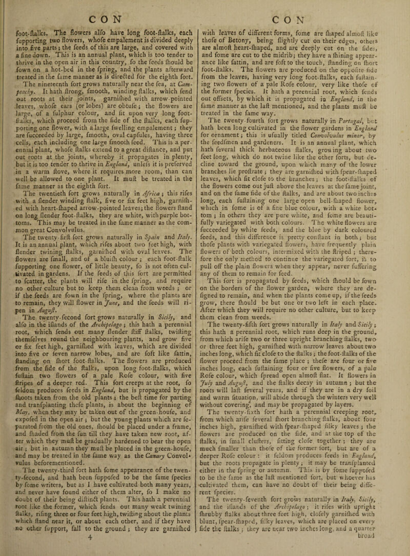 foot-talks. The flowers alfo have long foot-flalks, each fupporting two flowers, whofe empalement is divided deeply into five parts; the feeds of this are large, and covered with a fine down. This is an annual plant, which is too tender to thrive in the open air in this country, fo the feeds fhould be fown on a hot-bed in the fpring, and the plants afterward treated in the fame manner as is directed for the eighth fort. The nineteenth fort grows naturally near the fea, at Cam- peachy. It hath ftrong, fmooth, winding italics, which fend out roots at their joints, garnifhed with arrow-pointed leaves, whofe ears (or lobes) are obtufe; the flowers are large, of a fulphur colour, and lit upon very long fooc- ftalks, which proceed from the fide of the italics, each fup¬ porting one flower, with a large fwelling empalement; they are fucceeded by large, fmooth, oval capfules, having three cells, each including one large fmooth feed. This is a per¬ ennial plant, whofe italks extend to a great diitance, and put out roots at the joints, whereby it propagates in plenty, but it is too tender to thrive in England, unlefs it is preferved in a warm ftove, where it requires more room, than can well be allowed to one plant. It mull be treated in the fame manner as the eighth fort. The twentieth fort grows naturally in Africa; this rifes with a flender winding talk, five or fix feet high, garnilh- ed with heart-fhaped arrow-pointed leaves; the flowers tand on long flender foot-flalks, they are white, with purple bot¬ toms. This may be treated in the fame manner as the com¬ mon great Convolvulus. The twenty-firft fort grows naturally in Spain and Italy. It is an annual plant, which rifes about two feet high, with llender twining flalks, garnifhed with oval leaves. The flowers are fmall, and of a bluifh colour ; each foot-flallc fupporting one flower, of little beauty, fo is not often cul¬ tivated in gardens. If the feeds of this fort are permitted to fcatter, the plants W'ill rife in the fpring, and require no other culture but to keep them clean from weeds ; or if the feeds are fown in the fpring, where the plants are to remain, they will flower in June, and the feeds will ri¬ pen in Auguft. The twenty-fecond fort grows naturally in Sicily, and alfo in the ifiands of the Archipelago ; this hath a perennial root, which fends out many flender flifF flalks, twilling themfelves round the neighbouring plants, and grow five or fix feet high, garnifhed with leaves, which are divided into five or feven narrow lobes, and are foft like fattin, ftanding on fhort foot-flalks. The flowers are produced from the fide of the flalks, upon long foot-flalks, which fuflain two flowers of a pale Rofe colour, with five firipes of a deeper red. This fort creeps at the root, fo feldom produces feeds in England, but is propagated by the fiioots taken from the old plants; the beft time for parting and tranfplanting thefe plants, is about the beginning of May, when they may be taken out of the green-houfe, and expofed in the open air ; but the young plants which are fe- parated from the old ones, fnould be placed under a frame, and fhaded from the fun till they have taken new root, af¬ ter which they muft be gradually hardened to bear the open air ; but in autumn they mult be placed in the green-houfe, and may be treated in the fame way as the Canary Convol* vulus beforementioned. The twenty-third fort hath fome appearance of the twen¬ ty-fecond, and hath been fuppofed to be the fame fpecies by feme writers, but as I have cultivated both many years, and never have found either of them alter, fo I make no doubt of their being diftinfl plants. This hath a perennial root like the former, which fends out many weak twining flalks, rifing three or four feet high, twilling about the plants which (land near it, or about each other, and if they have no other fupport, fall to the ground; they are garniihed 4 with leaves of different forms, fome are fhaped almofi like thofe of Betony, being flightly cut on their edges, others are almoft heart-fhaped, and are deeply cut on the fides, and fome are cut to the midrib; they have a fhining appear¬ ance like fattin, and are foft to the touch, {landing on fhort foot-flalks. The flowers are produced on the opyofite fide from the leaves, having very long foot-flalks, each fuflain- ing two flowers of a pale Rofe colour, very like thofe of the former fpecies. Jt hath a perennial root, which fends out offsets, by W'hich it is propagated iu England, in the fame manner as the laft mentioned, and the plants muft be treated in the fame way. The twenty-fourth fort grows naturally in Portugal, but hath been long cultivated in the flower gardens in England for ornament; this is ufually titled Convolvulus minor, by the feedfmen and gardeners. It is an annual plant, which hath feveral thick herbaceous flalks, growing about two feet long, which do not twine like the other forts, but de¬ cline toward the ground, upon which many of the lower branches lie profirate ; they are garnifhed with fpear-fhaped leaves, which fit clofe to the branches; the foot-flalks of the flowers come out juft above the leaves at the fame joint, and on the fame fide of the flalks, and are about two inches long, each fuftaining one large open bell-fhaped flower, which in fome is of a fine blue colour, with a white bot-* tom ; in others they are pure white, and fome are beauti¬ fully variegated with both colours. The white flowers are fucceeded by white feeds, and the blue by dark coloured feeds, and this difference is pretty conflant in both; but thofe plants with variegated flowers, have frequently plain flowers of both colours, intermixed with the flriped ; there¬ fore the only method to continue the variegated fort, i“s to pull off the plain flowers when they appear, never fuffering any of them to remain for feed. This fort is propagated by feeds, which ftiould be fown on the borders of the flower garden, where they are de- figned to remain, and when the plants come up, if the feeds grow, there fhould be but one or two left in each place. After which they will require no other culture, but to keep them clean from weeds. The twenty-fifth fort grows naturally in Italy and Sicily-r this hath a perennial root, which runs deep in the ground, from which arife two or three upright branching flalks, two or three feet high, garnifhed with narrow leaves about two inches long, which fit clofe to the flalks; the foot-flalks of the flower proceed from the fame place ; thefe are four or five inches long, each fuftaining four or five flowers, of a pale Rofe colour, which fpread open almoft flat. It flowers in July and Auguf, and the flalks decay in autumn ; but the roots will laft feveral years, and if they are in a dry foil and warm fituation, will abide through the winters very well without covering*, and may be propagated by layers. The twenry-fixth fort hath a perennial creeping root, from which arife feveral fhort branching flalks, about four inches high, garnifhed with fpear-fhaped filky leaves ; the flowers aie produced on the fide, and at the top of the flalks, in fmall clufters, fitting clofe together ; they are much fmaller than thofe of the former iort, but are of a deeper Rofe colour : it feldom produces feeds in England, but the roots propagate in plenty; it may be tranfplanted either in the fpring or autumn. This is by fome fupp'oled to be the fame as the laft mentioned fort, but whoever has 'Cultivated them, can have no doubt of their being diffe¬ rent fpecies. The twenty-feventh fort grows naturally in Italy, Sicily, and the ifiar.ds of the Archipelago; it rifes with upright fhrubby flalks about three feet high, dofely garnifhed with blunt, fpear-fhaped, filky leaves, which are placed on every fide the flalks; they are near two inches long, and a quarter broad